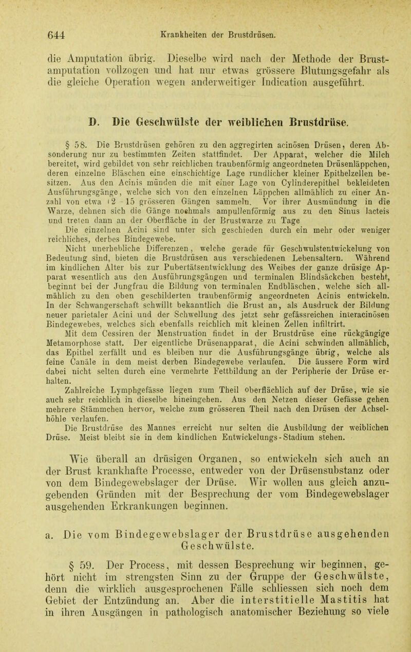 die Amputation übrig. Dieselbe wird nach der Methode der Brust- amputation vollzogen und hat nur etwas grössere ßlutungsgefahr als die gleiche Operation wegen anderweitiger Indication ausgeführt. D. Die Geschwülste der Treiblichen Brustdrüse. § 58. Die Bnistdiüsen gehören zu den aggregirten acinösen Drüsen, deren Ab- sonderung nur zu bestimmten Zeiten stattfindet. Der Apparat, welcher die Milch bereitet, wird gebildet von sehr reichlichen traubenförmig angeordneten Drüsenläppchen, deren einzelne Bläschen eine einschichtige Lage rundlicher kleiner Epithelzellen be- sitzen. Aus den Aciuis münden die mit einer Lage von Cylindeiepitbel bekleideten Ausführungsgänge, welche sich von den einzelnen L-ippchen allmählich zu einer An- zahl von etwa i2 -15 grösseren Gängen sammeln. Vor ihrer Ausmündung in die Warze, dehnen sich die Gänge noshmals ampullenförmig aus zu den Sinus lacteis und treten dann an der Oberfläche in der Brustwarze zu Tage Die einzelnen Äcini sind unter sich geschieden durch ein mehr oder weniger reichliches, derbes Bindegewebe. Nicht unerhebliche Differenzen, welche gerade für Geschwulstentwickelung von Bedeutung sind, bieten die Brustdrüsen aus verschiedenen Lebensaltern. Während im kindlichen Alter bis zur Pubertätsenfwicklung des Weibes der ganze drüsige Ap- parat wesentlich aus den Ausführungsgängeu und terminalen Blindsäckchen besteht, beginnt bei der Jungfrau die Bildung von terminalen Endbläschen, welche sich all- mählich zu den oben geschilderten traubenförmig angeordneten Acinis entwickeln. In der Schwangerschaft schwillt bekanntlich die Brust an, als Ausdruck der Bildung neuer parietaler Acini und der Schwellung des jetzt sehr gefässreichen interacinösen Bindegewebes, welches sich ebenfalls reichlich mit kleinen Zellen infiltrirt. Mit dem Cessiren der Menstruation findet in der Brustdrüse eine rückgängige Metamorphose statt. Der eigentliche Drüsenapparat, die Acini schwinden allmählich, das Epithel zerfällt und es bleiben nur die Ausführungsgänge übrig, welche als feine Canäle in dem meist derben Bindegewebe verlaufen. Die äussere Form wird dabei nicht selten durch eine vermehrte Fettbildung an der Peripherie der Drüse er- halten. Zahlreiche Lymphgefässe liegen zum Theil oberflächlich auf der Drüse, wie sie auch sehr reichlich in dieselbe hineingehen. Aus den Netzen dieser Gefässe gehen mehrere Stämmchen hervor, welche zum grösseren Theil nach den Drüsen der Achsel- höhle verlaufen. Die Brustdrüse des Mannes erreicht nur selten die Ausbildung der weiblichen Drüse. Meist bleibt sie in dem kindlichen Entwickelungs-Stadium stehen. Wie überall an drüsigen Organen, so entwickeln sich auch an der Brust krankhafte Processe, entweder von der Drüsensubstanz oder von dem Bindegewebslager der Drüse. Wir wollen aus gleich anzu- gebenden Gründen mit der Besprechung der vom Bindegewebslager ausgehenden Erkrankungen beginnen. a. Die vom Bindegewebslager der Brustdrüse ausgehenden Geschwülste. § 59. Der Process, mit dessen Besprechung wir beginnen, ge- hört nicht im strengsten Sinn zu der Gruppe der Geschwülste, denn die wirklich ausgesprochenen Fälle schliessen sich noch dem Gebiet der Entzündung an. Aber die interstitielle Mastitis hat in ihren Ausgängen in pathologisch anatomischer Beziehxmg so viele