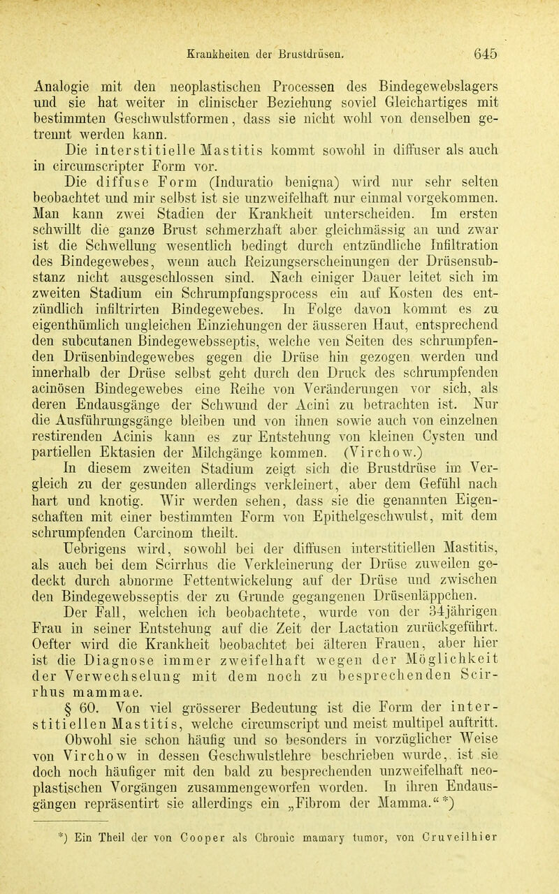 Analogie mit den neoplastischen Processen des Bindegewebslagers und sie hat weiter in clinischer Beziehung soviel Gleichartiges mit bestimmten Geschwulstformen, dass sie nicht wohl von denselben ge- trennt werden kann. Die interstitielle Mastitis kommt sowohl in diffuser als auch in circumscripter Form vor. Die diffuse Form (Induratio benigna) wird nur sehr selten beobachtet imd mir selbst ist sie unzweifelhaft nur einmal vorgekommen. Man kann zwei Stadien der Krankheit unterscheiden. Im ersten schwillt die ganze Brust schmerzhaft aber gleichmässig an mid zwar ist die Schwellung wesentlich bedingt durch entzündliche Infiltration des Bindegewebes, wenn auch ßeizungserscheinungen der Drüsensub- stanz nicht ausgeschlossen sind. Nach einiger Dauer leitet sich im zweiten Stadium ein Schrumpfangsprocess ein auf Kosten des ent- zündlich infiltrirten Bindegewebes. In Folge davon kommt es zu eigenthümlich ungleichen Einziehungen der äusseren Haut, entsprechend den subcutanen Bindegewebsseptis, welche ven Seiten des schrumpfen- den Drüsenbindegewebes gegen die Drüse hin gezogen werden und innerhalb der Drüse selbst geht durch den Druck des schrumpfenden acinösen Bindegewebes eine Eeihe von Veränderungen vor sich, als deren Endausgänge der Schwund der Acini zu betrachten ist. Nur die Ausführungsgänge bleiben und von ihnen sowie auch von einzelnen restirenden Acinis kann es zur Entstehung von kleinen Cysten und partiellen Ektasien der Milchgänge kommen. (Virchow.) In diesem zweiten Stadium zeigt sich die Brustdrüse im Ver- gleich zu der gesunden allerdings verkleinert, aber dem Gefühl nach hart und knotig. Wir werden sehen, dass sie die genannten Eigen- schaften mit einer bestimmten Form von Epithelgeschwulst, mit dem schrumpfenden Carcinom theilt. üebrigens wird, sowohl bei der diffusen interstitiellen Mastitis, als auch bei dem Scirrhus die Verkleinerung der Drüse zuweilen ge- deckt durch abnorme Fettentwickelung auf der Drüse und zwischen den Bindegewebsseptis der zu Grunde gegangenen Drüseuläppchen. Der Fall, welchen ich beobachtete, wurde von der 34jährigen Frau in seiner Entstehung auf die Zeit der Lactation zurückgeführt. Oefter wird die Krankheit beobachtet bei älteren Frauen, aber hier ist die Diagnose immer zweifelhaft wegen der Möglichkeit der Verwechselung mit dem noch zu besprechenden Scir- rhus mammae. § 60. Von viel grösserer Bedeutung ist die Form der inter- stitiellen Mastitis, welche circumscript und meist multipel auftritt. Obwohl sie schon häufig und so besonders in vorzüglicher Weise von Virchow in dessen Geschwulstlehre beschrieben Avurde, ist sie doch noch häufiger mit den bald zu besprechenden unzweifelhaft neo- plastischen Vorgängen zusammengeworfen worden. In ihren Endaus- gängen repräsentirt sie allerdings ein „Fibrom der Mamma.*) *) Ein Theil der von Cooper als Chronic mamary tumor, von Cruveilhier