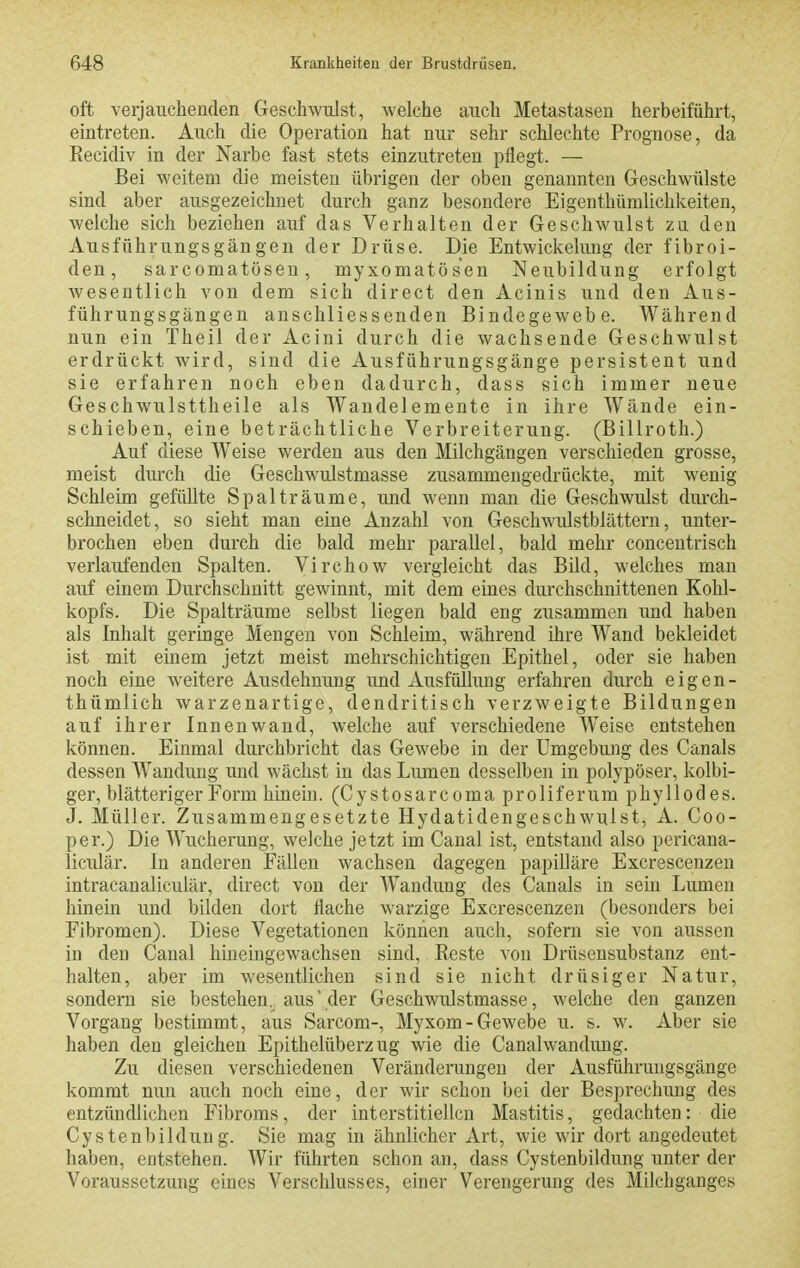 oft verjauchenden Geschwulst, welche auch Metastasen herbeiführt, eintreten. Auch die Operation hat nur sehr schlechte Prognose, da Kecidiv in der Narbe fast stets einzutreten pflegt. — Bei weitem die meisten übrigen der oben genannten Geschwülste sind aber ausgezeichnet durch ganz besondere Eigenthümlichkeiten, welche sich beziehen auf das Verhalten der Geschwulst zu den Ausführungsgängen der Drüse. Die Entwickelimg der fibroi- den, sarcomatösen, myxomatösen Neubildung erfolgt wesentlich von dem sich direct den Acinis und den Aus- führungsgängen anschliessenden Bindegewebe. Während nun ein Theil der Acini durch die wachsende Geschwulst erdrückt wird, sind die Ausführungsgänge persistent und sie erfahren noch eben dadurch, dass sich immer neue Geschwulsttheile als Wandelemente in ihre AVände ein- schieben, eine beträchtliche Verbreiterung. (Billroth.) Auf diese Weise werden aus den Milchgängen verschieden grosse, meist durch die Geschwulstmasse zusammengedrückte, mit wenig Schleim gefüllte Spalträume, und wenn man die Geschwulst durch- schneidet, so sieht man eine Anzahl von Geschwulstblättern, unter- brochen eben durch die bald mehr parallel, bald mehr concentrisch verlaufenden Spalten. Virchow vergleicht das Bild, welches man auf einem Durchschnitt gewinnt, mit dem eines durchschnittenen Kohl- kopfs. Die Spalträume selbst liegen bald eng zusammen und haben als Inhalt geringe Mengen von Schleim, während ihre Wand bekleidet ist mit einem jetzt meist mehrschichtigen Epithel, oder sie haben noch eine weitere Ausdehnung und Ausfüllung erfahren durch eigen- thümlich warzenartige, dendritisch verzweigte Bildungen auf ihrer Innenwand, welche auf verschiedene Weise entstehen können. Einmal durchbricht das Gewebe in der Umgebung des Canals dessen Wandung und wächst in das Lumen desselben in polypöser, kolbi- ger, blätteriger Form hinein. (Cystosarcoma proliferum phyllodes. J. Müller. Zusammengesetzte Hydatidengeschwulst, A. Coo- per.) Die Wucherung, welche jetzt im Canal ist, entstand also pericana- liculär. In anderen Eällen wachsen dagegen papilläre Excrescenzen intracanaliculär, direct von der Wandung des Canals in sein Lumen hinein und bilden dort flache warzige Excrescenzen (besonders bei Fibromen). Diese Vegetationen können auch, sofern sie von aussen in den Canal hineingewachsen sind, Reste von Drttsensubstanz ent- halten, aber im wesentlichen sind sie nicht drüsiger Natur, sondern sie bestehen, aus'der Geschwulstmasse, welche den ganzen Vorgang bestimmt, aus Sarcom-, Myxom-Gewebe u. s. w. Aber sie haben den gleichen Epithelüberzug wie die Canalwandung. Zu diesen verschiedenen Veränderungen der Ausführungsgänge kommt nun auch noch eine, der wir schon bei der Besprechung des entzündlichen Fibroms, der interstitiellen Mastitis, gedachten: die Cystenbildung. Sie mag in ähnlicher Art, wie wir dort angedeutet haben, entstehen. Wir führten schon an, dass Cystenbildung unter der Voraussetzung eines Verschlusses, einer Verengerung des Milchganges