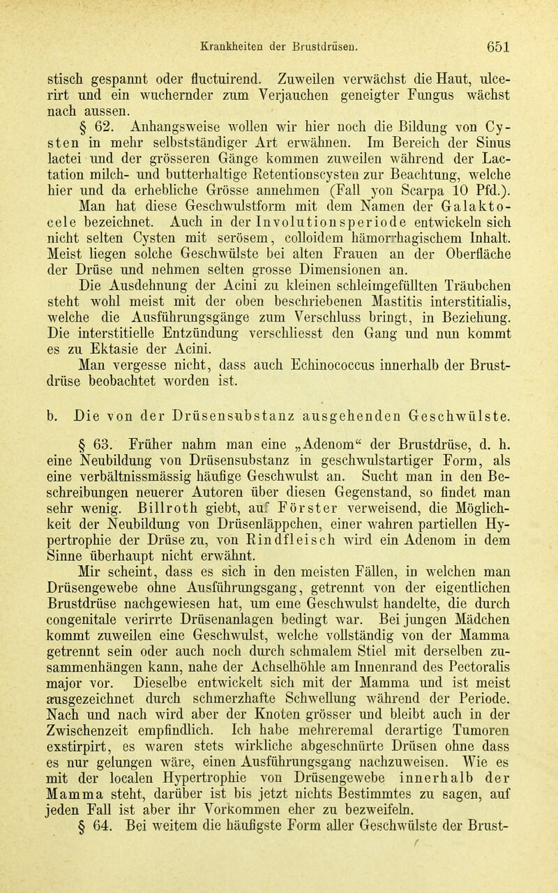 stisch gespannt oder fluctuirend. Zuweilen verwächst die Haut, ulce- rirt und ein wuchernder zum Verjauchen geneigter Fungus wächst nach aussen. § 62. Anhangsweise wollen wir hier noch die Bildung von Cy- sten in mehr selbstständiger Art erwähnen. Im Bereich der Sinus lactei und der grösseren Gänge kommen zuweilen während der Lac- tation milch- und butterhaltige Eetentionscysteu zur Beachtung, welche hier und da erhebliche Grösse annehmen (Fall yon Scarpa 10 Pfd.). Man hat diese Geschwulstform mit dem Namen der Galakto- cele bezeichnet. Auch in der Involutionsperiode entwickeln sich nicht selten Cysten mit serösem, coUoidem hämorrhagischem Inhalt. Meist liegen solche Geschwülste bei alten Frauen an der Oberfläche der Drüse und nehmen selten grosse Dimensionen an. Die Ausdehnung der Acini zu kleinen schleimgefüllten Träubchen steht wohl meist mit der oben beschriebenen Mastitis interstitialis, welche die Ausführungsgänge zum Verschluss bringt, in Beziehung. Die interstitielle Entzündung verschliesst den Gang und nun kommt es zu Ektasie der Acini. Man vergesse nicht, dass auch Echinococcus innerhalb der Brust- drüse beobachtet worden ist. b. Die von der Drüsensubstanz ausgehenden Geschwülste. § 63. Früher nahm man eine „Adenom der Brustdrüse, d. h. eine Neubildung von Drüsensubstanz in geschwulstartiger Form, als eine verbältnissmässig häufige Geschwulst an. Sucht man in den Be- schreibungen neuerer Autoren über diesen Gegenstand, so findet man sehr wenig. Billroth giebt, au.' Förster verweisend, die Möglich- keit der Neubildung von Drüsenläppchen, einer wahren partiellen Hy- pertrophie der Drüse zu, von Rindfleisch wird ein Adenom in dem Sinne überhaupt nicht erwähnt. Mir scheint, dass es sich in den meisten Fällen, in welchen man Drüsengewebe ohne Ausführungsgang, getrennt von der eigentlichen Brustdrüse nachgewiesen hat, um eme Geschwulst handelte, die durch congenitale verirrte Drüsenanlagen bedingt war. Bei jungen Mädchen kommt zuweilen eine Geschwulst, welche vollständig von der Mamma getrennt sein oder auch noch durch schmalem Stiel mit derselben zu- sammenhängen kann, nahe der Achselhöhle am Innenrand des Pectoralis major vor. Dieselbe entwickelt sich mit der Mamma und ist meist ausgezeichnet durch schmerzhafte Schwellung während der Periode. Nach und nach wird aber der Knoten grösser und bleibt auch in der Zwischenzeit empfindlich. Ich habe mehreremal derartige Tumoren exstirpirt, es waren stets wirkliche abgeschnürte Drüsen ohne dass es nur gelungen wäre, einen Ausführungsgang nachzuweisen. Wie es mit der localen Hypertrophie von Drüsengewebe innerhalb der Mamma steht, darüber ist bis jetzt nichts Bestimmtes zu sagen, auf jeden Fall ist aber ihr Vorkommen eher zu bezweifeln. § 64. Bei weitem die häufigste Form aller Geschwülste der Brust- f