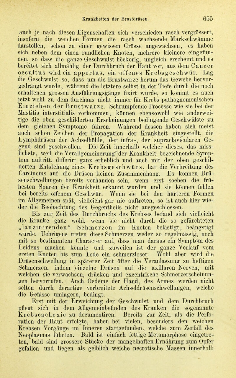 auch je nach diesen Eigenschaften sich verschieden rasch vergrössert, insofern die weichen Formen die rasch wachsende Markschwämme darstellen, schon zu einer gewissen Grösse angewachsen, es haben sich neben dem einen rundlichen Knoten, mehrere kleinere eingefun- den, so dass die ganze Geschwulst höckerig, ungleich erscheint und es bereitet sich allmählig der Durchbruch der Haut vor, aus dem Cancer occultus wird ein appertus, ein offenes Krebsgeschwür. Lag die Geschwulst so, dass um die Brustwarze herum das Gewebe hervor- gedrängt wurde, während die letztere selbst in der Tiefe durch die noch erhaltenen grossen Ausführungsgäuge fixirt wurde, so kommt es auch jetzt wohl zu dem durchaus nicht immer für Krebs pathognomonischen Einziehen der Brustwarze. Schrumpfende Processe wie sie bei der Mastitis interstitialis vorkommen, können ebensowohl wie anderwei- tige die oben geschilderten Erscheinungen bedingende Geschwülste zu dem gleichen Symptome führen. Während dessen haben sich meist auch schon Zeichen der Propagation der Krankheit eingestellt, die Lymphdrüsen der Achselhöhle, der infra-, der supraclavicularen Ge- gend sind geschwollen. Die Zeit innerhalb welcher dieses, das miss- lichste, weil die Verallgemeinerung'^der Krankheit bezeichnende Symp- tom auftritt, differirt ganz erheblich und auch mit der oben geschil- derten Entstehung eines Krebsgeschwürs, hat die Verbreitung des Carciuoms auf die Drüsen keinen Zusammenhang. Es können Drü- senschwellungen bereits vorhanden sein, wenn erst soeben die frü- hesten Spuren der Krankheit erkannt wurden und sie können fehlen bei bereits offenem Geschwür. Wenn sie bei den härteren Formen im Allgemeinen spät, vielleicht gar nie auftreten, so ist auch hier wie- der die Beobachtung des Gegentheils nicht ausgeschlossen. Bis zur Zeit des Durchbruchs des Krebses befand sich vielleicht die Kranke ganz wohl, wenn sie nicht durch die so gefürchteten „lanzinirenden Schmerzen im Knoten belästigt, beängstigt wurde. Uebrigens treten diese Schmerzen weder so regelmässig, noch mit so bestimmtem Character auf, dass man daraus ein Symptom des Leidens machen könnte und zuweüen ist der ganze Verlauf vom ersten Knoten bis zum Tode ein schmerzloser. Wohl aber wird die Drüsenschwellung in späterer Zeit öfter die Veranlassung zu heftigen Schmerzen, indem einzelne Drüsen auf die axillaren Nerven, mit welchen sie verwachsen, drücken und excentrische Schmerzerscheinun- gen hervorrufen. Auch Oedeme der Hand, des Armes werden nicht selten durch derartige verbreitete Achseldrüsenschwellungen, welche die Gefässe umlagern, bedingt. Erst mit der Erweichung der Geschwulst und dem Durchbruch pflegt sich in dem Allgemeinbefinden des Kranken die sogenannte Krebscachexie zu documentireu. Bereits zur Zeit, als die Perfo- ration der Haut erfolgte, haben bei vielen, besonders den weichen Krebsen Vorgänge im Inneren stattgefunden, welche zum Zerfall des Neoplasmas führten. Bald ist einfach fettige Metamorphose eingetre- ten, bald sind grössere Stücke der mangelhaften Ernährung zum Opfer gefallen und liegen als gelblich weiche necrotische Massen innerhalb