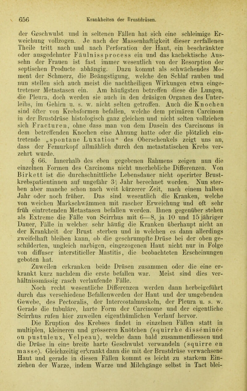 der Geschwulst luid in seltenen Fällen hat sich eine schleimige Er- weichung vollzogen. Je nach der Massenhaftigkeit dieser zerfallenen Theile tritt nach und nach Perforation der Haut, ein beschränkter oder ausgedehnter Fäulnissprocess ein und das kachektische Aus- sehn der Frauen ist fast immer wesentlich von der Resorption der septischen Producte abhängig. Dazu kommt als schw^ächendes Mo- ment der Schmerz, die Beängstigung, welche den Schlaf rauben und nun stellen sich auch meist die nachtheiligen Wirkungen etwa einge- tretener Metastasen ein. Am häufigsten betreffen diese die Lungen, die Pleura, doch werden sie auch in den drüsigen Organen des Unter- leibs, im Gehirn u. s. w^ nicht selten getroffen. Auch die Knochen sind öfter von Krebsformen befallen, welche dem primären Carcinom in der Brustdrüse histologisch ganz gleichen und nicht selten vollziehen sich Fracturen, ohne dass mau von dem Dasein des Carcinoms in dem betreffenden Knochen eine Ahnung hatte oder die plötzlich ein- tretende „spontane Luxation des Oberschenkels zeigt uns au, dass der Femurkopf allmählich durch den metastatischen Krebs ver- zehrt wurde. § 66. Innerhalb des eben gegebenen Rahmens zeigen nun die einzelnen Formen des Carcinoms nicht unerhebliche Differenzen. Von Birkett ist die durchschnittliche Lebensdauer nicht operirter Brust- krebspatientinuen auf- ungefähr 3- Jahr berechnet worden. Nun ster- ben aber manche schon nach weit kürzerer Zeit, nach einem halben Jahr oder noch früher. Das sind wesentlich die Kranken, welche von weichen Markschwämmen mit rascher Erweichung und oft sehr früh eintretenden Metastasen befallen werden. Ihnen gegenüber stehen als Extreme die Fälle von Scirrhus mit 6—8, ja 10 und 15 jähriger Dauer, Fälle in welchei: sehr häufig die Kranken überhaupt nicht an der Krankheit der Brust sterben und in welchen es dann allerdings zweifelhaft bleiben kann, ob die geschrumpfte Drüse bei der oben ge- schilderten, ungleich narbigen, eingezogenen Haut nicht nur in Folge von diffuser interstitieller Mastitis, die beobachteten Erscheinungen geboten hat. Zuweilen erkranken beide Drüsen zusammen oder die eine er- krankt kurz nachdem die erste befallen war. Meist sind dies ver- hältnissmässig rasch verlaufende Fälle. Noch recht wesentliche Differenzen werden dann herbeigeführt durch das verschiedene Befallenwerden der Haut und der umgebenden Gewebe, des Pectoralis, der Intercostalmuskeln, der Pleura u. s. w. Gerade die tubuläre, harte Form der Carcinome und der eigentliche Scirrhus rufen hier zuweilen eigenthümlichen Verlauf hervor. Die Eruption des Krebses findet in einzelnen Fällen statt in multiplen, kleineren und grösseren Knötchen (squirrhe disseminee ou pustuleux, Velpeau), welche dann bald zusammenfliessen und die Drüse in eine breite harte Geschwulst verwandeln (squirre en masse). Gleichzeitig erkrankt dann die mit der Brustdrüse verwachsene Haut und gerade in diesen Fällen kommt es leicht zu starkem Ein- ziehen der Warze, indem Warze und Milchgänge selbst in Tact blei-