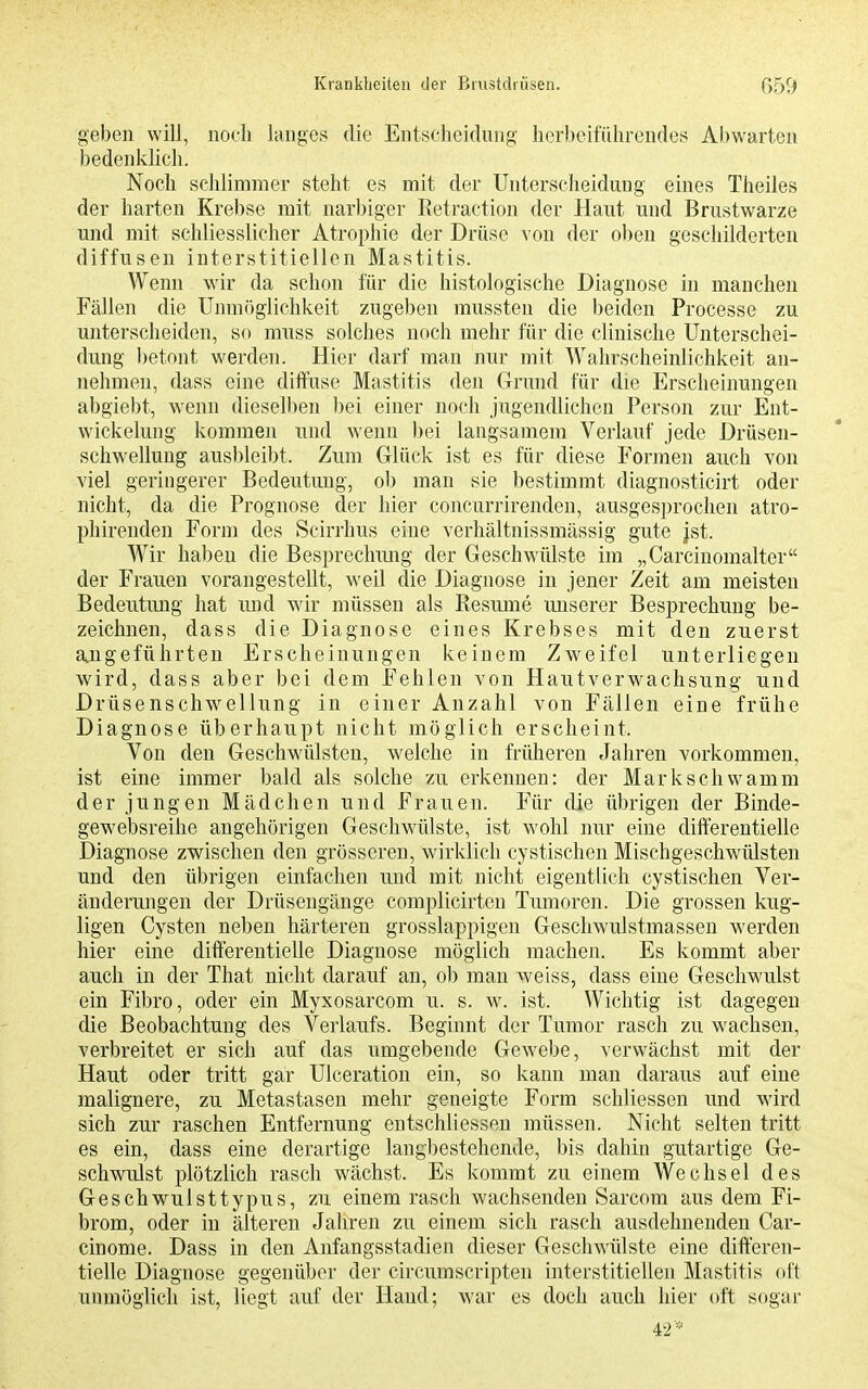 geben will, noch langes die Entscheidung herbeiführendes Abwarten bedenldich. Noch schlimmer steht es mit der Unterscheidung eines Theiles der harten Krebse mit narbiger Retraction der Haut und Brustwarze und mit schliesslicher Atrophie der Drüse von der oben geschilderten diffusen interstitiellen Mastitis. Wenn wir da schon für die histologische Diagnose in manchen Fällen die Unmöglichkeit zugeben mussten die beiden Processe zu unterscheiden, so muss solches noch mehr für die clinische Unterschei- dung betont werden. Hier darf man nur mit Wahrscheinlichkeit an- nehmen, dass eine diffuse Mastitis den Grund für die Erscheinnngen abgiebt, wenn dieselben bei einer noch jugendlichen Person zur Ent- wickelung kommen und wenn bei langsamem Verlauf jede Drüsen- schwellung ausbleibt. Zum Glück ist es für diese Formen auch von viel geringerer Bedeutung, ob man sie bestimmt diagnosticirt oder nicht, da die Prognose der hier concurrirenden, ausgesprochen atro- phirenden Form des Scirrhus eine verhältnissmässig gute |st. Wir haben die Besprechmig der Geschwülste im „Carcinomalter der Frauen vorangestellt, weil die Diagnose in jener Zeit am meisten Bedeutmig hat mid wir müssen als Resume unserer Besprechung be- zeichnen, dass die Diagnose eines Krebses mit den zuerst a^ugeführten Erscheinungen keinem Zweifel unterliegen wird, dass aber bei dem Fehlen von Hautverwachsung und Drüsenschwellung in einer Anzahl von Fällen eine frühe Diagnose überhaupt nicht möglich erscheint. Von den Geschwülsten, welche in früheren Jahren vorkommen, ist eine immer bald als solche zu erkennen: der Markschvvamm der jungen Mädchen und Frauen. Für die übrigen der Binde- gewebsreihe angehörigen Geschwülste, ist wohl nur eine difterentielle Diagnose zwischen den grösseren, wirklich cystischen Mischgeschwülsten und den übrigen einfachen und mit nicht eigentlich cystischen Ver- änderungen der Drüseugänge complicirten Tumoren. Die grossen kug- ligen Cysten neben härteren grosslappigen Geschwulstmassen werden hier eine dilfereutielle Diagnose möglich machen. Es kommt aber auch in der That nicht darauf an, ob man weiss, dass eine Geschwulst ein Fibro, oder ein Myxosarcom u. s. w. ist. Wichtig ist dagegen die Beobachtung des Verlaufs. Beginnt der Tumor rasch zu wachsen, verbreitet er sich auf das umgebende Gewebe, verwächst mit der Haut oder tritt gar Ulceration ein, so kann man daraus auf eine malignere, zu Metastasen mehr geneigte Form schliessen und wird sich zur raschen Entfernung entschliessen müssen. Nicht selten tritt es ein, dass eine derartige langbestehende, bis dahin gutartige Ge- schwulst plötzlich rasch wächst. Es kommt zu einem Wechsel des Geschwulsttypus, zu einem rasch wachsenden Sarcom aus dem Fi- brom, oder in älteren Jahren zu einem sich rasch ausdehnenden Car- cinome. Dass in den Anfangsstadien dieser Geschwülste eine difteren- tielle Diagnose gegenüber der circumscripten interstitiellen Mastitis oft unmöglich ist, liegt auf der Hand; war es doch auch hier oft sogar 42*