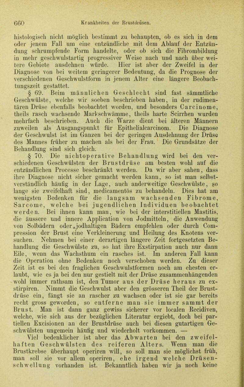 histologisch nicht möglich bestimmt zu behaupten, ob es sich in dem oder jenem Fall um eine entzündliche mit dem Ablauf der Entzün- dung schrumpfende Form handelte, oder ob sich die Fibrombildung in mehr geschwulstartig progressiver Weise nach und nach über wei- tere Gebiete ausdehnen würde. Hier ist aber der Zweifel in der Diagnose von bei weitem geringerer Bedeutung, da die Prognose der verschiedenen Geschwulstform in jenem Alter eine längere Beobach- tungszeit gestattet. § 69. Beim männlichen Geschlecht sind fast sämmtliche Geschwülste, welche wir soeben beschrieben haben, in der rudimen- tären Drüse ebenfalls beobachtet worden, und besonders Carcinome, theils rasch wachsende Markschwämme, theils harte Scirrhen wurden mehrfach beschrieben. Auch die Warze dient bei älteren Männern zuweilen als Ausgangspunkt für Epithelialcarcinom. Die Diagnose der Geschwulst ist im Ganzen bei der geringen Ausdehnung der Drüse des Mannes früher zu macheu als bei der Frau. Die Grundsätze der Behandlung sind sich gleich. § 70. Die nichtoperative Behandlung wird bei den ver- schiedenen Geschwülsten der Brustdrüse am besten wohl auf die entzündlichen Processe beschränkt werden. Da wir aber sahen, dass ihre Diagnose nicht sicher gemacht werden kann, so ist man selbst- verständlich häufig in der Lage, auch anderweitige Geschwülste, so lange sie zweifelhaft sind, medicamentös zu behandeln. Dies hat am wenigsten Bedenken für die laugsam wachsenden Fibrome, Sarcome, welche bei jugendlichen Individuen beobachtet werden. Bei ihnen kann man, wie bei der interstitiellen Mastitis, die äussere und innere Application von Jodmitteln, die Anwendung von Solbädern oder .jodhaltigen Bädern empfehlen oder durch Com- pression der Brust eine Verkleinerung und Heilung des Knotens ver- suchen. Nehmen bei einer derartigen längere Zeit fortgesetzten Be- handlung die Geschwülste zu, so hat ihre Exstirpation auch nur dann Eile, wenn das Wachsthum ein rasches ist. Im anderen Fall kann die Operation ohne Bedenken noch verschoben werden. Zu dieser Zeit ist es bei den fraglichen Geschwulstformen noch am ehesten er- laubt, wie es ja bei den nur gestielt mit der Drüse zusammenhängenden w'ohl immer rathsam ist, den Tumor aus der Drüse heraus zu ex- stirpiren. Nimmt die Geschwulst aber den grösseren Theil der Brust- drüse ein, fängt sie an rascher zu wachsen oder ist sie gar bereits recht gross geworden, so entferne man sie immer sammt der Brust. Man ist dann ganz gewiss sicherer vor localen Recidiven, welche, wie sich aus der bezüglichen Literatur ergiebt, doch bei par- tiellen Excisionen an der Brustdrüse auch bei diesen gutartigen Ge- schwülsten ungemein häufig und wiederholt vorkommen. — Viel bedenklicher ist aber das Abwarten bei den zweifel- haften Geschwülsten des reiferen Alters. Wenn man die Brustkrebse überhaupt operiren will, so soll man sie möglichst früh, man soll sie vor allem operiren, ehe irgend welche Drüsen- schwellung vorhanden ist. Bekanntlich haben wir ja noch keine