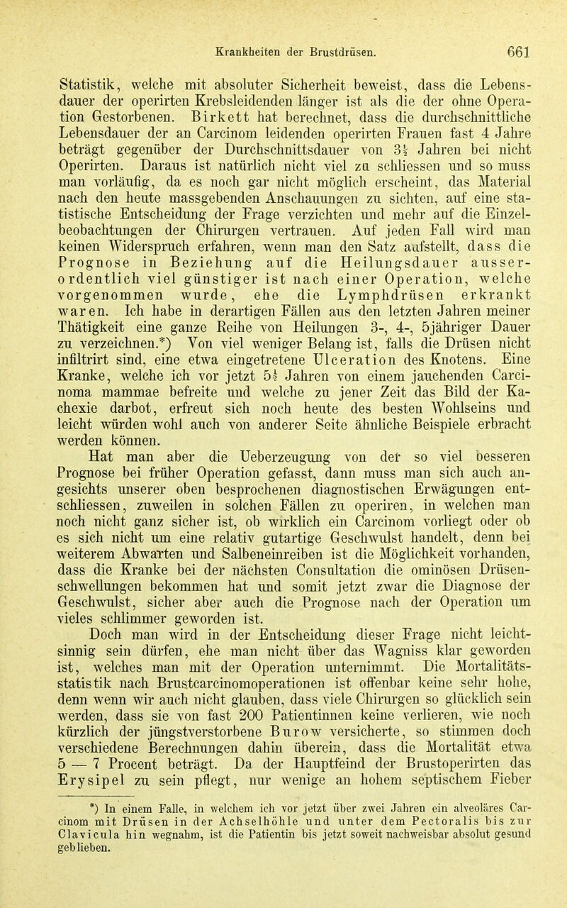 Statistik, welche mit absoluter Sicherheit beweist, class die Lebens- dauer der operirten Krebsleidenden länger ist als die der ohne Opera- tion Gestorbenen. Birkett hat berechnet, dass die durchschnittUche Lebensdauer der an Carcinom leidenden operirten Frauen fast 4 Jahre beträgt gegenüber der Durchschnittsdauer von 3k Jahren bei nicht Operirten. Daraus ist natürlich nicht viel za schliessen und so muss man vorläufig, da es noch gar nicht möglich erscheint, das Material nach den heute massgebenden Anschauungen zu sichten, auf eine sta- tistische Entscheidung der Frage verzichten und mehr auf die Einzel- beobachtungen der Chirurgen vertrauen. Auf jeden Fall wird man keinen Widerspruch erfahren, wenn man den Satz aufstellt, dass die Prognose in Beziehung auf die Heilungsdauer ausser- ordentlich viel günstiger ist nach einer Operation, welche vorgenommen wurde, ehe die Lymphdrüsen erkrankt waren. Ich habe in derartigen Fällen aus den letzten Jahren meiner Thätigkeit eine ganze Reihe von Heilungen 3-, 4-, öjähriger Dauer zu verzeichnen.*) Von viel weniger Belang ist, falls die Drüsen nicht infiltrirt sind, eine etwa eingetretene Ulceration des Knotens. Eine Kranke, welche ich vor jetzt 5^ Jahren von einem jauchenden Carci- noma mammae befreite und welche zu jener Zeit das Bild der Ka- chexie darbot, erfreut sich noch heute des besten Wohlseins und leicht würden wohl auch von anderer Seite ähnliche Beispiele erbracht werden können. Hat man aber die üeberzeugung von det so viel besseren Prognose bei früher Operation gefasst, dann muss man sich auch an- gesichts unserer oben besprochenen diagnostischen Erwägungen ent- schliessen, zuweilen in solchen Fällen zu operiren, in welchen man noch nicht ganz sicher ist, ob wirklich ein Carcinom vorliegt oder ob es sich nicht um eine relativ gutartige Geschwulst handelt, denn bei weiterem Abwarten und Salbeneinreiben ist die Möglichkeit vorhanden, dass die Kranke bei der nächsten Consultation die ominösen Drüsen- schwellungen bekommen hat und somit jetzt zwar die Diagnose der Geschwulst, sicher aber auch die Prognose nach der Operation um vieles schlimmer geworden ist. Doch man wird in der Entscheidung dieser Frage nicht leicht- sinnig sein dürfen, ehe man nicht über das Wagniss klar geworden ist, welches man mit der Operation unternimmt. Die Mortalitäts- statistik nach Brustcarcinomoperationen ist offenbar keine sehr hohe, denn wenn wir auch nicht glauben, dass viele Chirurgen so glücklich sein werden, dass sie von fast 200 Patientinnen keine verlieren, wie noch kürzlich der jüngstverstorbene Burow versicherte, so stimmen doch verschiedene Berechnungen dahin überein, dass die Mortalität etwa 5 — 7 Procent beträgt. Da der Hauptfeind der Brustoperirten das Erysipel zu sein pflegt, nur wenige an hohem septischem Fieber *) In einem Falle, in welchem ich vor jetzt über zwei Jahren ein alveoläres Car- cinom mit Drüsen in der Achselhöhle und unter dem Pectoralis bis zur Clavicula hin wegnahm, ist die Patientin bis jetzt soweit nachweisbar absolut gesund geblieben.