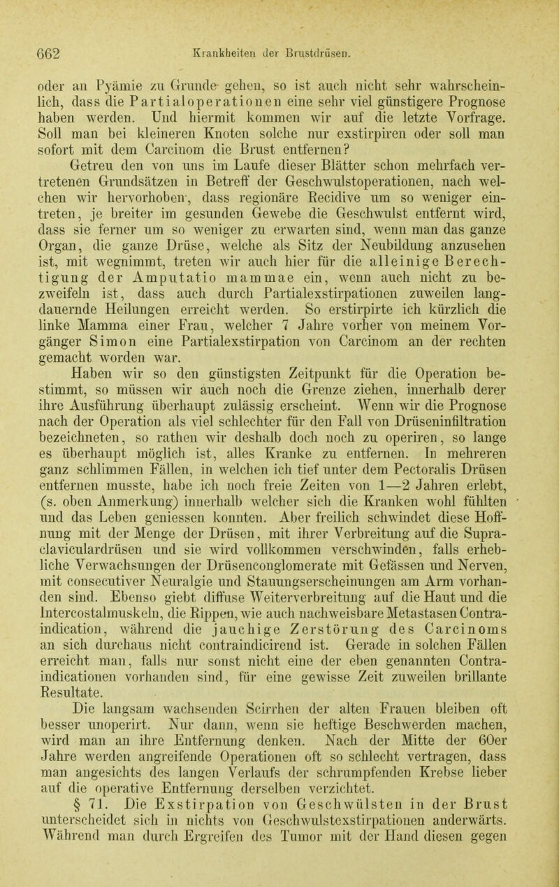 oder HU Pyämie zu Gruude geheu, so ist auch nicht sehr wahrschein- lich, dass die Partialoperationen eine sehr viel günstigere Prognose haben werden. Und hiermit kommen wir auf die letzte Vorfrage. Soll man bei kleineren Knoten solche nur exstirpiren oder soll man sofort mit dem Carcinom die Brust entfernen? Getreu den von uns im Laufe dieser Blätter schon mehrfach ver- tretenen Grundsätzen in Betreff der Geschwulstoperationen, nach wel- chen wir hervorhoben-, dass regionäre Recidive um so weniger ein- treten, je breiter im gesunden Gewebe die Geschwulst entfernt wird, dass sie ferner um so weniger zu erwarten sind, wenn man das ganze Organ, die ganze Drüse, welche als Sitz der Neubildung anzusehen ist, mit wegnimmt, treten wir auch hier für die alleinige Berech- tigung der Amputatio mammae ein, wenn auch nicht zu be- zweifeln ist, dass auch durch Partialexstirpationen zuweilen lang- dauernde Heilungen erreicht werden. So erstirpirte ich kürzlich die linke Mamma einer Frau, welcher 7 Jahre vorher von meinem Vor- gänger Simon eine Partialexstirpation von Carcinom an der rechten gemacht worden war. Haben wir so den günstigsten Zeitpunkt für die Operation be- stimmt, so müssen wir auch noch die Grenze ziehen, innerhalb derer ihre Ausführung überhaupt zulässig erscheint. Wenn wir die Prognose nach der Operation als viel schlechter für den Fall von Drüseninfiltration bezeichneten, so rathen wir deshalb doch noch zu operiren, so lange es überhaupt möglich ist, alles Kranke zu entfernen. Id mehreren ganz schlimmen Fällen, in welchen ich tief unter dem Pectoralis Drüsen entfernen musste, habe ich noch freie Zeiten von 1—2 Jahren erlebt, (s. oben Anmerkung) innerhalb welcher sich die Kranken wohl fühlten und das Leben geniessen konnten. Aber freilich schwindet diese Hoff- nung mit der Menge der Drüsen, mit ihrer Verbreitung auf die Supra- claviculardrüsen und sie wird vollkommen verschwinden, falls erheb- liche Verwachsungen der Drüsenconglomerate mit Gelassen und Nerven, mit consecutiver Neuralgie und Stauungserscheinungen am Arm vorhan- den sind. Ebenso giebt diffuse Weiterverbreitung auf die Haut imd die Intercostalmuskeln, die Rippen, wie auch nachweisbare Metastasen Contra- indication, während die jauchige Zerstörung des Carcinoms an sich durchaus nicht contraindicirend ist. Gerade in solchen Fällen erreicht man, falls nur sonst nicht eine der eben genannten Contra- indicationen vorhanden sind, für eine gewisse Zeit zuweilen brillante Resultate. Die langsam wachsenden Scirrhen der alten Frauen bleiben oft besser unoperirt. Nur dann, wenn sie heftige Beschwerden machen, wird man an ihre Entfernung denken. Nach der Mitte der 60er Jahre werden angreifende Operationen oft so schlecht vertragen, dass man angesichts des langen Verlaufs der schrumpfenden Krebse lieber auf die operative Entfernung derselben verzichtet. § 71. Die Exstirpation von Geschwülsten in der Brust unterscheidet sich in nichts von Geschwulstexstirpationen anderwärts. Während man durch Ergroifcji des Tumor mit der Hand diesen gegen