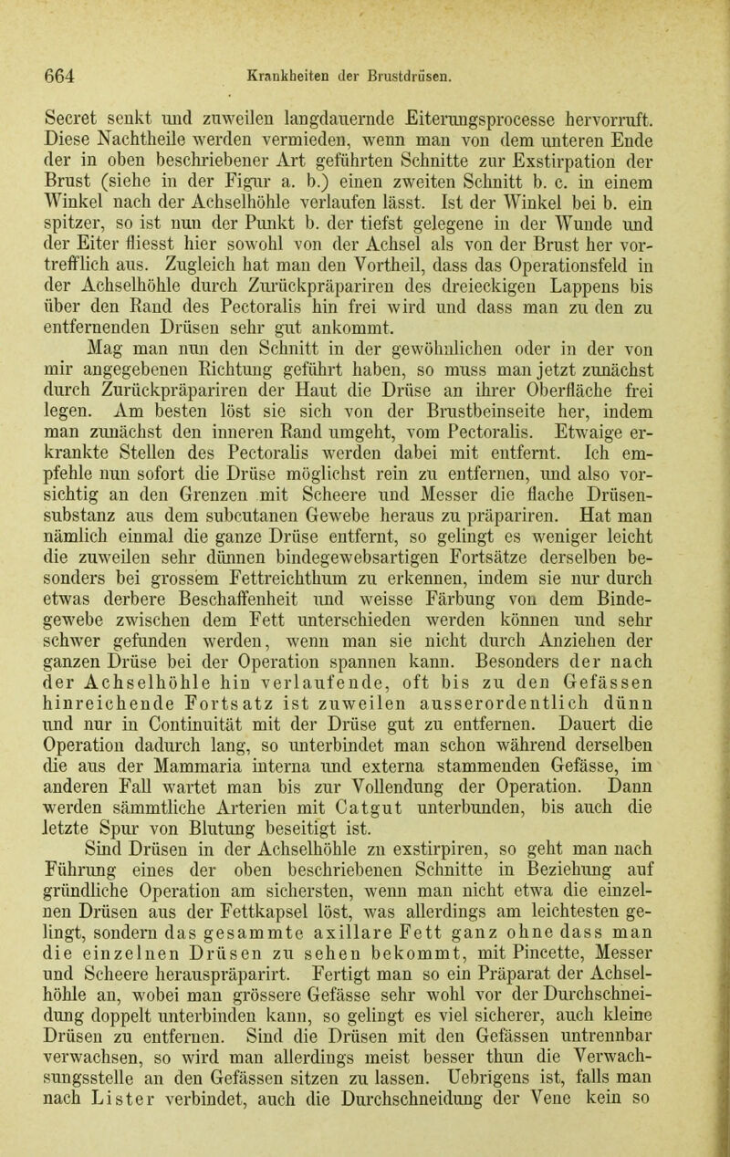 Secret senkt uiid zuweilen langdanerncle Eiterungsprocesse hervorruft. Diese Nachtheile werden vermieden, wenn man von dem unteren Ende der in oben beschriebener Art geführten Schnitte zur Exstirpation der Brust (siehe in der Figur a. b.) einen zweiten Schnitt b. c. in einem Winkel nach der Achselhöhle verlaufen lässt. Ist der Winkel bei b. ein spitzer, so ist nun der Punkt b. der tiefst gelegene in der Wunde und der Eiter fliesst hier sowohl von der Achsel als von der Brust her vor- trefflich aus. Zugleich hat man den Vortheil, dass das Operationsfeld in der Achselhöhle durch Zurückpräpariren des dreieckigen Lappens bis über den Rand des Pectoralis hin frei wird und dass man zu den zu entfernenden Drüsen sehr gut ankommt. Mag man nun den Schnitt in der gewöhnlichen oder in der von mir angegebenen Richtung geführt haben, so muss man jetzt zunächst durch Zurückpräpariren der Haut die Drüse an ihrer Oberfläche frei legen. Am besten löst sie sich von der Brustbeinseite her, indem man zunächst den inneren Rand umgeht, vom Pectoralis. Etwaige er- krankte Stellen des Pectoralis werden dabei mit entfernt. Ich em- pfehle nun sofort die Drüse möglichst rein zu entfernen, \md also vor- sichtig an den Grenzen mit Scheere und Messer die flache Drüsen- substanz aus dem subcutanen Gewebe heraus zu präpariren. Hat man nämlich einmal die ganze Drüse entfernt, so gelingt es weniger leicht die zuweilen sehr dünnen bindegewebsartigen Fortsätze derselben be- sonders bei grossem Fettreichthum zu erkennen, indem sie nur durch etwas derbere Beschaffenheit und weisse Färbung von dem Binde- gewebe zwischen dem Fett unterschieden werden können und sehr schwer gefunden werden, wenn man sie nicht durch Anziehen der ganzen Drüse bei der Operation spannen kann. Besonders der nach der Achselhöhle hin verlaufende, oft bis zu den Gefässen hinreichende Fortsatz ist zuweilen ausserordentlich dünn und nur in Continuität mit der Drüse gut zu entfernen. Dauert die Operation dadurch lang, so unterbindet man schon während derselben die aus der Mammaria interna und externa stammenden Gefässe, im anderen Fall wartet man bis zur Vollendung der Operation. Dann werden sämmtliche Arterien mit Catgut unterbunden, bis auch die letzte Spur von Blutung beseitigt ist. Sind Drüsen in der Achselhöhle zu exstirpiren, so geht man nach Führung eines der oben beschriebenen Schnitte in Beziehung auf gründliche Operation am sichersten, wenn man nicht etwa die einzel- nen Drüsen aus der Fettkapsel löst, was allerdings am leichtesten ge- lingt, sondern das gesammte axillare Fett ganz ohne dass man die einzelnen Drüsen zu sehen bekommt, mit Pincette, Messer und Scheere herauspräparirt. Fertigt man so ein Präparat der Achsel- höhle an, wobei man grössere Gefässe sehr wohl vor der Durchschnei- dung doppelt unterbinden kann, so gelingt es viel sicherer, auch kleine Drüsen zu entfernen. Sind die Drüsen mit den Gefässen untrennbar verwachsen, so wird man allerdings meist besser thun die Verwach- sungsstelle an den Gefässen sitzen zu lassen, üebrigens ist, falls man nach Lister verbindet, auch die Durchschneidung der Vene kein so