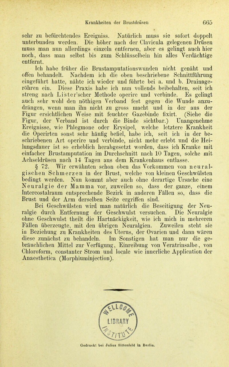 sehr zu befürchtendes Ereigiiiss. Natürlich mnss sie sofort doppelt unterbunden werden. Die höher nach der Ciavicula gelegenen Drüsen muss man nun allerdings einzeln entfernen, aber es gelingt auch hier noch, dass man selbst bis zum Schlüsselbein hin alles Verdächtige entfernt. Ich habe früher die Brustamputationswunden nicht genäht und offea behandelt. Nachdem ich die oben beschriebene Schnittführung eingeführt hatte, nähte ich wieder und führte bei a. und b. Drainage- röhren ein. Diese Praxis habe ich nun vollends beibehalten, seit ich streng nach Lister'scher Methode operire und verbinde. Es gelingt auch sehr wohl den nöthigen Verband fest gegen die Wunde anzu- drängen, wenn man ihn nicht zu gross macht und in der aus der Figur ersichtlichen Weise mit feuchter Gazebinde fixirt. (Siehe die Figur, der Verband ist durch die Binde sichtbar.) Unangenehme Ereignisse, wie Phlegmone oder Erysipel, welche letztere Krankheit die Operirten sonst sehr häufig befiel, habe ich, seit ich in der be- schriebenen Art operire und verbinde, nicht mehr erlebt und die Hei- lujQgsdauer ist so erheblich herabgesetzt worden, dass ich Kranke mit einfacher Brustamputation im Durchschnitt nach 10 Tagen, solche mit Achseldrüsen nach 14 Tagen aus dem Krankenhaus entlasse. § 72. Wir erwähnten schon oben das Vorkommen von neural- gischen Schmerzen in der Brust, welche von kleinen Geschwülsten bedingt werden. Nun kommt aber auch ohne derartige Ursache eine Neuralgie der Mamma vor, zuweilen so, dass der ganze, einem Intercostalraum entsprechende Bezirk in anderen Fällen so, dass die Brust und der Arm derselben Seite ergriffen sind. Bei Geschwülsten wird man natürlich die Beseitigung der Neu- ralgie durch Entfernung der Geschwulst versuchen. Die Neuralgie ohne Geschwulst theilt die Hartnäckigkeit, wie ich mich in mehreren Fällen überzeugte, mit den übrigen Neuralgien. Zuweilen steht sie in Beziehung zu Krankheiten des Uterus, der Ovarien und dann wären diese zunächst zu behandeln. Im Sonstigen hat man nur die ge- bräuchlichen Mittel zur Verfügung, Einreibung von Veratrinsalbe, von Chloroform, constanter Strom und locale wie innerliche Application der Anaesthetica (Morphiuminjection).