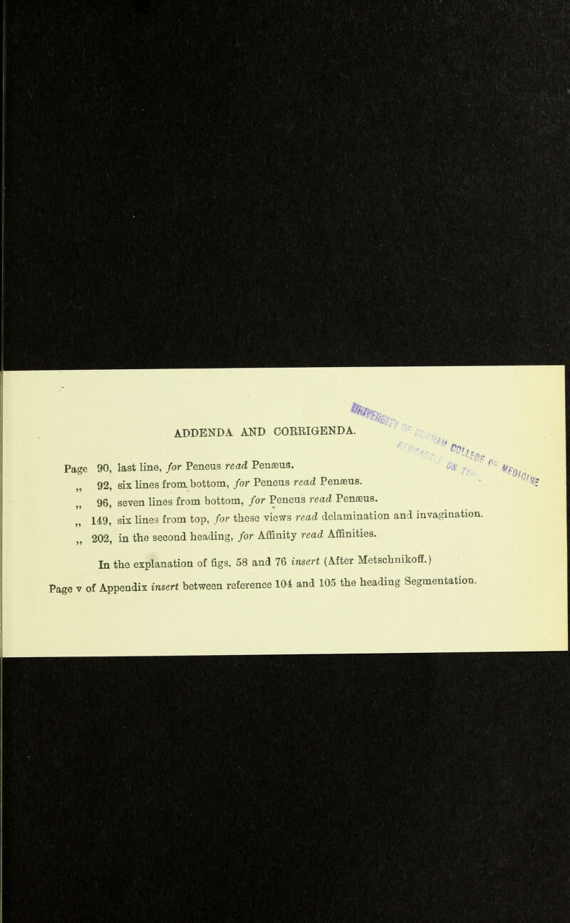 ADDENDA AND COERIGENDA. Page 90, last line, for Peneus read Pen^us. 92, six lines from bottom, for Peneus read Penasus. 96, seven lines from bottom, for Peneus read Penseus. 149, six lines from top, for these views read delamination and invagination 202, in the second beading, for Affinity read Affinities. In the explanation of figs. 58 and 76 insert (After Metscbnikoff.)