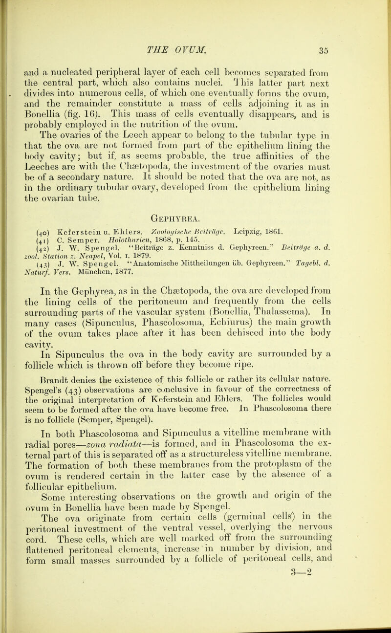 and a nucleated peripheral layer of each cell becomes separated from the central part, which also contains nuclei. 'J his latter part next divides into numerous cells, of which one eventually forms the ovum, and the remainder constitute a mass of cells adjoining it as in Bonellia (fig. 16). This mass of cells eventually disappears, and is probably employed in the nutrition of the ovum. The ovaries of the Leech appear to belong to the tubular type in that the ova are not formed from part of the epitheliimi lining the body cavity; but if, as seems probable, the true affinities of the Leeches are with the Chsetopoda, the investment of the ovaries must be of a secondary nature. It should be noted that the ova are not, as in the ordinary tubular ovary, developed from the epithelium lining the ovarian tube. Gephyrea. (40) Keferstein u. Elilers. Zoologische Beitrdge. Leipzig, 1861. (41) C. Semper. Holothurien, 1868, p. 145. (42) J. W. Spengel. Beitrage z. Kenntiiiss d, Gephyreen. Beitrage a. d. zool. Station z. Neapel, Vol. i. 1879. (43) J. W. Spengel. Anatomisclie Mittheilungen iib. Gephyreen. Tagebl. d. Naturf. Vers. Munchen, 1877. In the Gephyrea, as in the Chtetopoda, the ova are developed from the lining cells of the peritoneum and frequently from the cells surrounding parts of the vascular system (Bonellia, Thalassema). In many cases (Sipunculus, Phascolosoma, Echiurus) the main growth of the ovum takes place after it has been dehisced into the body cavity. In Sipunculus the ova in the body cavity are surrounded by a follicle which is thrown off before they become ripe. Brandt denies the existence of this follicle or rather its cellular nature. Spengel's (43) observations are ctmclusive in favour of the correctness of the original interpretation of Keferstein and Ehlers. The follicles would seem to be formed after the ova have become free. In Phascolosoma there is no follicle (Semper, Spengel). In both Phascolosoma and Sipunculus a vitelline membrane with radial pores—jzona radiata—is formed, and in Phascolosoma the ex- ternal part of this is separated off as a structureless vitelline membrane. The formation of both these membranes from the protoplasm of the ovum is rendered certain in the latter case by the absence of a follicular epithelium. Some interesting observations on the growth and origin of the ovum in Bonellia have been made by Spengel. The ova originate from certain ceils (germinal cells) in the peritoneal investment of the ventral vessel, overlying the nervous cord. These cells, which are well marked off from the surrounding flattened peritoneal elements, increase in number by division, and form small masses surrounded by a follicle of peritoneal cells, and 3—2