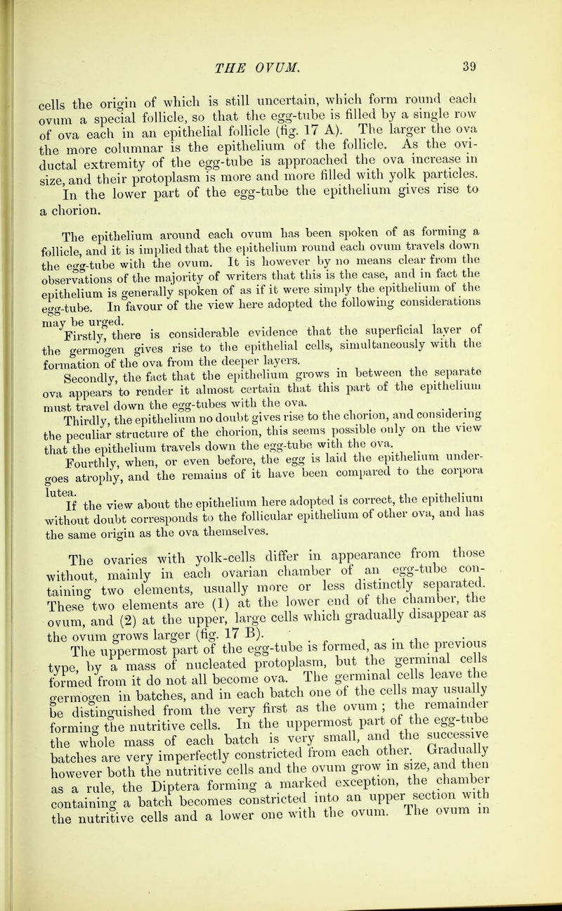 cells the origin of which is still uncertain, which form round eacli ovum a special follicle, so that the egg-tube is filled by a single row of ova each in an epithelial follicle (fig. 17 A). The larger the ova the more columnar is the epithelium of the follicle. As the ovi- ductal extremity of the egg-tube is approached the ova increase in size and their protoplasm is more and more filled with yolk particles. in the lower part of the egg-tube the epithelium gives rise to a chorion. The epithelium around each ovum has been spoken of as forming a follicle, and it is implied that the epithelium round each ovum travels down the eo-'f'-tube with the ovum. It is however by no means clear from the observations of the majority of writers that this is the case, and in fact the epithelium is generally spoken of as if it were simply the epithelium of the egg-tube. In favour of the view here adopted the following considerations ^'^'F^rsUy^llhere is considerable evidence that the superficial layer of the germogen gives rise to the epithelial cells, simultaneously with the formation of the ova from the deeper layers. Secondly, the fact that the epitheHum grows m between the separate ova appears to render it almost certain that this part of the epithelium must travel down the egg-tubes with the ova. Thirdly the epithelium no doubt gives rise to the chorion, and considering the peculiar structure of the chorion, this seems possible only on the view that the epithelium travels down the egg-tube with the ova. Fourthly, when, or even before, the egg is laid the epithelium under- croes atrophy, and the remains of it have been compared to the corpora If the view about the epithelium here adopted is correct, the epithelium without doubt corresponds to the follicular epithelium of other ova, and has the same origin as the ova themselves. The ovaries with yolk-cells differ in appearance from those without, mainly in each ovarian chamber of an egg-tube con- taining two elements, usually more or less distinctly separated. These two elements are (1) at the lower end of the chamber, the ovum, and (2) at the upper, large cells which gradually disappear as the ovum grows larger (fig. 17 B).  • xi The uppermost part of the egg-tube is formed, as m the previous type, by a mass of nucleated protoplasm, but the germinal cells formed from it do not all become ova. The germinal cells leave the germogen in batches, and in each batch one of the cells may usually be disdnguiBhed from the very first as the ovum ; th^. J^^^^^f e^ forming the nutritive cells. In the uppermost part of the egg-tube the whole mass of each batch is very small, and the successive batches are very imperfectly constricted from each other. Gradually however both the nutritive cells and the ovum grow m size, and then as a rale, the Diptera forming a marked exception, the chamber containing a batch becomes constricted into an -PP^y^f-^-^ the nutritive cells and a lower one with the ovum. The ovum in