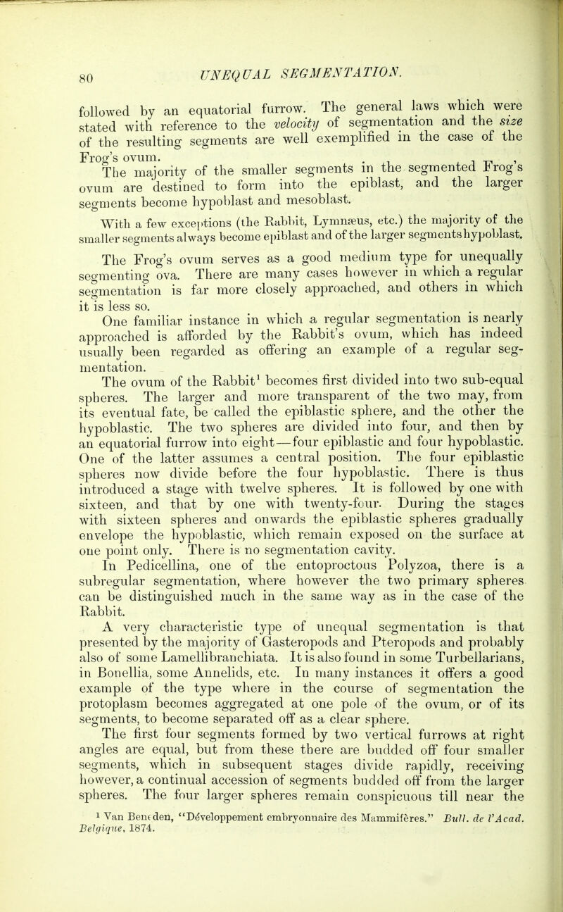 followed by an equatorial furrow. The general laws which were stated with reference to the velocity of segmentation and the size of the resulting segments are well exemplified m the case of the Frog's ovum. . ^ , _ , The majority of the smaller segments m the segmented Frogs ovum are destined to form into the epiblast, and the larger segments become hypoblast and mesoblast. With a few exceptions (the Rabbit, Lymn?eus, etc.) the majority of the smaller segments always become epiblast and of the larger segments hypoblast. The Frog's ovum serves as a good medium type for unequally segmenting ova. There are many cases however in which a regular segmentation is far more closely approached, and others in which it is less so. One familiar instance in which a regular segmentation is nearly approached is afforded by the Rabbit's ovum, which has indeed usually been regarded as offering an example of a regular seg- mentation. The ovum of the Rabbit^ becomes first divided into two sub-equal spheres. The larger and more transparent of the two may, from its eventual fate, be called the epiblastic sphere, and the other the hypoblastic. The two spheres are divided into four, and then by an equatorial furrow into eight—four epiblastic and four hypoblastic. One of the latter assumes a central position. The four epiblastic spheres now divide before the four hypoblastic. There is thus introduced a stage with twelve spheres. It is followed by one with sixteen, and that by one with twenty-four. During the stages with sixteen spheres and onwards the epiblastic spheres gradually envelope the hypoblastic, which remain exposed on the surface at one point only. There is no segmentation cavity. In Pedicellina, one of the entoproctous Polyzoa, there is a subregular segmentation, where however the two primary spheres can be distinguished much in the same way as in the case of the Rabbit. A very characteristic type of unequal segmentation is that presented by the majority of Gasteropods and Pteropods and probably also of some Lamellibranchiata. It is also found in some Turbellarians, in Bonellia, some Annelids, etc. In many instances it offers a good example of the type where in the course of segmentation the protoplasm becomes aggregated at one pole of the ovum, or of its segments, to become separated off as a clear sphere. The first four segments formed by two vertical furrows at right angles are equal, but from these there are budded off four smaller segments, which in subsequent stages divide rapidly, receiving however, a continual accession of segments budded off from the larger spheres. The four larger spheres remain conspicuous till near the 1 Van Bentden, ''Ddveloppement embryonnaire des Mammiferes. BxiU. de VAcad. BeJgiqne, 1874.