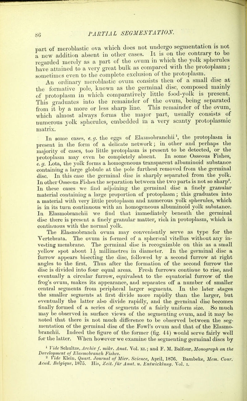part of meroblastic ova which does not undergo segmentation is not a new addition absent in other cases. It is on the contrary to be reoarded merely as a part of the ovum in which the yolk spherules have attained to a very great bulk as compared with the protoplasm; sometimes even to the complete exclusion of the protoplasm. An ordinary meroblastic ovum consists then of a small disc at the formative pole, known as the germinal disc, composed mainly of protoplasm in which comparatively little food-yolk is present. This graduates into the remainder of the ovum, being separated from it by a more or less sharp line. This remainder of the ovum, w^hich almost always forms the major part, usually consists of numerous yolk spherules, embedded in a very scanty protoplasmic matrix. In some cases, e.g.t\\Q eggs of Elasniobranchii \ the protoplasm is present in the form of a dehcate network; in other and perhaps the majority of cases, too little protoplasm is ])resent to be detected, or the protoplasm may even be completely absent. In some Osseous Fishes, e. g. Lota, the yolk forms a homogeneous transparent albuminoid substance containing a large globule at the pole furthest removed from the germinal disc. In this case the germinal disc is sharply separated from the yolk. In other Osseous Fishes the separation between the two parts is not so sharpl In these cases we find adjoining the germinal disc a finely granular material containing a large proportion of proto[)lasm; this graduates into a material with very little protoplasm and numerous yolk spherules, which is in its turn continuous with an homogeneous albuminoid yolk substance. In Elasmobranchii we find that immediately beneath the germinal disc there is present a finely granular matter, rich in protoplasm, which is continuous with the normal yolk. The Elasmobranch ovum may conveniently serve as type for the Vertebrata. The ovum is fin-med of a spherical vitellus without any in- vesting membrane. The germinal disc is recognizable on this as a small yellow ispot about 1^ millimetres in diameter. In the germinal disc a furrow apjjears bisecting the disc, followed by a second furrow at right angles to the first. Thus after the formation of the second furrow tlie disc is divided into four equal areas. Fresh furrows continue to rise, and eventually a circular furrow, equivalent to the equatorial furrow of the frog's ovum, makes its appearance, and separates ofi a number of smaller central segments from peripheral larger segments. In the later stages the smaller segments at first divide more rapidly than the larger, but eventually the latter also divide rapidly, and the germinal disc becomes finally formed of a series of segments of a fairly uniform size. So much may be observed in surface views of the segmenting ovum, and it may be noted that there is not much difference to be observed between the seg- mentation of the germinal disc of the Fowl's ovum and that of the Elasmo- branchii. Indeed the figure of the former (fig. 44) would serve fairly well for the latter. When however we examine the segmenting germinal discs by ^ Vide Schultze, Archiv f. mihr. Anat. Vol. xi.; and F. M. Balfour, Monograph on the Development of Elasmobranch Fishes. 2 Vide Klein, Quart. Journal of Micr. Science, April, 1876. Bambeke, Mem. Cour. Acad. Belgique, 1875. Hia, Zeit.fUr Anat. u. EiitwicMiuig. Vol. i.