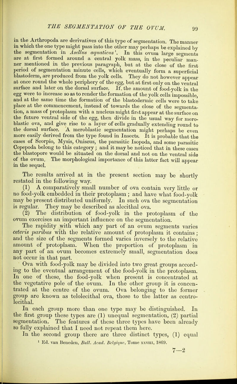in the Arthropoda are derivatives of this type of segmentation. The manner in which the one type might pass into the other may perhaps be explained by the segmentation in Asellus aquaticus \ In this ovum large segments are at first formed around a central yolk mass, in the peculiar man- ner mentioned in the previous paragraph, but at the close of the first period of segmentation minute cells, which eventually form a superficial blastoderm, are produced from the yolk cells. They do not however appear at once round the whole periphery of the egg, but at first only on the ventral surface and later on the dorsal surface. If. the amount of food-yolk in the egg were to increase so as to render the formation of the yolk cells impossible, and at the same time the formation of the blastodermic cells w^ere to take place at the commencement, instead of towards the close of the seo-menta- tion, a mass of protoplasm with a nucleus might first appear at the surface on the future ventral side of the egg, then divide in the usual way for mero- blastic ova, and give rise to a layer of cells gradually extending round to the dorsal surface. A meroblastic segmentation might perhaps be even more easily derived from the type found in Insects. It is probable that the cases of Scorpio, Mysis, Oniscus, the parasitic Isopoda, and some parasitic Copepoda belong to this category ; and it may be noticed that in these cases the blastopore would be situated on the dorsal and not on the ventral side of the ovum. The morphological importance of this latter fact will appear in the sequel. The results arrived at in the present section may be shortly restated in the following way. (1) A comparatively small number of ova contain very little or no food-yolk embedded in their protoplasm ; and have what food-yolk may be present distributed uniformly. In such ova the segmentation is regular. They may be described as alecithal ova. (2) The distribution of food-yolk in the protoplasm of the ovum exercises an important influence on the segmentation. The rapidity with which any part of an ovum segments varies ceteris paribus with the relative amount of protoplasm it contains ; and the size of the segments formed varies inversely to the relative amount of protoplasm. When the proportion of protoplasm in any part of an ovum becomes extremely small, segmentation does not occur in that part. Ova with food-yolk may be divided into two great groups accord- ing to the eventual arrangement of the food-yolk in the protoplasm. In one of these, the food-yolk when present is concentrated at the vegetative pole of the ovum. In the other group it is concen- trated at the centre of the ovum. Ova belonging to the former group are known as telolecithal ova, those to the latter as centro- lecithal. In each group more than one type may be distinguished. In the first group these types are (1) unequal segmentation, (2) partial segmentation. The features of these three types have been already so fully explained that I need not repeat them here. In the second group there are three distinct types, (1) equal ^ Ed. van Beneden, Bull. Acad. Belgique, Tome xxviii, 1869. 7—2