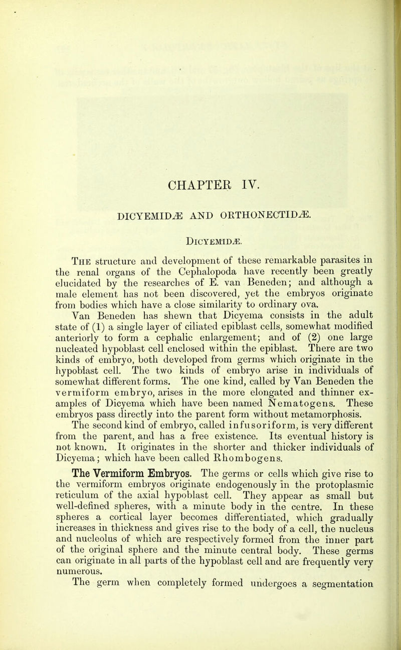 DICYEMID^ AND ORTHONECTIDiE. DlCYEMID^. The structure and development of these remarkable parasites in the renal organs of the Cephalopoda have recently been greatly elucidated by the researches of E. van Beneden; and although a male element has not been discovered, yet the embryos originate from bodies which have a close similarity to ordinary ova. Van Beneden has shewn that Dicyema consists in the adult state of (1) a single layer of ciliated epiblast cells, somewhat modified anteriorly to form a cephalic enlargement; and of (2) one large nucleated hypoblast cell enclosed within the epiblast. There are two kinds of embryo, both developed from germs which originate in the hypoblast cell. The two kinds of embryo arise in individuals of somewhat different forms. The one kind, called by Van Beneden the vermiform embryo, arises in the more elongated and thinner ex- amples of Dicyema which have been named Nematogens. These embryos pass directly into the parent form without metamorphosis. The second kind of embryo, called infusoriform, is very different from the parent, and has a free existence. Its eventual history is not known. It originates in the shorter and thicker individuals of Dicyema; which have been called Rhombogens. The Vermiform Embryos. The germs or cells which give rise to the vermiform embryos originate endogenously in the protoplasmic reticulum of the axial hypoblast cell. They appear as small but well-defined spheres, with a minute body in the centre. In these spheres a cortical layer becomes differentiated, which gradually increases in thickness and gives rise to the body of a cell, the nucleus and nucleolus of which are respectively formed from the inner part of the original sphere and the minute central body. These germs can originate in all parts of the hypoblast cell and are frequently very numerous. The germ when completely formed undergoes a segmentation