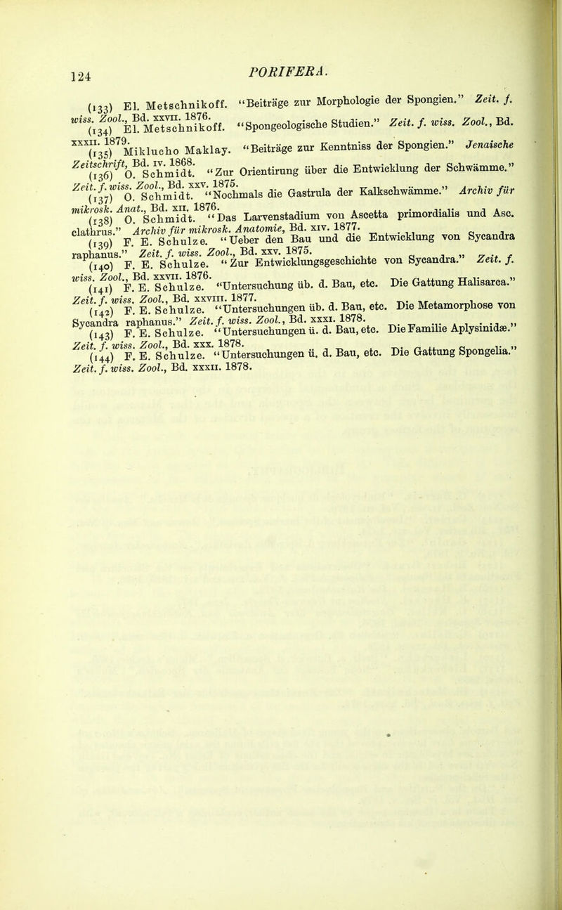 (133) El. Metschnikoff. Beitrage zur Morphologie der Spongien. Zeit. /. ''%ltk^^ileiil^^^^^ .^SpongeologischeStudien. Zeit. f. wiss. Zool.,Bd. ^™35TMiklucho Maklay. Beitrage znr Kenntniss der Spongien. Jenaische ^''(?36f O^Schmidt ««Znr Orientirung iiber die Entwicklung der Schwamme. ^'^'ifyf^O.^SctrnMr'^^olLals die Gastrula der Kalkschwamme. Archiv fur ^^i^'^^f-^^^^^^ Larvenstadium von Ascetta primordialis und Asc. clathrus  Archiv fur mikrosk. Anatomie, Bd. xiv. 1877. (139) F E. Schulze. Ueber den Bau und die Entwicklung von Sycandra ranhanus. Zeit. f. wiss. Zool., Bd. xxv. 1875. n „ r^r . (140) F. E. Schulze. Zur EntwicklungsgescHclite von Sycandra. Zeit. f. ''''(hT^F.^E. sXul^T' -Untersuchung ub. d. Bau, etc. Die Gattung Halisarca. ^''(ifirp. K tc'h^ulzr^ UntlJsuchungen iib. d. Bau, etc. Die Metamorphose von Svcandra raphanus. Zeit. f. wiss. Zool, Bd. xxxi.lS78. -v * i • ». (143) F. E. Schulze. ''Untersuchungenu.d. Bau,eto. DieFamihe Aplysinidae. / ms^. |^^^-jf^^j^^g^^\.untersuchungen il. d. Bau, etc. Die Gattung Spongelia. Zeit. f. wiss. Zool, Bd. xxxu. 1878.