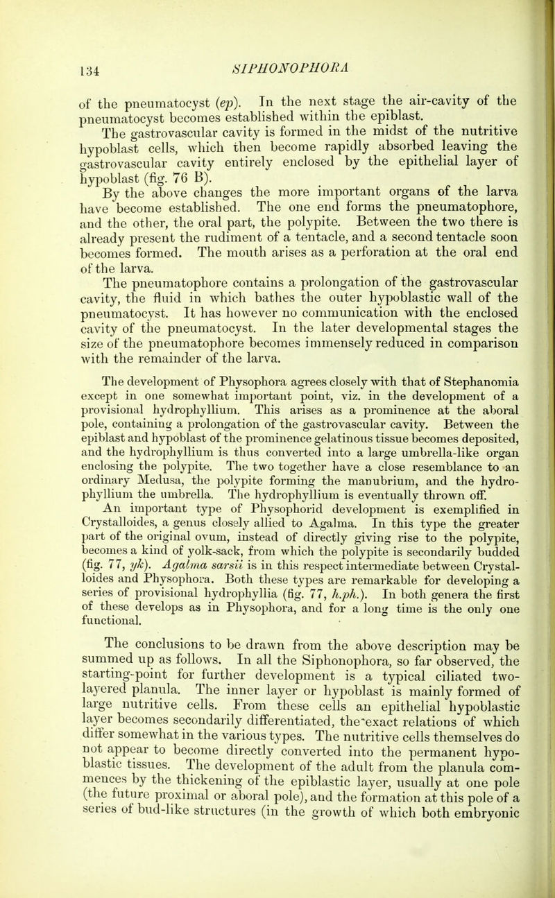of the pneumatocyst {ep). In the next stage the air-cavity of the pneumatocyst becomes established within the epiblast. The gastrovascular cavity is formed in the midst of the nutritive hypoblast cells, which then become rapidly absorbed leaving the gastrovascular cavity entirely enclosed by the epithelial layer of hypoblast (fig. 76 B). By the above changes the more important organs of the larva have become established. The one end forms the pneumatophore, and the other, the oral part, the polypite. Between the two there is already present the rudiment of a tentacle, and a second tentacle sooq becomes formed. The mouth arises as a perforation at the oral end of the larva. The pneumatophore contains a prolongation of the gastrovascular cavity, the fluid in which bathes the outer hypoblastic wall of the pneumatocyst. It has however no communication with the enclosed cavity of the pneumatocyst. In the later developmental stages the size of the pneumatophore becomes immensely reduced in comparison with the remainder of the larva. The development of Physophora agrees closely with that of Stephanomia except in one somewhat important point, viz. in the development of a provisional hydrophyllium. This arises as a prominence at the ahoral pole, containing a prolongation of the gastrovascular cavity. Between the epiblast and hypoblast of the prominence gelatinous tissue becomes deposited, and the hydrophyllium is thus converted into a large umbrella-like organ enclosing the polypite. The two together have a close resemblance to an ordinary Medusa, the polypite forming the manubrium, and the hydro- phyllium the umbrella. The hydrophyllium is eventually thrown off. An important type of Physophorid development is exemplified in Crystalloides, a genus closely allied to Agalma. In this type the greater part of the original ovum, instead of directly giving rise to the polypite, becomes a kind of yolk-sack, from which the polypite is secondarily budded (fig- ^^j Agalma sarsii is in this respect intermediate between Crystal- loides and Physophora. Both these types are remarkable for developing a series of provisional hydrophyllia (fig. 77, h.ph.). In both genera the first of these develops as in Physophora, and for a long time is the only one functional. The conclusions to be drawn from the above description may be summed up as follows. In all the Siphonophora, so far observed, the starting-point for further development is a typical ciliated two- layered planula. The inner layer or hypoblast is mainly formed of large nutritive cells. From these cells an epithelial hypoblastic layer becomes secondarily differentiated, the^exact relations of which differ somewhat in the various types. The nutritive cells themselves do not appear to become directly converted into the permanent hypo- blastic tissues. The development of the adult from the planula com- mences by the thickening of the epiblastic layer, usually at one pole (the future proximal or aboral pole), and the formation at this pole of a series of bud-like structures (in the growth of v/hich both embryonic