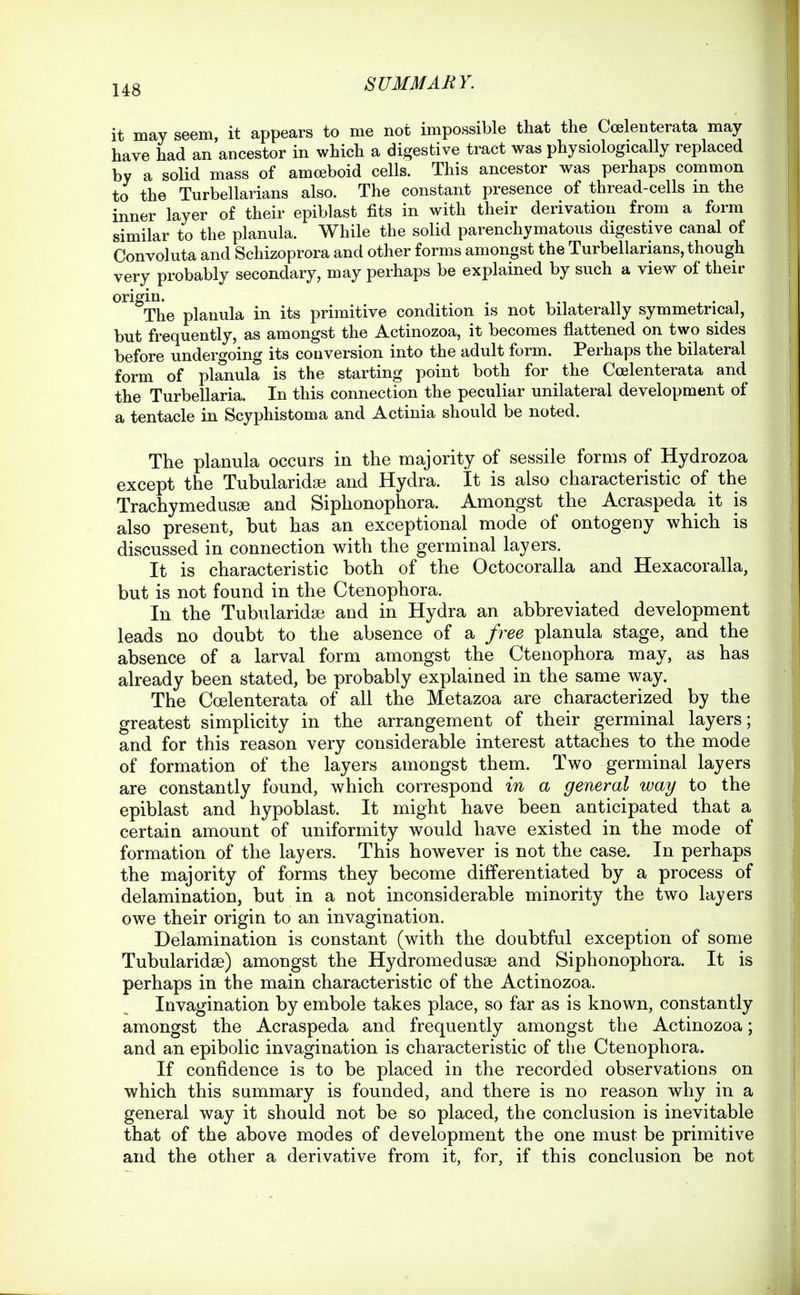it may seem, it appears to me not impossible that the Coelenterata may have had an ancestor in which a digestive tract was physiologically replaced by a solid mass of amoeboid cells. This ancestor was perhaps common to the Turbellarians also. The constant presence of thread-cells in the inner layer of their epiblast fits in with their derivation from a form similar to the planula. While the solid parenchymatous digestive canal of Convoluta and Schizoprora and other forms amongst the Turbellarians, though very probably secondary, may perhaps be explained by such a view of then- origin. The planula in its primitive condition is not bilaterally symmetrical, but frequently, as amongst the Actinozoa, it becomes flattened on two sides before undergoing its conversion into the adult form. Perhaps the bilateral form of planula is the starting point both for the Coelenterata and the Turbellaria. In this connection the peculiar unilateral development of a tentacle in Scyphistoma and Actinia should be noted. The planula occurs in the majority of sessile forms of Hydrozoa except the Tubularidse and Hydra. It is also characteristic of the Trachymedusse and Siphonophora. Amongst the Acraspeda it is also present, but has an exceptional mode of ontogeny which is discussed in connection with the germinal layers. It is characteristic both of the Octocoralla and Hexacoralla, but is not found in the Ctenophora. In the Tubularidse and in Hydra an abbreviated development leads no doubt to the absence of a free planula stage, and the absence of a larval form amongst the Ctenophora may, as has already been stated, be probably explained in the same way. The Coelenterata of all the Metazoa are characterized by the greatest simplicity in the arrangement of their germinal layers; and for this reason very considerable interest attaches to the mode of formation of the layers amongst them. Two germinal layers are constantly found, which correspond in a general way to the epiblast and hypoblast. It might have been anticipated that a certain amount of uniformity would have existed in the mode of formation of the layers. This however is not the case. In perhaps the majority of forms they become differentiated by a process of delamination, but in a not inconsiderable minority the two layers owe their origin to an invagination. Delamination is constant (with the doubtful exception of some Tubularidse) amongst the Hydromedasse and Siphonophora. It is perhaps in the main characteristic of the Actinozoa. Invagination by embole takes place, so far as is known, constantly amongst the Acraspeda and frequently amongst the Actinozoa; and an epibolic invagination is characteristic of tlie Ctenophora. If confidence is to be placed in the recorded observations on which this summary is founded, and there is no reason why in a general way it should not be so placed, the conclusion is inevitable that of the above modes of development the one must be primitive and the other a derivative from it, for, if this conclusion be not