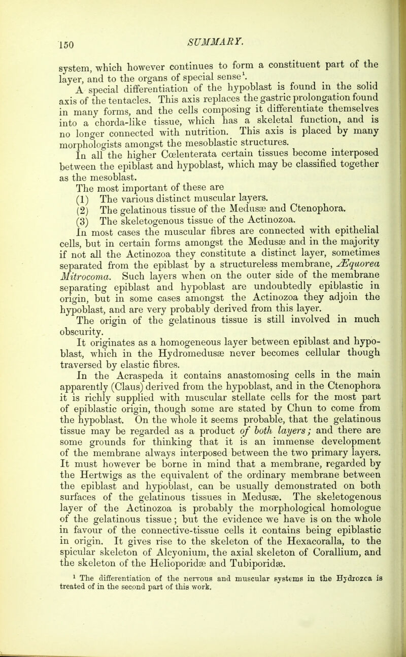 system, which however continues to form a constituent part of the layer, and to the organs of special sense'. A special differentiation of the hypoblast is found m the solid axis of the tentacles. This axis replaces the gastric prolongation found in many forms, and the cells composing it differentiate themselves into a chorda-iike tissue, which has a skeletal function, and is no longer connected with nutrition. ^ This axis is placed by many morphoiogists amongst the mesoblastic structures. In all the higher Coelenterata certain tissues become interposed between the epiblast and hypoblast, which may be classified together as the mesoblast. The most important of these are (1) The various distinct muscular layers. (2) The gelatinous tissue of the Medusae and Ctenophora. (3) The skeletogenous tissue of the Actinozoa. In most cases the muscular fibres are connected with epithelial cells, but in certain forms amongst the Medusae and in the majority if not all the Actinozoa they constitute a distinct layer, sometimes separated from the epiblast by a structureless membrane, ^qaorea Mitrocoma. Such layers when on the outer side of the membrane separating epiblast and hypoblast are undoubtedly epiblastic in origin, but in some cases amongst the Actinozoa they adjoin the hypoblast, and are very probably derived from this layer. The origin of the gelatinous tissue is still involved in much obscurity. It originates as a homogeneous layer between epiblast and hypo- blast, which in the Hydromedusae never becomes cellular though traversed by elastic fibres. In the Acraspeda it contains anastomosing cells in the main apparently (Glaus) derived from the hypoblast, and in the Ctenophora it is richly supplied with muscular stellate cells for the most part of epiblastic origin, though some are stated by Chun to come from the hypoblast. On the whole it seems probable, that the gelatinous tissue may be regarded as a product of both layers; and there are some grounds for thinking that it is an immense development of the membrane always interposed between the two primary layers. It must however be borne in mind that a membrane, regarded by the Hertwigs as the equivalent of the ordinary membrane between the epiblast and hypoblast, can be usually demonstrated on both surfaces of the gelatinous tissues in Medusse. The skeletogenous layer of the Actinozoa is probably the morphological homologue of the gelatinous tissue; but the evidence we have is on the whole in favour of the connective-tissue cells it contains being epiblastic in origin. It gives rise to the skeleton of the Hexacoralla, to the spicular skeleton of Alcyonium, the axial skeleton of Corallium, and the skeleton of the Helioporidse and Tubiporidse. 1 The differentiation of the nervous and muscular systems in the Hydrozca is
