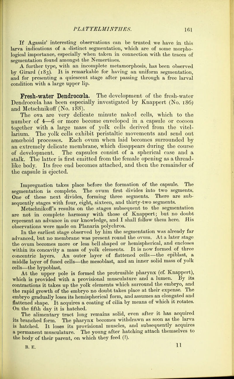 If Agassiz' interesting observations can be trusted we have in this larva indications of a distinct segmentation, which are of some morpho- logical importance, especially when taken in connection with the traces of segmentation found amongst the Nemertiiies. A further type, with an incomplete metamorphosis, has been observed by Girard (183). It is remarkable for having an uniform segmentation, and for presenting a quiescent stage after passing through a free larval condition with a large upper lip. Fresh-water Dendrocoela. The development of the fresh-water Dendrocoela has been especially investigated by Knappert (No. 186) and Metschnikofif (No. 188). The ova are very delicate minute naked cells, which to the number of 4—6 or more become enveloped in a capsule or cocoon together with a large mass of yolk cells derived from the vitel- larium. The yolk cells exhibit peristaltic movements and send out amoeboid processes. Each ovum when laid becomes surrounded by an extremely delicate membrane, which disappears during the course of development. The capsules consist of a spherical case and a stalk. The latter is first emitted from the female opening as a thread- like body. Its free end becomes attached, and then the remainder of the capsule is ejected. Impregnation takes place before the formation of the capsule. The segmentation is complete. The ovum first divides into two segments. One of these next divides, forming three segments. There are sub- sequently stages with four, eight, sixteen, and thirty-two segments. Metschnikoff's results on the stages subsequent to the segmentation are not in complete harmony with those of Knappert; but no doubt represent an advance in our knowledge, and I shall follow them here. His observations were made on Planaria polychroa. In the earliest stage observed by him the segmentation was already far advanced, but no membrane was present round the ovum. At a later stage the ovum becomes more or less bell shaped or hemispherical, and encloses within its concavity a mass of yolk elements. It is now formed of three concentric layers. An outer layer of flattened cells—the epiblast, a middle layer of fused cells—the mesoblast, and an inner solid mass of yolk cells—the hypoblast. At the upper pole is formed the protrusible pharynx (cf Knappert), which is provided with a provisional musculature and a lumen. By its contractions it takes up the yolk elements which surround the embryo, and the rapid growth of the embryo no doubt takes place at their expense. The embryo gradually loses its hemispherical form, and assumes an elongated and flattened shape. It acquires a coating of cilia by means of which it rotates. On the fifth day it is hatched. The alimentary tract long remains solid, even after it has acquired its braAched form. The pharynx becomes withdrawn as soon as the larva is hatched. It loses its provisional muscles, and subsequently acquires a permanent musculature. The young after hatching attach themselves to the body of their parent, on which they feed (?).
