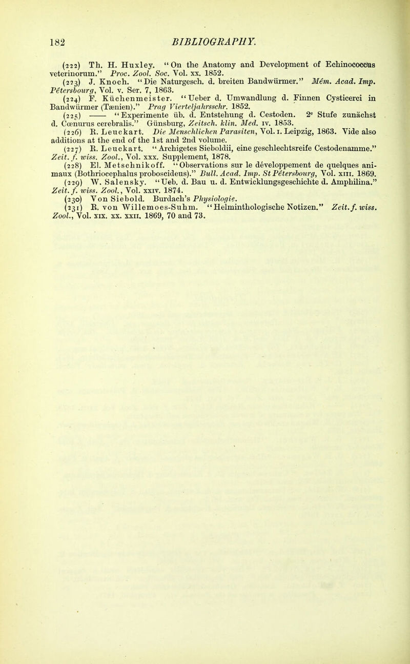 (222) Th. H. Huxley. On the Anatomy and Development of Echinococcus veterinorum. Proc. Zool. Soc. Vol. xx. 1852. (223) J. Knoch. Die Naturgesch. d. breiten Bandwiirmer. Mem. Acad. Imp. Petersbourg, Vol. v. Ser. 7, 1863. (224) F, Kiichenmeister. Ueber d. Umwandlung d. Finnen Cysticerci in Bandwiirmer (Tsenien). Prag Vierteljahrsschr. 1852. (225) Experimente iib. d. Entstehung d. Cestoden. 2« Stufe zunachst d. Coenurus cerebralis. Giinsburg, Zeitsch. klin. Med. iv. 1853. (226) E, Leuckart. Dig J/gwscMic/tew Parastie7i, Vol. i. Leipzig, 1863. Vide also additions at the end of the 1st and 2nd volume. (227) E. Leuckart.  Archigetes Sieboldii, eine geschlechtsreife Cestodenamme. Zeit.f. tciss. Zool., Vol. xxx. Supplement, 1878. (228) El. Metschnikoff. Observations sur le developpement de quelques ani- maux (Bothriocephalus proboscideus). Bull. Acad. Imp. StPetershourg, Vol. xiii. 1869. (229) W. Salensky. Ueb. d. Bau u. d. Entwicklungsgeschichte d. Amphilina. Zeit.f. wiss. Zool., Vol. xxiv. 1874. (230) Von Siebold. 'Bmda.ch.''s Physiologie. (231) E. von Willemoes-Suhm. Helminthologische Notizen. Zeit.f. wiss. Zool., Vol. XIX. XX. XXII. 1869, 70 and 73.