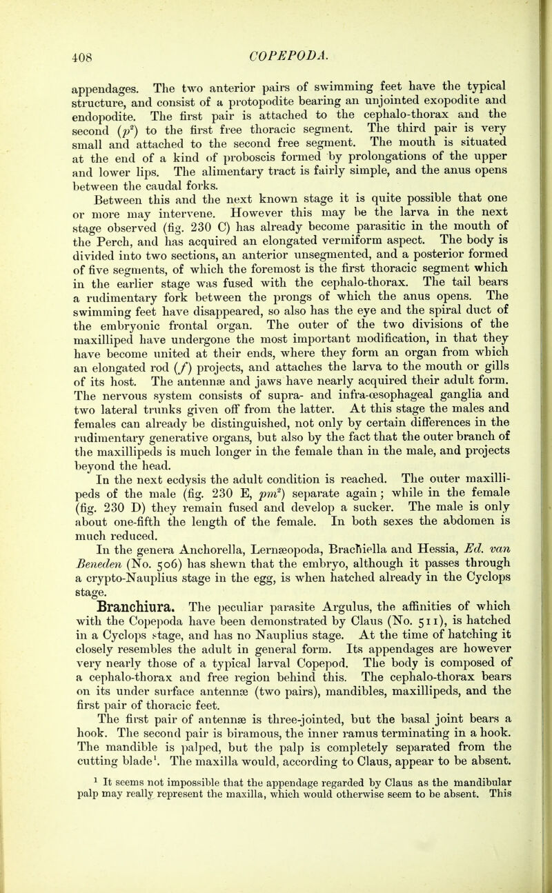 appendages. The two anterior pairs of swimming feet have the typical structure, and consist of a protopodite bearing an unjointed exopodite and endopodite. The first pair is attached to the cephalo-thorax and the second {p^) to the first free thoracic segment. The third pair is very small and attached to the second free segment. The mouth is situated at the end of a kind of proboscis formed by prolongations of the upper and lower lips. The alimentary tract is fairly simple, and the anus opens between the caudal forks. Between this and the next known stage it is quite possible that one or more may intervene. However this may be the larva in the next stage observed (fig. 230 C) has already become parasitic in the mouth of the Perch, and has acquired an elongated vermiform aspect. The body is divided into two sections, an anterior unsegmented, and a posterior formed of five segments, of which the foremost is the first thoracic segment which in the earlier stage was fused with the cephalo-thorax. The tail bears a rudimentary fork between the prongs of which the anus opens. The swimming feet have disappeared, so also has the eye and the spiral duct of the embryonic frontal organ. The outer of the two divisions of the maxilliped have undergone the most important modification, in that they have become united at their ends, where they form an organ from which an elongated rod (/) projects, and attaches the larva to the mouth or gills of its host. The antennae and jaws have nearly acquired their adult form. The nervous system consists of supra- and infra-oesophageal ganglia and two lateral trunks given off from the latter. At this stage the males and females can already be distinguished, not only by certain differences in the rudimentary generative organs, but also by the fact that the outer branch of the maxillipeds is much longer in the female than in the male, and projects beyond the head. In the next ecdysis the adult condition is reached. The outer maxilli- peds of the male (fig. 230 E, pnf) separate again; while in the female (fig. 230 D) they remain fused and develop a sucker. The male is only about one-fifth the length of the female. In both sexes the abdomen is much reduced. In the genera Anchorella, Lernseopoda,, BracTiiella and Hessia, Ed. van Beneden (No. 506) has shewn that the embryo, although it passes through a crypto-Nauplius stage in the egg, is when hatched already in the Cyclops stage. Branchiura. The peculiar parasite Argulus, the affinities of which with the Copepoda have been demonstrated by Claus (No. 511), is hatched in a Cyclops stage, and has no Nauplius stage. At the time of hatching it closely resembles the adult in general form. Its appendages are however very nearly those of a typical larval Copepod. The body is composed of a cephalo-thorax and free region behind this. The cephalo-thorax bears on its under surface antennoe (two pairs), mandibles, maxillipeds, and the first pair of thoracic feet. The first pair of antennae is three-jointed, but the basal joint bears a hook. The second pair is biramous, the inner ramus terminating in a hook. The mandible is palped, but the palp is completely separated from the cutting blade'. The maxilla would, according to Claus, appear to be absent. 1 It seems not impossible that the appendage regarded by Claus as the mandibular palp may really represent the maxilla, which would otherwise seem to be absent. This