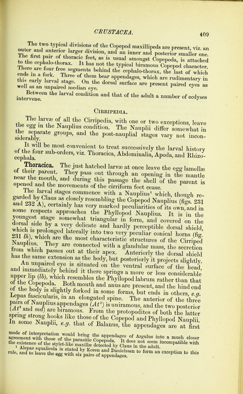 o« J'a„'71?P-''''>'^'™'T ^°P''P''<' ™«^liped« are present, viz, an outer and anterior larger division, and an inner and posterior smaller one The first pair of thoracic feet, as is usual amongst Copepoda, is attlched There' ^^f/'-*'''-^''- I* ^as not the typical birLous Copep^d cha pter endTin a tT V:rT^ 't* '^ eephalo-thorax, th'e last of wwTh tht eLv 1.7;,, ^ n Wendages, which are rudimentary in thi. eaily larval stage. On the dorsal surface are present paired eves as well as an unpaired median eye. ^ intefvenT ^^^'^^ ^''l* ^ '''er of ecdyses ClEBIPEDIA. The larvae of all the Cirripedia, with one or two exceptions, leave the egg lu the Nauphus condition. The Nauplii differ somewhat In siderS P°^'-'^«Plial stages vaiy not incon- nf tl^i fmost convenient to treat successively the larval history cephak' Ttoracica, Abdominalia, Apoda, and Rhiz7- . J^OJ^acica. The just hatched larvae at once leave the ess lamellaj of theu: parent. They pass out through an opening in the mantle near the mouth, and during this passage the shell of the parent s opened and the movements of the cirriform feet cease ^ a.J.Ah ni *=°™™ence with a Nauplius' which, though re- fnd 232^fr't'^ closely resembling the Cop^od Naupli'us (figl 231 and 232 A), certainly has very marked peculiarities of its own and in some respects approaches the Phyllopod Nauplius. It is'in the dZf , P ''^''^h' triangular in form. Ld covered on the dorsal side by a very delicate and hardly perceptible dorsal shield NaunlL Th characteristic structures of the Cirriped ^Jauphua. They are connected with a glandular mass, the secretion from which passes out at their apex. Anteriorly the dorsal sh eld has the same extension as the body, but po.sterioriy it projects slightly An unpaired eye is situated on the ventral surface of the head' SeXKCr'' 'H'^r. W ^ '^••^ - consideS of the Conetoda Vr^'!^ the Phyllopod labrum rather than that nf !h V*'P«'P.°'^^-. Both mouth and anus are present, and the hind end of the body IS slightly forked in some formsf but eAds in others ^FrTjT^'v'''' '^'i ^'8^*^*^ ^P'«- The anterior of the throve fr'and 3? appendages (At >) is uniramous, and the two poster o? (At and md) are biramous. From the protopodites of both the latter spring strong hooks like those of the Copepod and Phyllopod Naujm In some Nauplii, e.ff. that of Balanus, the appendages^are at first - aTrLlriTSoVtlfpaLttite - -ol' closer the existence of the stylet-'Ei^^ deTeXd by C atLThe -h
