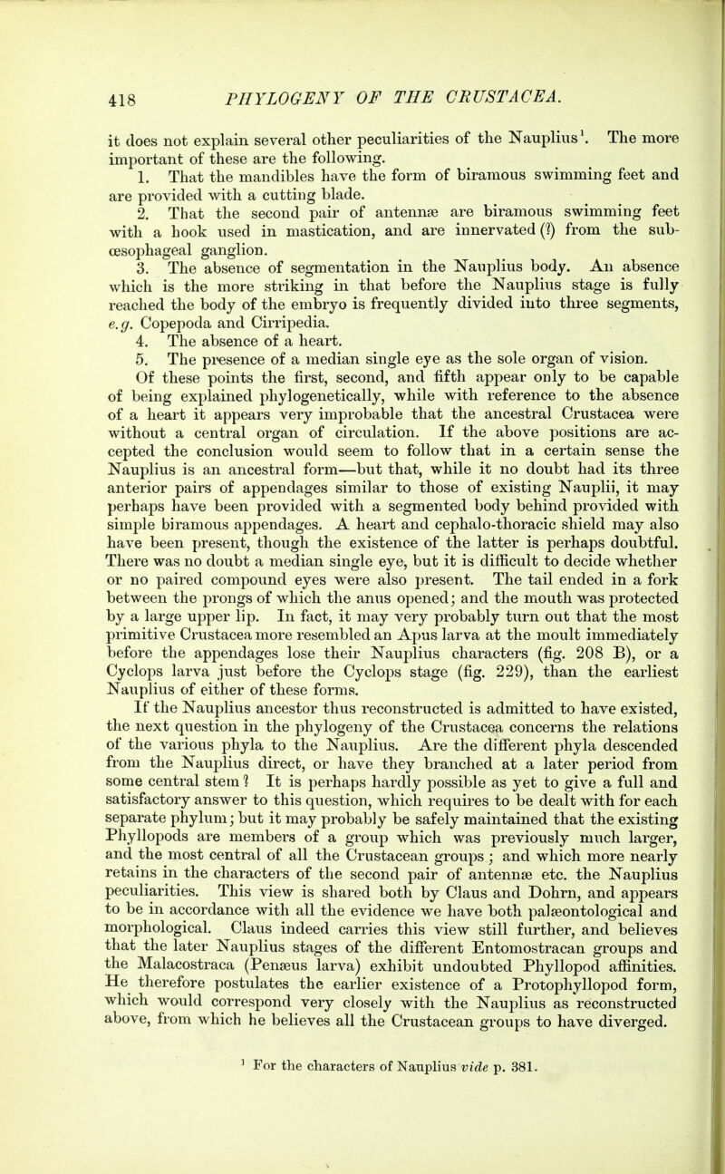 it does not explain several other peculiarities of the Nauplius'. The more important of these are the following. 1. That the mandibles have the form of biramous swimming feet and are provided with a cutting blade. 2. That the second pair of antennae are biramous swimming feet with a hook used in mastication, and are innervated (?) from the sub- CESophageal ganglion. 3. The absence of segmentation in the Nanplius body. An absence which is the more striking in that before the Nauplius stage is fully reached the body of the embryo is frequently divided into three segments, e.g. Copepoda and Cirripedia. 4. The absence of a heart. 5. The presence of a median single eye as the sole organ of vision. Of these points the first, second, and fifth appear only to be capable of being explained phylogenetically, while with reference to the absence of a heart it appears very improbable that the ancestral Crustacea were without a central organ of circulation. If the above positions are ac- cepted the conclusion would seem to follow that in a certain sense the Nauplius is an ancestral form—but that, while it no doubt had its three anterior pairs of appendages similar to those of existing Nauplii, it may perhaps have been provided with a segmented body behind provided with simple biramous appendages. A heart and cephalo-thoracic shield may also have been present, though the existence of the latter is perhaps doubtful. There was no doubt a median single eye, but it is difficult to decide whether or no paired compound eyes were also present. The tail ended in a fork between the prongs of which the anus opened; and the mouth was protected by a large upper lip. In fact, it may very probably turn out that the most primitive Crustacea more resembled an Apus larva at the moult immediately before the appendages lose their Nauplius characters (fig. 208 B), or a Cyclops larva just before the Cyclops stage (fig. 229), than the earliest Nauplius of either of these forms. If the Nauplius ancestor thus reconstructed is admitted to have existed, the next question in the phylogeny of the Crustacea concerns the relations of the various phyla to the Nauplius. Are the different phyla descended from the Nauplius direct, or have they branched at a later period from some central stem % It is perhaps hardly possible as yet to give a full and satisfactory answer to this question, which requires to be dealt with for each separate phylum; but it may probably be safely maintained that the existing Phyllopods are members of a group which was previously much larger, and the most central of all the Crustacean groups; and which more nearly retains in the characters of the second pair of antennae etc. the Nauplius peculiarities. This view is shared both by Claus and Dohrn, and appears to be in accordance with all the evidence we have both palseontological and morphological. Claus indeed carries this view still further, and believes that the later Nauplius stages of the dififerent Entomostracan groups and the Malacostraca (Penseus larva) exhibit undoubted Phyllopod affinities. He therefore postulates the earlier existence of a Protophyllopod form, which would correspond very closely with the Nauplius as reconstructed above, from which he believes all the Crustacean groups to have diverged. ^ For the characters of Nauplius vide p. 381.
