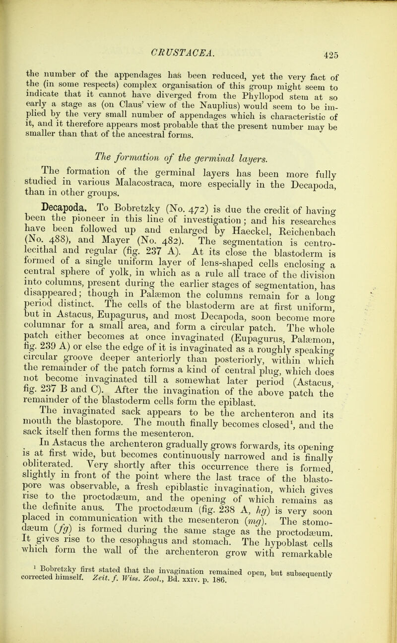 the number of the appendages has been reduced, yet the very fact of the (in some respects) complex organisation of this group might seem to indicate that it cannot have diverged £i-om the Phyllopod stem at so early a stage as (on Claus' view of the Nauplius) would seem to be im- plied by the very small number of appendages which is characteristic of it, and it therefore appears most probable that the present number may be smaller than that of the ancestral forms. The formation of the germinal layers. The formation of the germinal layers has been more fully studied m various Malacostraca, more especially in the Decapoda, than in other groups. Decapoda. To Bobretzky (No. 472) is due the credit of havino- been the pioneer in this line of investigation; and his researches have been followed up and enlarged by Haeckel, Reichenbach (No 488), and Mayer (No. 482). The segmentation is centro- lecithal and regular (fig. 237 A). At its close the blastoderm is formed of a single uniform layer of lens-shaped cells enclosing a central sphere of yolk, in which as a rule all trace of the division into columns, present during the earlier stages of segmentation, has disappeared; though in Pal^emon the columns remain for a long period distinct. The cells of the blastoderm are at first uniform, but in Astacus, Eupagurus, and most Decapoda, soon become more columnar for a small area, and form a circular patch. The whole patch either becomes at once invaginated (Eupagurus, Pal^emon, fig. 239 A) or else the edge of it is invaginated as a roughly speaking circular groove deeper anteriorly than posteriorly, within which the remainder of the patch forms a kind of central plug, which does not become invaginated till a somewhat later period (Astacus fig. 237 B and C). After the invagination of the above patch the remainder of the blastoderm cells form the epiblast. The invaginated sack appears to be the archenteron and its mouth the blastopore. The mouth finally becomes closed\ and the sack itself then forms the mesenteron. ^ In Astacus the archenteron gradually grows forwards, its opening IS at first wide, but becomes continuously narrowed and is finally obliterated. Very shortly after this occurrence there is formed slightly m front of the point where the last trace of the blasto- pore was observable, a fresh epiblastic invagination, which gives rise to the proctodeum, and the opening of which remains as the definite anus. The proctodseum (fig. 238 A, hg) is very soon placed m communication with the mesenteron {mg). The stomo- dseum {fg) is formed during the same stage as the proctodeeum. It gives rise to the oesophagus and stomach. The hypoblast cells which form the wall of the archenteron grow with remarkable ' Bobretzky first stated that the invagination remained open, but subsequently corrected himself. Zeit. f. Wiss. Zool., Bd. xxiv. p. 186. J^uubequenuy