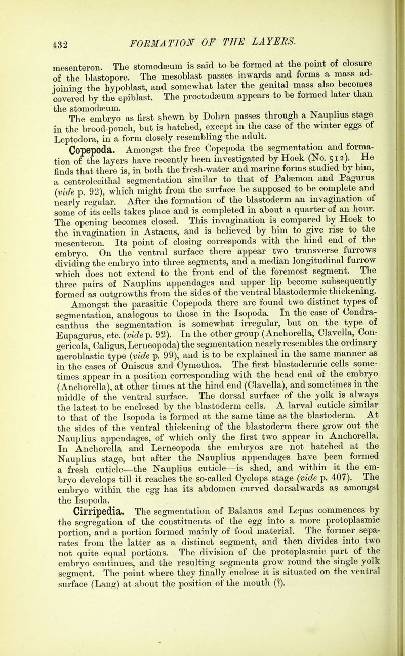 mesenteron. The stomodseum is said to be formed at the point of closure of the blastopore. The mesoblast passes inwards and forms a mass ad- ioinino- the hypoblast, and somewhat later the genital mass also becomes covered by the epiblast. The proctodseum appears to be formed later than the stomodseum. , -xx i- The embryo as first shewn by Dohrn passes through a Nauplius stage m the brood-pouch, but is hatched, except in the case of the winter eggs of Leptodora, in a form closely resembling the adult. Copepoda. Amongst the free Copepoda the segmentation and forma- tion of the layers have recently been investigated by Hoek (No. 512). He finds that there is, in both the fresh-water and marine forms studied by him, a centrolecithal segmentation similar to that of Palsemon and Pagurus (vide p. 92), which might from the surface be supposed to be complete and nearly regular. After the formation of the blastoderm an invagination of some of its cells takes place and is completed in about a quarter of an hour. The opening becomes closed. This invagination is compared by Hoek to the invagination in Astacus, and is believed by him to give rise to the mesenteron. Its point of closing corresponds with the hind end of the embryo. On the ventral surface there appear two transverse furrows dividing the embryo into three segments, and a median longitudinal furrow which does not extend to the front end of the foremost segment. The three pairs of Nauplius appendages and upper lip become subsequently formed as outgrowths from the sides of the ventral blastodermic thickening. Amongst the parasitic Copepoda there are found two distinct types of segmentation, analogous to those in the Isopoda. In the case of Condra- canthus the segmentation is somewhat irregular, but on the type of Eupagurus, etc. {vide p. 92). In the other group (Anchorella, Clavella, Con- gericola, Caligus, Lerneopoda) tlie segmentation nearly resembles the ordinary meroblastic type {vide p. 99), and is to be explained in the same manner as in the cases of Oniscus and Cymothoa. The first blastodermic cells some- times appear in a position corresponding with the head end of the embryo (Anchorella), at other times at the hind end (Clavella), and sometimes in the middle of the ventral surface. The dorsal surface of the yolk is always the latest to be enclosed by the blastoderm cells. A larval cuticle similar to that of the Isopoda is formed at the same time as the blastoderm. At the sides of the ventral thickening of the blastoderm there grow out the Nauplius appendages, of which only the first two appear in Anchorella. In Anchorella and Lerneopoda the embryos are not hatched at the Nauplius stage, but after the Nauplius appendages have ^ l)een formed a fresh cuticle—the Nauplius cuticle—is shed, and within it the em- bryo develops till it reaches the so-called Cyclops stage {vide p. 407). The embryo within the egg has its abdomen curved dorsal wards as amongst the Isopoda. Cirripedia. The segmentation of Balanus and Lepas commences by the segregation of the constituents of the egg into a more protoplasmic portion, and a portion formed mainly of food material. The former sepa- rates from the latter as a distinct segment, and then divides into two not quite equal portions. The division of the protoplasmic part of the embryo continues, and the resulting segments grow round the single yolk segment. The point where they finally enclose it is situated on the ventral surface (Lang) at about the position of the mouth (?).
