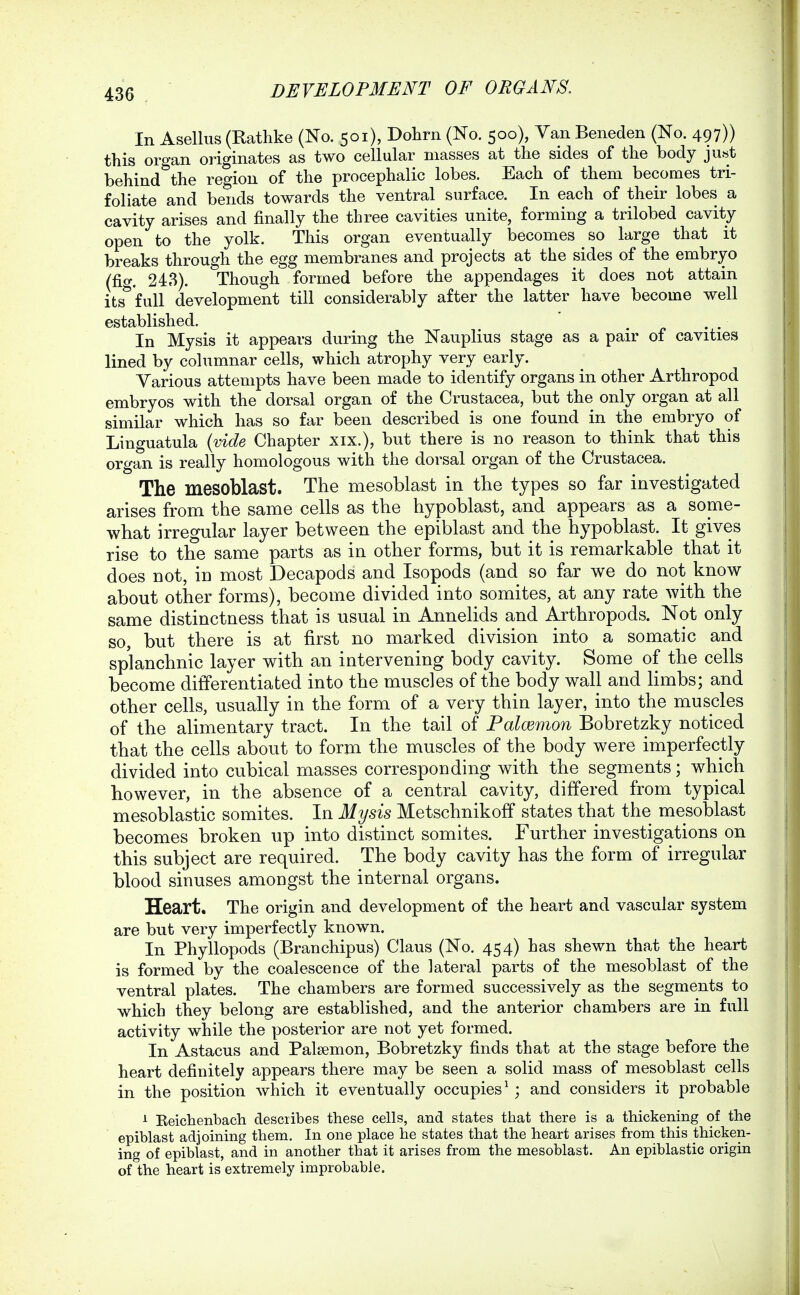 In Asellus (Rathke (No. 501), Dohrn (No. 500), Yan Beneden (No. 497)) this organ originates as two cellular masses at the sides of the body ju«t behind the region of the procephalic lobes. Each of them becomes tri- foliate and bends towards the ventral surface. In each of their lobes a cavity arises and finally the three cavities unite, forming a trilobed cavity open to the yolk. This organ eventually becomes _ so large that it breaks through the egg membranes and projects at the sides of the embryo (fig. 243). Though formed before the appendages it does not attain its*'full development till considerably after the latter have become well established. ^ , . In Mysis it appears during the Nauplius stage as a pair of cavities lined by columnar cells, which atrophy very early. Various attempts have been made to identify organs in other Arthropod embryos with the dorsal organ of the Crustacea, but the only organ at all similar which has so far been described is one found in the embryo of Linguatula {vide Chapter xix.), but there is no reason to think that this organ is really homologous with the dorsal organ of the Crustacea. The mesoblast. The mesoblast in the types so far investigated arises from the same cells as the hypoblast, and appears as a sopae- what irregular layer between the epiblast and the hypoblast. It gives rise to the same parts as in other forms, but it is remarkable that it does not, in most Decapods and Isopods (and so far we do not know about other forms), become divided into somites, at any rate with the same distinctness that is usual in Annelids and Arthropods. Not only so, but there is at first no marked division into a somatic and splanchnic layer with an intervening body cavity. Some of the cells become differentiated into the muscles of the body wall and limbs; and other cells, usually in the form of a very thin layer, into the muscles of the alimentary tract. In the tail of Palcemon Bobretzky noticed that the cells about to form the muscles of the body were imperfectly divided into cubical masses corresponding with the segments; which however, in the absence of a central cavity, differed from typical mesoblastic somites. In Mysis Metschnikoff states that the mesoblast becomes broken up into distinct somites. Further investigations on this subject are required. The body cavity has the form of irregular blood sinuses amoDgst the internal organs. Heart. The origin and development of the heart and vascular system are but very imperfectly known. In Phyllopods (Branchipus) Claus (No. 454) has shewn that the heart is formed by the coalescence of the lateral parts of the mesoblast of the ventral plates. The chambers are formed successively as the segments to which they belong are established, and the anterior chambers are in full activity while the posterior are not yet formed. In Astacus and Palsemon, Bobretzky finds that at the stage before the heart definitely appears there may be seen a solid mass of mesoblast cells in the position which it eventually occupies^; and considers it probable ^ Eeichenbach describes these cells, and states that there is a thickening of the epiblast adjoining them. In one place he states that the heart arises from this thicken- ing of epiblast, and in another that it arises from the mesoblast. An epiblastic origin of the heart is extremely improbable.