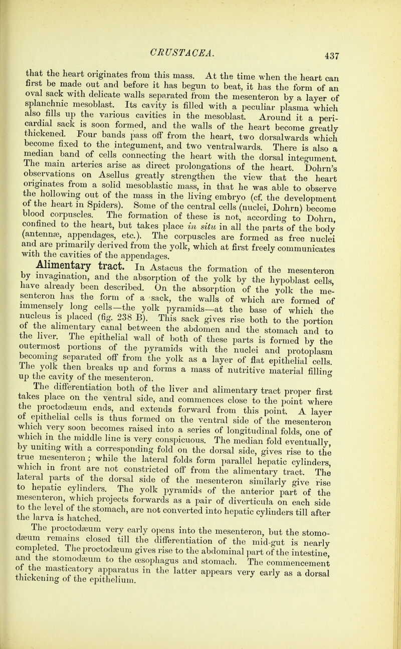 437 that the heart originates from this mass. At the time when the heart can first be made out and before it has begun to beat, it has the form of an oval sack with dehcate walls separated from the mesenteron by a layer of splanchnic mesoblast. Its cavity is filled with a peculiar plasma which also hlls up the various cavities in the mesoblast. Around it a peri- cardial sack is soon formed, and the walls of the heart become greatly thickened. Four bands pass off from the heart, two dorsalwards which become fixed to the integument, and two ventralwards. There is also a median band of cells connecting the heart with the dorsal integument Ihe main arteries arise as direct prolongations of the heart Dohrn's observations on Asellus greatly strengthen the view that the heart originates from a solid mesoblastic mass, in that he was able to observe the hollowing out_ of the mass in the living embryo (cf the development of the heart in Spiders). Some of the central cells (nuclei, Dohrn) become blood corpuscles. The formation of these is not, according to Dohrn confined to the heart, but takes place in situ in all the parts of the body (antennae, appendages, etc.). The corpuscles are formed as free nuclei and are primarily derived from the yolk, which at first freely communicates with the cavities of the appendages. Alimentary tract, in Astacus the formation of the mesenteron by invagination, and the absorption of the yolk by the hypoblast cells, have already been described. On the absorption of the yolk the me- senteron has the form of a sack, the walls of which are formed of imniensely long cells-the yolk pyramids—at the base of which the nucleus is placed (fig. 238 B). This sack gives rise both to the portion o± the alimentary canal between the abdomen and the stomach and to the liver. The epithelial wall of both of these parts is formed by the outermost portions of the pyramids with the nuclei and protoplasm becoming separated off from the yolk as a layer of flat epithelial cells Ihe yolk then breaks up and forms a mass of nutritive material fillino- up the cavity of the mesenteron. * The differentiation both of the liver and alimentary tract proper first takes place on the yentral side, and commences close to the point where the proctodEeum ends, and extends forward from this point. A layer ot epithelial cells is thus formed on the ventral side of the mesenteron which very soon becomes raised into a series of longitudinal folds, one of which m the middle line is very conspicuous. The median fold eventually by uniting with a corresponding fold on the dorsal side, gives rise to the true mesenteron; while the lateral folds form parallel hepatic cylinders which in front are not constricted off from the alimentary tract The lateral parts of the dorsal side of the mesenteron similarly give rise to hepatic cylinders. The yolk pyramids of the anterior part of the mesenteron, which projects forwards as a pair of diverticula on each side to the level of the stomach, are not converted into hepatic cylinders till after the larva is hatched. The proctodjeum very early opens into the mesenteron, but the stomo- d^eum remains closed till the differentiation of the mid-gut is nearly completed The proctodeum gives rise to the abdominal part of the intestine and the stomodseum to the oesophagus and stomach. The commencement ot the masticatory apparatus in the latter appears very early as a dorsal thickening of the epithelium.