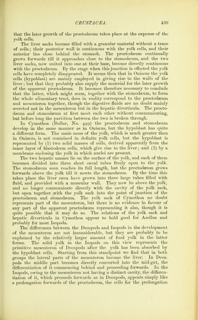 that the later growth of the proctod?eum takes place at the expense of the yolk cells. The liver sacks become filled with a granular material without a trace of cells; their posterior wall is continuous with the yolk cells, and their anterior lies close behind the stomach. The proctodseum continually grows forwards till it approaches close to the stomodaeum, and the two liver sacks, now iniited into one at their base, become directly continuous with the proctodaBum. By the stage when this junction is effected the yolk cells have completely disappeared. It seems then that in Oniscus the yolk cells (hypoblast) are mainly employed in giving rise to the walls of the liver; but that they probably also supply the material for the later growth of the apparent proctodseum. It becomes therefore necessary to conclude that the latter, which might seem, together with the stomodeeum, to form the whole alimentary tract, does in reality correspond to the proctodseum and mesenteron together, though the digestive fluids are no doubt mainly secreted not in the mesenteron but in the hepatic diverticula. The procto- dseum and stomodseum at first meet each other without communicating, but before long the partition between the two is broken through. In Cymothoa (Bullar, No. 499) the proctodseum and stomodseum develop in the same manner as in Oniscus, but the hypoblast has quite a different form. The main mass of the yolk, which is much greater than in Oniscus, is not contained in definite yolk cells, but the hypoblast is represented by (1) two solid masses of cells, derived apparently from the inner layer of blastoderm cells, which give rise to the liver; and (2) by a membrane enclosing the yolk in which nuclei are present. The two hepatic masses lie on the surface of the yolk, and each of them becomes divided into three short csecal tabes freely open to the yolk. The stomodseum soon reaches its full length, but the proctodseum grows forwards above the yolk till it meets the stomodseum. By the time this takes place the liver caeca have grown into three large tubes filled with fluid, and provided with a muscular wall. They now lie above the yolk, and uo longer communicate directly with the cavity of the yolk sack, but open together with the yolk sack into the point of junction of the proctodaeum and stomodaeum. The yolk sack of Cymothoa no doubt represents part of the mesenteron, but there is no evidence in favour of any part of the apparent proctodseum representing it also, though it is quite possible that it may do so. The relations of the yolk sack and hepatic diverticula in Cymothoa appear to hold good for Asellus and probably for most Isopoda. The differences between the Decapods and Isopods in the development of the mesenteron are not inconsiderable, but they are probably to be explained by the relatively larger amount of food yolk in the latter forms. The solid yolk in the Isopods on this view represents the primitive mesenteron of Decapods after the yolk has been absorbed by the hypoblast cells. Starting from this standpoint we find that in both groups the lateral parts of the mesenteron become the liver. In Deca- pods the middle part becomes directly converted into the mid-gut, the differentiation of it commencing behind and proceeding forwards. In the Isopods, owing to the mesenteron not having a distinct cavity, the differen- tiation of it, which proceeds forwards as in Decapods, appears simply like a prolongation forwards of the proctodaeum, the cells for the prolongation