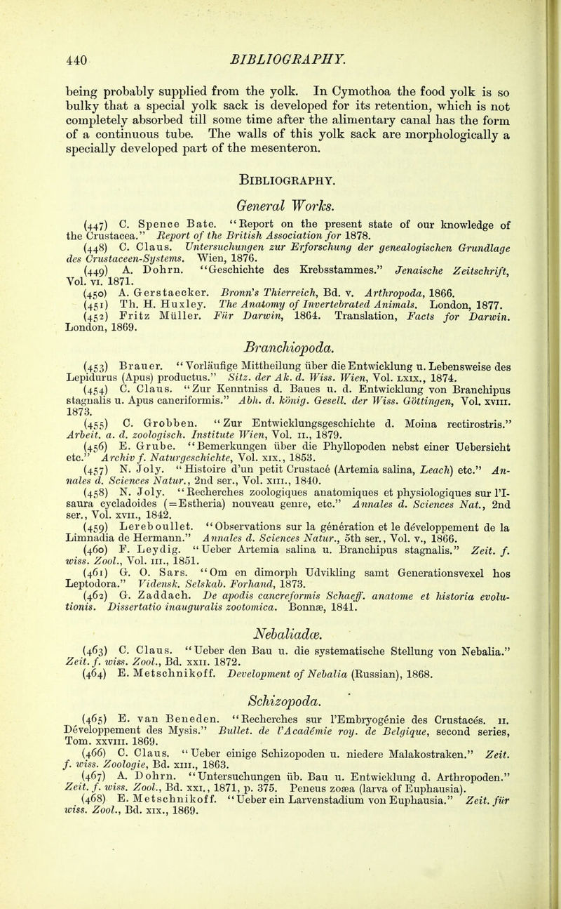 being probably supplied from the yolk. In Cymothoa the food yolk is so bulky that a special yolk sack is developed for its retention, which is not completely absorbed till some time after the alimentary canal has the form of a continuous tube. The walls of this yolk sack are morphologically a specially developed part of the mesenteron. BiBLIOGEAPHY. General Works. (447) C. Spence Bate. Eeport on the present state of our knowledge of the Crustacea. Report of the British Association for 1878. (448) C. Glaus. Untersuchungen zur Erforschung der genealogischen Grundlage des Crustaceen-Systems. Wien, 1876. (449) A. Dohrn. Geschichte des Krebsstammes. Jenaische Zeitschrift, Vol. VI. 1871. (450) A. Gerstaecker. BronrCs Thierreich, Bd. v. Arthropoda, 1866. (451) Th. H. Huxley. The Anatomy of Invertebrated Animals. London, 1877. (452) Fritz Muller. Fiir Darwin, 1864. Translation, Facts for Darwin. London, 1869. Branchiopoda. (453) Brauer. *' Vorlaufige Mittheilung uber die Entwicklung u. Lehensweise des Lepidurus (Apus) productus. Sitz. der Ah. d. Wiss. Wien, Vol. lxix., 1874. (454) C. Glaus. Zur Kenntniss d. Baues u. d. Entwicklung von Branchipus stagnalis u. Apus cancriformis. Abh. d. konig. Gesell. der Wiss. Gottingen, Vol. xviii. 1873. (455) C. Grobben. Zur Entwicklungsgeschichte d. Moina rectirostris. Arbeit, a. d. zoologisch. Institute Wien, Vol. 11., 1879. (456) E. Grube. Bemerkungen iiber die Phyllopoden nebst einer Uebersicht etc. Archiv f. Naturgeschichte, Vol. xix., 1858. (457) N. Joly. Histoire d'un petit Crustace (Artemia salina. Leach) etc. An- nales d. Sciences Natur., 2nd ser., Vol. xiii., 1840. (458) N. Joly, Recherches zoologiques anatomiques et physiologiques sur I'l- saura cycladoides ( = Estheria) nouveau genre, etc, Annales d. Sciences Nat., 2nd ser., Vol. XVII., 1842. (459) Lereboullet. Observations sur la generation et le d^veloppement de la Limnadia de Hermann, Annales d. Sciences Natur., 5th ser,, Vol, v,, 1866. (460) E. Ley dig,  Ueber Artemia salina u, Branchipus stagnalis. Zeit. f. wiss. Zool., Vol, III,, 1851, (461) G. 0. Sars, *'0m en dimorph Udvikling samt Generationsvexel hos Leptodora, Vidensk. Selskab. Forhand, 1873. (462) G. Zaddach. De apodis cancreformis Schaeff. anatome et historia evolu- tionis. Dissertatio inauguralis zootomica. Bonnge, 1841. Nehaliadce. (463) C, Glaus. Ueber den Bau u. die systematische Stellung von Nebalia. Zeit.f. wiss. Zool., Bd, xxii, 1872. (464) E. Metschnikoff. Development of Nebalia (Russian), 1868. Schizopoda. (465) E. van Beneden. Recherches sur I'Embryogenie des Crustacds. 11. Developpement des Mysis. Bullet, de VAcademic roy. de Belgique, second series, Tom. xxviii. 1869. (466) G, Glaus, Ueber einige Schizopoden u, niedere Malakostraken, Zeit. f. wiss. Zoologie, Bd. xm,, 1863, (467) A, Dohrn, Untersuchungen iib, Bau u, Entwicklung d, Arthropoden, Zeit. /, loiss. Zool., Bd, xxi., 1871, p. 375, Peneus zosea (larva of Euphausia), (468) E. Metschnikoff, Ueber ein Larvenstadium von Euphausia, Zeit. fiir wiss. Zool., Bd, XIX,, 1869.