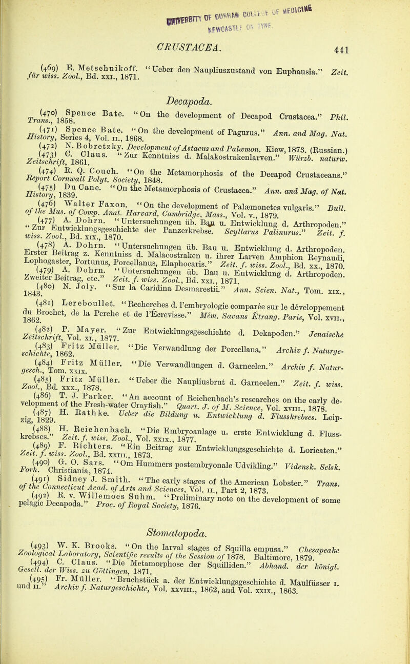 /firtS ZooZ^^Bd.t! Vsn.  Na„pli„sz„«tand von Euphausia. Zeit. Decapoda. Tram°\858 ^''''^  development of Decapod Crustacea. Phil. Hisdl iltr^S^olXt 1868. '^^ «f ^-g--. ^^-9- Nat. (472) ^'^ohretzkj. JDevelopment of Astacus and Palcemon. Kiew, 1873. (Eussian.) Zeittchrift, 1861 ^'  ^^^^^^^^^ ^- ^^lakostrakenlarven. TFwr^&. r^aium. BeAtji'p^^^^^^^^^ Metamorphosis of the Decapod Crustaceans. Histly, 18^9.  Metamorphosis of Crustacea. ^.in. and Mag. of Nat. nf t\>JM.,7^f^^'' ^^''''Vr  development of Pal^monetes vulgaris. Bull, of the Mus. of Comp. Anat. Harvard, Cambridge, Mass., Vol. v., 1879 7ii/Fn+t\-?i°^''''* ''P^tersuchuBgen iib. u. Entwicldung d. Arthropoden. wis^!z^ol^m!''^r^^^^^ ^^^^^^k^ebse. Scyllarus Palinurus.- Zeit. f T?.oll^^l ^^^^5^- Untersuchungen iib. Bau u. Entwicklung d. Arthropoden Erster Beitrag z Kenntniss d. Malacostraken u. ihrer Larven Amphion EeynaudT Lophogaster, Portunus, Porcellanus, Elaphocaris. Zeit. f. wiss. Zoo?. Bd. xx^mo 4/9) A Dohrn. Untersuchungen iib. Bau u. Entwicklung d. Arthropoden Zweiter Beitrag, etc. Zeit. f loiss. Zool., Bd. xxi., 1871 Arinropoaen. 1843^^°^ ^* ^^^ Caridina Desmarestii. Ann. Scien. Nat., Tom. xix., (481) Ler eboullet.  Eecherches d. I'embryologie compar6e sur le developpement du^Brochet, de la Perche et de I'Ecrevisse. Mem. Savans Strang. Paris, Vol. xvii., Z.if/:^./vol''xxri877'.'^ Entwicklungsgeschichte d. Dekapoden. Jenaische schicti 18^62!*' Verwandlung der Porcellana. Archiv f. Naturge- ^..Af4oiI xxix.^^^^'' Verwandlungen d. Garneelen. Archiv f. Natur- ^oizf Bd. xxx!fl8^8^^^''* ^'^'^^ Naupliusbrut d. Garneelen. Zeit. f wiss. vPli^^^ItnWi /'^^ ^^«^unt of Eeichenbach's researches on the early de- velopment of the Fresh-water Crayfish. Quart. J. of M. Science, Vol. xviii., 1878 zig, 1829. ^^^^^ ^^^^^^^^ u. Entwicklung d. Flusskrebses. Leip- kreites^' Z.^f/llt'tt vS'S^^^^^  ^^^^ Z.-i^/^l.^:^^LtBd^xxn;!\87 Entwicklungsgeschichte d. Loricaten. i^or^.^%hr^;txw'i874 ^^ postembryonale Udvikling. Fz^...;c. ^.^.fc. ^tin!:^i^:iij:f^, rjr^t peiigTLcto^daT'^^^Ar - ^-i— Stomatopoda. 7n}ffjLJ'7^' ?^°°c'•P'' ^^^^^^ Sq^illa empusa. Chesapeake Zoological Laboratory, Scientific results of the Session of 1878. Baltimore, 1879 GesiTL%i^s!::%m:^^^^^^^ undt?'' Arril%^^^\ a. der Entwicklungsgeschichte d. Maulfiisser i. und II. Archiv f Naturgeschichte, Vol. xxviii., 1862, and Vol. xxix., 1863.