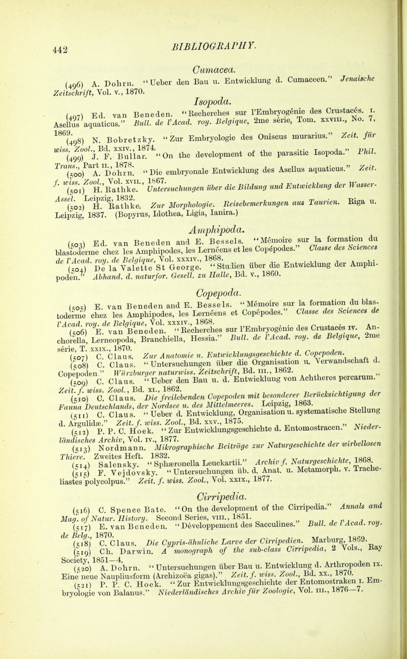 Gumacea. (496) A. Dohrn. Ueber den Bau u. Entwicklung d. Cumaceen. Jenaische Zeitschrift, Vol. v., 1870. Isopoda. Uq7) Ed. van Beneden. Eecherches sur l'Embryog6nie des Crustac§s. i. AselluJ aquaticus. Bull, de VAcad. roy. Belgique, 2me sene, Tom. xxym., No. 7, ^^^UyS) N. Bobretzky. Zur Embryologie des Oniscus murarius. Zeit. fiir '^g^^^'j^Y^^^^ the development of the parasitic Isopoda. Phil. ^'750of^A.DohJn^ Die embryonale Entwicklung des Asellus aquaticus. Zeit. f. ^'J'^^-^^^^-'^^^li^™-' u.aermclvimgen uber die Bildung und Enticicklung der Wasser- '^''(502)^^H.^'Rathke. Zur Morphologie. Reisehemerkungen aus Taurien. Riga u. Leipzig, 1837. (Bopyrus, Idothea, Ligia, lanira.) Amphipoda, f=oO Ed. van Beneden and E. Bessels. Memoire sur la formation du blastoderme chez les Amphipodes, les Lerneens et les Copdpodes. Classe des Sciences ^::^' ZuY:!(^!::^^^e. '''Laien .ber die Entwicklung der Amphi- poden. Abhand. d. naturfor. Gesell. zu Halle, Bd. v., 1860. Copepoda. Uo,) E. van Beneden and E. Bessels. M6moire sur la formation du blas- toderme Chez les Amphipodes, les Lerneens et Copepodes. Classe des Sciences de VAcad. roll, de Belgique, Yo\. iLxxiY., 18Q8. , • -, n ^ ' a., U06 E. van Bin^den. Eecherches sur I'Embryogenie des Crustaces iv. An- chorella, Lerneopoda, Branchiella, Hessia. Bull, de VAcad. roy. de Belgique, 2me ^^uo7l™'ciaus. Zur Anatomic u. EntivicklungsgeschicUe d. Copepoden. (508) C. Claus. Untersuchungen iiber die Organisation u. Verwandschaft d. Copepoden Wiirzburger naturwiss. Zeitschrift, Bd. in., 1862. T509) C. Claus. Ueber den Bau u. d. Entwicklung von Achtheres percarum. ^^%{or'c ^c\tn^^'mefnilebendeu Copepoden mit besonderer Berilcksichtigung der Fauna Deutschlands, der Nordsee u. des Mittelmeeres. Leipzig, 1863. c-.^ii^^^ (511) C. Claus. Ueber d. Entwicklung, Organisation u. systematische btellung d. ArRulidffi. Zeit. f. wiss. Zool, Bd. xxv., 1875. , ^ , ^ m- ^ {512) P. P. C. Hoek. Zur Entwicklungsgeschichte d. Entomostracen.' Nteder- lan^sches ^-^f^ J^^^^^^X',^ Beitrage zur Naturgeschichte der .Irbellosen Thiere. Zweites Heft. 1832. , . ^ . 7-7*. iqa« Salensky. Spharonella Leuckartii. Archw f. Naturgeschichte, ISbH (515) F. Vejdovsky. Untersuchungen lib. d. Anat. u. Metamorph. v. Irache- liastes polycolpus. Zeit. f. wiss. Zool., Vol. xxix., 1877. Cirripedia. (516) C. Spence Bate. On the development of the Cirripedia. Annals and Mag. of Natur. History. Second Series, viii., 1851. -d 77 7 VA.n^m,, (5i'7) E. van Beneden. Developpement des Sacculmes. Bull, de I Acad. roy. de Belg., 1870. . ht 1 -iaca (ciB) C. Claus. Die Cypris-ahnliche Larve der Cirripedien. Marburg, 18oy. (519) Ch. Darwin. A monograph of the sub-class Cirripedia, 2 Vols., Hay ^^^(5*20)^^i! Dohrn. '' Untersuchungen iiber Bau u. Entwicklung d. Arthropoden ix. Eine neue Naupliusform (Archizoea gigas). Zeit. f. wiss. ZooZ., Bd. xx., 1870. (521) P.P. C. Hoek. Zur Entwicklungsgeschichte der Entomostrakeni. Em- bryologie von Balanus. Niederldndisches Archiv fur Zoologie, Vol. iii., 1876—7.