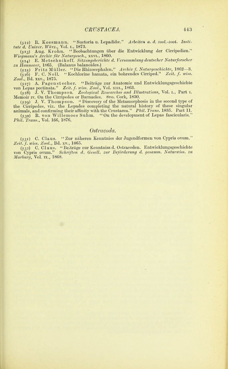 (522) E. Kossmann.  Suctoria u, Lepadidas. Arbeiten a. d. zooL-zoot. Insti- tute d. Univer. Wilrz., Vol. i., 1873. (523) Aug. Krohn.  Beobachtungen iiber die Entwicklung der Cirripedien. Wiegmann's Arcliiv fiir Naturgesch., xxvi., 1860. (524) E. Mets'chnikoff. Sitzungsberichte d. Versammlung deutscher Naturforscher zii Hannover, 1865. (Balanus balanoides.) (525) Fritz Mtiller.  Die Ehizocephalen. Archiv f. NatU7'geschichte,18&2—3. (526) F. C. Noll.  Kochlorine hamata, ein bohrendes Cirriped. Zeit. f. wiss. ZooL, Bd. XXV., 1875. (527) A. Pageust echer. Beitrage zur Anatomie und Entwicklungsgeschichte von Lepas pectinata. Zeit. f. tciss. ZooL, Vol. xiii., 1863. (528) J. V. Thompson. Zoological Researches and Illustrations, Vol. i., Part i. Memoir iv. On the Cirripedes or Barnacles. 8vo. Cork, 1830. (529) J. V. Thompson.  Discovery of the Metamorphosis in the second type of the Cirripedes, viz. the Lepades completing the natural history of these singular animals, and confirming their affinity with the Crustacea. Pldl. Trans. 1835. Part 11. (53,0) E. von Willemoes Suhm.  On the development of Lepas fascicularis. PhiCTrans., Vol. 166, 1876. Ost7^acoda, (531) C. Claus.  Zur naheren Kenutniss der Jugendformen von Cypris ovum. Zeit.f. iviss. ZooL, Bd. xv., 1865. (532) C. Claus. Beltrage zur Kenntniss d. Ostracoden. Entwicklungsgeschichte von Cypris ovum. Schriften d. Gesell. zur Befordening d. gesaimn. Naturwiss. zu Marburg, Vol. ix., 1868.