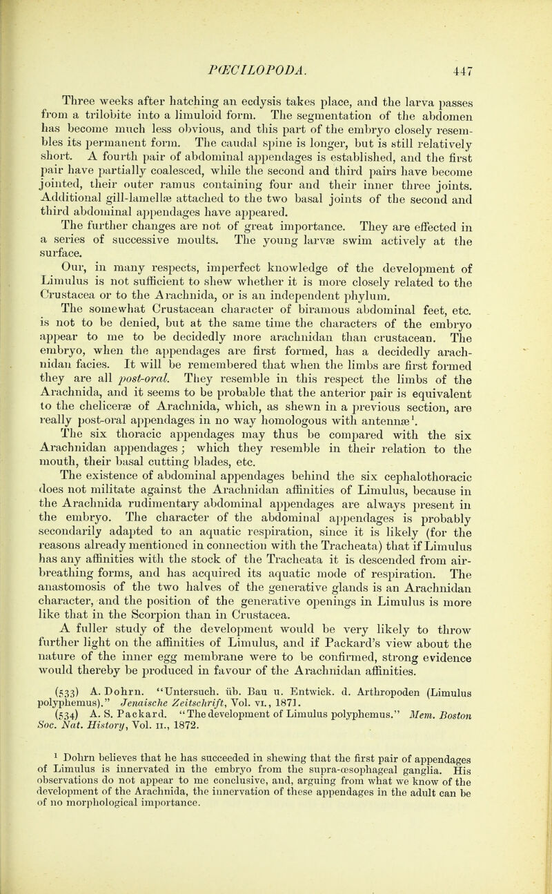 Three weeks after hatching an ecdysis takes place, and the larva passes from a trilobite into a limuloid form. The segmentation of the abdomen has become much less obvious, and this part of the embryo closely resem- bles its permanent form. The caudal spine is longer, but is still relatively short. A fourth pair of abdominal appendages is established, and the first pair have partially coalesced, while the second and third pairs have become jointed, their outer ramus containing four and their inner three joints. Additional gill-lamellae attached to the two basal joints of the second and third abdominal appendages have appeared. The further changes are not of great importance. They are effected in a series of successive moults. The young larvae swim actively at the surface. Our, in many respects, imperfect knowledge of the development of Limulus is not sufficient to shew whether it is more closely related to the Crustacea or to the Arachnida, or is an independent phylum. The somewhat Crustacean character of biramous abdominal feet, etc. is not to be denied, but at the same time the characters of the embryo appear to me to be decidedly more arachnidan than crustacean. The embryo, when the appendages are first formed, has a decidedly arach- nidan facies. It will be remembered that when the limbs are first formed they are all post-oral. They resemble in this respect the limbs of the Arachnida, and it seems to be probable that the anterior pair is equivalent to the chelicerse of Arachnida, which, as shewn in a previous section, are really post-oral appendages in no way homologous with antennae \ The six thoracic appendages may thus be compared with the six Arachnidan appendages; which they resemble in their relation to the mouth, their basal cutting blades, etc. The existence of abdominal appendages behind the six cephalothoracic does not militate against the Arachnidan affinities of Limulus, because in the Arachnida rudimentary abdominal appendages are always present in the embryo. The character of the abdominal appendages is probably secondarily adapted to an aquatic respiration, since it is likely (for the reasons already mentioned in connection with the Tracheata) that if Limulus has any affinities with the stock of the Tracheata it is descended from air- breathing forms, and has acquired its aquatic mode of respiration. The anastomosis of the two halves of the generative glands is an Arachnidan character, and the position of the generative openings in Limulus is more like that in the Scorpion than in Crustacea. A fuller study of the development would be very likely to throw further light on the affinities of Limulus, and if Packard's view about the nature of the inner egg membrane were to be confirmed, strong evidence would thereby be produced in favour of the Arachnidan affinities. (533) A. Dohrn. Untersuch. iib. Bau u. Entwick. d. Arthropoden (Limulus polyphemus). Jenaisclie Zeitschrift, Vol. vi., 1871. (534) A.S.Packard. The development of Limulus polyphemus. Mem. Boston Soc. Nat. History, Vol. 11., 1872. 1 Dohrn believes that he has succeeded in shewing that the first pair of appendages of Limulus is innervated in the embryo from the supra-oesophageal ganglia. His observations do not appear to me conclusive, and, arguing from what we know of the development of the Arachnida, the innervation of these appendages in the adult can be of no morphological importance.