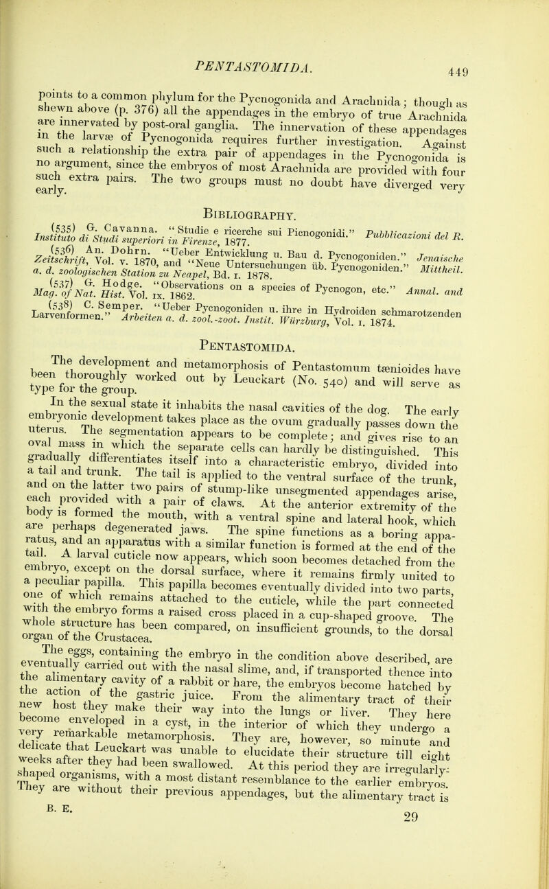 points to a common phylum for the Pycnogonkla and Arachnida; though as shewn above p 376) all the appendages in the embryo of true AirhnMa TthTw o/r*°'''T« .The inuer™tion\f these appends m the la vas of Pycnogon.da requires further investigation. Against such a relationship the extra pair of appendages in the Pycnogonfda is no argument, since the embryos of most Arachnida are provided wHh fou such extra pairs. The two groups must no doubt ha™ diverged very Bibliography. mMS^ d^k^r^^Zri Konogomdi.- P,,..,e..-™i J,. Pentastomida. beJ^b'''™'t?''* f! '''t^o'-phosis Of Pentastomum t^nioides have SeforTe^lrV ^ ^^ '^^ ^^^ ^ In the sexual state it inhabits the nasal cavities of the dog The earlv uterus. The segmentation appears to be complete; and gives rise to an ova. mass m which the separate cells can hardly be disting-uished Th^ fS trf TtV*r'' ^ e-bryo? divided ilZ and L the ^ ft 7 IS ^.pphed to the ventral surface of the trunk, and on the latter two pairs of stump-like unsegmented appendages arise each provided with a pair of claws. At the anterior extremfty he body IS formed the mouth, with a ventral spine and lateral hook, wli ch are perhaps degenerated jaws. The spine functions as a borin<^ apna tan ' ™ f^Pr,*'^  the end oTthe U b A larval cutic e now appears, which soon becomes detached from the embryo, except on the dorsal surface, where it remains firmly united to a peculiar papilla. This papilla becomes eventually divided into^wo parts one of which remains attached to the cuticle, while the part connecS whole s^r^f^V^T  ^'^^'^ ^ cup-shaped groove The :rg:n\rtrc;;;strce'a'^ ^^^^-^^ ^^^^ eve,ut!llf'' .the embryo in the condition above described, are the aHmentaT °T ^'ll'' transported thence'into the actTon of the ^ f  l^'' l^^tched by n7w host tbiv ™ J'- alimentary tract of their bZ™o 1-^ ^^^ '''^y ^'^to the lungs or liver. They here become enveloped m a cyst, in the interior of which they undergo a Sat^ThTt ^■'^^ - -i-t^and we7ks afefthev h TV™' n^' ^° «*™cture till eight weeks aftei they had been swallowed. At this period they are irreo-ulailv & ar'^Tr,';.'.*''-''''' resemblance to the ^earlier embrZ They are without their previous appendages, but the alimentary trac^t £ 29