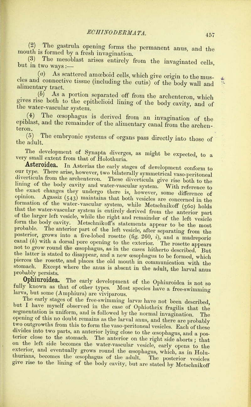 (2) ^ The gastrula opening forms the permanent anus, and the mouth IS formed by a fresh invagination. (3) The mesoblast arises entirely from the inva^inated cells out m two ways :— ' (a) As scattered amoeboid cells, which give origin to the mus c es and connective tissue (including the cutis) of the body wall and alimentary tract. / j xx^^ (6) As a portion separated off from the archenteron, which gives rise both to the epithehoid lining of the body cavity, and of the water-vascular system. j, uu ui (4) The oesophagus is derived from an invagination of the epiblast, and the remainder of the alimentary canal from the archen- teron. (5) The embryonic systems of organs pass directly into those of the adult. The development of Synapta diverges, as might be expected, to a very small extent from that of Holothuria. AsterOldea. in Asterias the early stages of development conform to our type There arise, however, two bilaterally symmetrical vaso-peritoneal diverticula from the archenteron. These diverticula give rise both to the hning ot the body cavity and water-vascular system. With reference to the exact changes they undergo there is, however, some difference of opmion. Agassiz (543) mamtains that both vesicles are concerned in the lormation of the water-vascular system, while Metschnikoff (s6o) holds that the water-vascular system is entirely derived from the anterior part ot the larger left vesicle, while the right and remainder of the left vesicle torm the body cavity.^ Metschnikoff's statements appear to be the most probable. The anterior part of the left vesicle, after separating from the posterior, grows into a five-lobed rosette (fig. 260, ^), and a madreporic canal (/.) with a dorsal pore opening to the exterior. The rosette appears not to grow round the oesophagus, as in the cases hitherto described: But the latter is stated to disappear, and a new oesophagus to be formed which pierces the rosette, and places the old mouth in communication with the stomach. Except where the anus is absent in the adult, the larval anus probably persists. Ophiuroidea. The early development of the Ophiuroidea is not so fully known as that of other types. Most species have a free-swimming larva, but some (Amphiura) are viviparous. The early stages of the free-swimming larva; have not been described but I have myself observed in the case of Ophiothrix fragihs that the segmentation is uniform, and is followed by the normal invagination The opening of this no doubt remains as the larval anus, and there are probablv two outgrowths from this to form the vaso-peritoneal vesicles. Each of these divides into two parts, an anterior lying close to the oesophagus, and a pos- terior close to the stomach. The anterior on the right side aborts ; that on the left side becomes the water-vascular vesicle, early opens to the exterior, and eventually grows round the oesophagus, which, as in Holu- thurians, becomes the oesophagus of the adult. The posterior vesicles give rise to the lining of the body cavity, but are stated by Metschnikoff