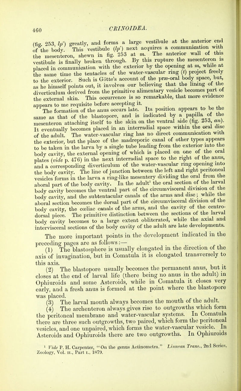 (tier 253 Ip') greatly, and forms a large vestibule at the anterior end of^'the body. This vestibule {Ip) next acquires a communication with the mesenteron, shewn in fig. 253 at m The anterior wall of this vestibule is finally broken through. By this rupture the mesenteron is placed in communication with the exterior by the opening at m, while at the same time the tentacles of the water-vascular ring {t) project treely to the exterior. Such is Gotte's account of the prse-oral body space but, as he himself points out, it involves our believing that the limng ot the diverticulum derived from the primitive alimentary vesicle becomes part ot the external skin. This occurrence is so remarkable, that more evidence appears to me requisite before accepting it. ^ The formation of the anus occurs late. Its position appears to be the same as that of the blastopore, and is indicated by a papilla of the mesenteron attaching itself to the skin on the ventral side (fi^. 253 an). It eventually becomes placed in an interradial space withm the oral disc of the adult The water-vascular ring has no direct communication with the exterior, but the place of the madreporic canal of other types appears to be taken in the larva by a single tube leading from the exterior into the body cavity, the external opening of which is placed on one of the oral plates (vide p. 476) in the next interradial space to the right of the anus, and a corresponding diverticulum of the water-vascular ring opening into the body cavity. The line of junction between the left and right peritoneal vesicles forms in the larva a ring-like mesentery dividing the oral from the aboral part of the body cavity. In the adult^ the oral section of the lar val body cavity becomes the ventral part of the circumvisceral division ot the body cavity, and the subtentacular canals of the arms and disc; while the aboral section becomes the dorsal part of the circumvisceral division of the body cavity, the coeliac canals of the arms, and the cavity of the centro- dorsal piece. The primitive distinction between the sections ot the larval body cavity becomes to a large extent obliterated, while the axial and intervisceral sections of the body cavity of the adult are late developments. The more important points in the development indicated in the preceding pages are as follows :— (1) The blastosphere is usually elongated in the direction of the axis of invagination, but in Comatula it is elongated transversely to this axis. (2) The blastopore usually becomes the permanent anus, but li closes at the end of larval life (there being no anus in the adult) in Ophiuroids and some Asteroids, while in Comatula it closes very early, and a fresh anus is formed at the point where the blastopore was placed. (3) The larval mouth always becomes the mouth of the adult. (4) The archenteron always gives rise to outgrowths which form the peritoneal membrane and water-vascular systems. In Comatula there are three such outgrowths, two paired, which form the peritoneal vesicles, and one unpaired, which forms the water-vascular vesicle. In Asteroids and Ophiuroids there are two outgrowths. In Ophiuroids 1 Vide P. H. Carpenter, On the genus Actinometra. Linnean Trans., 2nd Series, Zoology, Vol. II., Part i., 1879.
