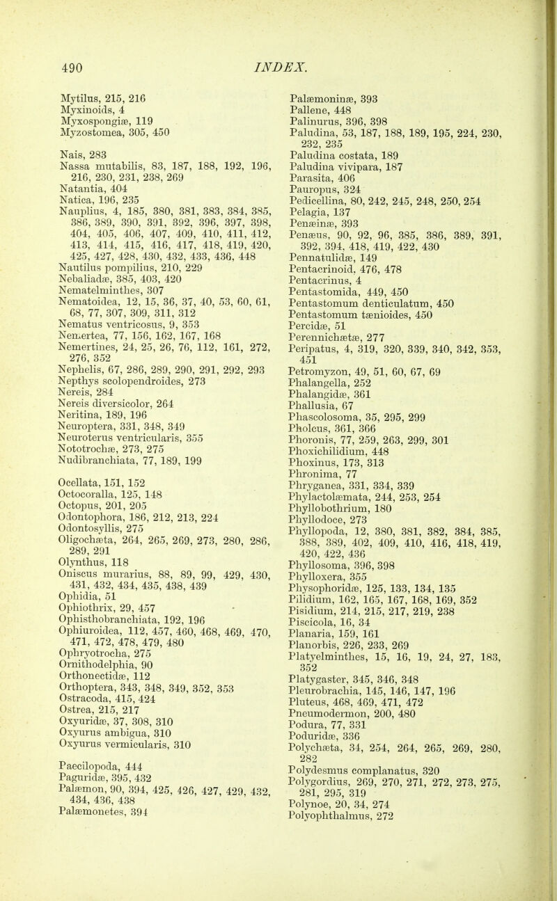 Mytilus, 215, 216 Myxinoids, 4 Myxospongige, 119 Myzostomea, 305, 450 Nais, 283 Nassa miitabilis, 83, 187, 188, 192, 196, 216, 230, 231, 238, 269 Natantia, 404 Natica, 196, 235 Nauplius, 4, 185, 380, 381, 383, 384, 385, 386, 389, 390, 391, 392, 396, 397, 398, 404, 405, 406, 407, 409, 410, 411, 412, 413, 414, 415, 416, 417, 418, 419, 420, 425, 427, 428, 430, 432, 433, 436, 448 Nautilus pompilius, 210, 229 Nebaliadse, 385, 403, 420 Nematelminthes, 307 Nematoidea, 12, 15, 36, 37, 40, 53, 60, 61, 68, 77, 307, 309, 311, 312 Nematus ventricosus, 9, 353 Nemertea, 77, 156, 162, 167, 168 Nemertines, 24, 25, 26, 76, 112, 161, 272, 276, 352 Nephelis, 67, 286, 289, 290, 291, 292, 293 Nepthys scolopendroides, 273 Nereis, 284 Nereis diversicolor. 264 Neritina, 189, 196 ' Neuroptera, 331, 348, 349 Neuroterus ventricularis, 355 Nototrochas, 273, 275 Nudibranchiata, 77, 189, 199 Ocellata, 151, 152 Octocoralla, 125, 148 Octopus, 201, 205 Odontopbora, 186, 212, 213, 224 Odontosyllis, 275 Oligochaeta, 264, 265, 269, 273, 280, 286, 289, 291 Olynthus, 118 Oniscus murarius, 88, 89, 99, 429, 430, 431, 432, 434, 435, 438, 439 Opbidia, 51 Opbiotbrix, 29, 457 Opbisthobranchiata, 192, 196 Ophiuroidea, 112, 457, 460, 468, 469, 470 471, 472, 478, 479, 480 Opbryotrocba, 275 Ornitliodelpbia, 90 Orthonectidse, 112 Orthoptera, 343, 348, 349, 352, 353 Ostracoda, 415, 424 Ostrea, 215, 217 Oxyuridffi, 37, 308, 310 Oxyurus ambigua, 310 Oxyurus vermicularis, 310 Paecilopoda, 444 Paguridffi, 395, 432 Pala^mon, 90, 394, 425, 426, 427 429 432 434, 436, 438 Palaemonetes, 391 Palffimoninge, 393 Pallene, 448 Palinurus, 396, 398 Paludina, 53, 187, 188, 189, 195, 224, 230, 232, 235 Paludina costata, 189 Paludina vivipara, 187 Parasita, 406 Pauropus, 324 Pedicellina, 80, 242, 245, 248, 250, 254 Pelagia, 137 Pen£eina3, 393 PenfBus, 90, 92, 96, 385, 386, 389, 391, 392, 394, 418, 419, 422, 430 Pennatulidse, 149 Pentacrinoid, 476, 478 Pentacrinus, 4 Pentastomida, 449, 450 Pentastomum denticulatum, 450 Pentastomum teenioides, 450 Percidae, 51 Perennicbaetffi, 277 Peripatus, 4, 319, 320, 339, 340, 342, 353, 451 Petromyzon, 49, 51, 60, 67, 69 Phalangella, 252 Pbalangidffi, 361 Pballusia, 67 Phascolosoma, 35, 295, 299 Pholcus, 361, 366 Phoronis, 77, 259, 263, 299, 301 Phoxicbilidium, 448 Pboxinus, 173, 313 Pbronima, 77 Phryganea, 331, 334, 339 Phylactolffimata, 244, 253, 254 Phyllobotlirium, 180 Phyllodoce, 273 Phyllopoda, 12, 380, 381, 382, 384, 385, 388, 389, 402, 409, 410, 416, 418, 419, 420, 422, 436 Phyllosoma, 396, 398 Phylloxera, 355 Pbysophoridaj, 125, 133, 134, 135 Pilidium, 162, 165, 167, 168, 169, 352 Pisidium, 214, 215, 217, 219, 238 Piscicola, 16, 34 Planaria, 159, 161 Planorbis, 226, 233, 269 Platyelmintlies, 15, 16, 19, 24, 27, 183, 352 Platygaster, 345, 346, 348 Pleurobracbia, 145, 146, 147, 196 Pluteus, 468, 469, 471, 472 Pneumodermon, 200, 480 Podura, 77, 331 Poduridse, 336 Polychaeta, 34, 254, 264, 265, 269, 280, 282 Polydesmus complanatus, 320 Polygordius, 269, 270, 271, 272, 273, 275, 281, 295, 319 Polynoe, 20, 34, 274 Polyoplitlialmus, 272