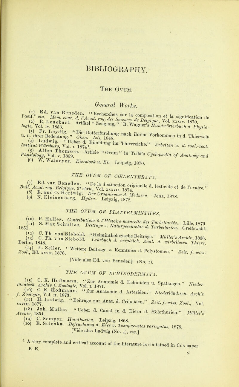 The Ovum. General Works. logie. Vol. IV. 1858. ^eugung, E. Waguer's Handworterhmh d. Phyrio- m?T874.''''''™*^ ™ Thien-eiche. a. .ool.-^oot. (6) W. Waldeyer. Eierstoeh u. Ei. Leipzig, 1870. THE or mi OF COiLENTEBATA. {9I N:Ki^i2e?b«:.'r%rL~rg':i8'7f*'^- orUM OF PLATYELMINTHES. ('I) S M^x SchuUz'f t/ ? ''^'If TurMIarUs. Lille, 187^ l',^) o;?i';;;:i;etold M*w.^™*i„,i886.' Berlin, 1848. 'eooitl. Acfei,,,;;, d. vergleich. Anat. d. icirbdlosen Thiers. ^oiL,*W!'xx™l876.'^'' '^^'''^'^^ Pol-tomen. Zrit. /. [Vide also Ed. van Eenedeii] (No. i). THE OVUM OF ECHINODERMATA. ./■• Vol.'^x^ ms Niederlandisck. ArcMv xxvi^iM:^''- ^^i*r^g^^-Anat.d.Crinoiden. Z./../. .x,,. ZooZ., Vol. aJmJ, iLt ^'^^ ^^^^^^ - H-olothurien. i/./z..'. (rp) C. Semper. Holothurien. Leipzig, 1868 (20) E. Selenka. Befruchtung d. Eies v. Toxopnemtes variegafus, 1878. [Vide also Ludwig (No. 4), etc.] ^ A very complete and critical account of the literatm^e is contained in this paper. B. E. a