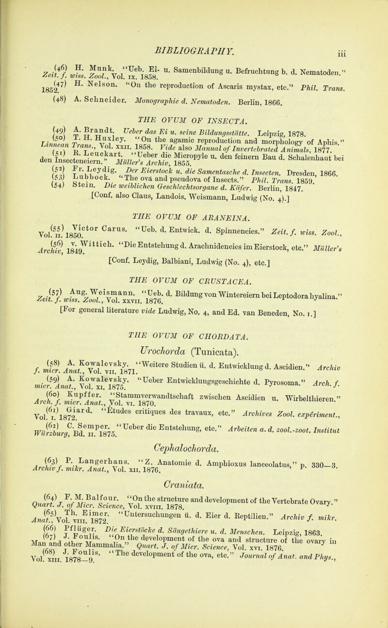 Zek^. ^^s. S?,\oi;Tx!'l8f8; ^^^^^^1^-° Befrucht.ng b. d. Nematoden. 1852^^^ ^' ^^^ reproduction of Asearis mystax, etc.'* Fhil. Trans. (48) A. Schneider. Monographie d. Nematoden. Berlin, 1866. THE OVUM OF INSECT A. [49) A. Brandt ?7e&gr das Ei u. seine Bildungsstdtte. Leipzig, 1878. Thln^L t: ^^Y^y- On the agamic reproduction and morphology of Aphis. Lzm an Trans., Vol. xxii. 1858. Vide also Manual of Invertebrated Animals, 1877. dentLfen^^ern'^^^^^^^ fssT'^'' ^^^-1-^-^ bei If !l f 'k^^-^*?'^* . rS^^* Eierstock u. die SamentascJie d. Insecten. Dresden, 1866 53 l^ubbock^ The ova and pseudova of Insects. Phil. Trans. 1859 (54) t^tem. Die weihlichen Geschlechtsorgane d. Kafer. Berlin, 1847. [Conf. also Claus, Landois, Weismann, Ludwig (No. 4).] THE OVUM OF ARANEINA. Vol n.\8la U^^'^-^^^^i^^^- d. Spinneneies. Zeit. f. loiss. Zool, ArchfJ, 18i9^''''^' ^^^^^*^*^^^^^§^-^rachnideneiesimEierstock,etc. 3IUller^, [Conf. Leydig, Balbiani, Ludwig (No. 4), etc.] THE OVUM OF CRUSTACEA. Z.j.'}hir^ZoTz.vl^xn.';8?6: [For general literature vide Ludwig, No. 4, and Ed. van Beneden, No. r.] THE OVUM OF CHORD AT A. Urochorda (Tunicata). /. Jlc'! ia^!7of:L!V87l.'''^'' Ascidien. Archiv mici^.^LatY7ll'l875^ Ueber Entwicklungsgeschichte d. Pyrosoma. Arch. f. Ar}t}.nl:r'A:^^^^^^^^ ^^^^^^^ ^^^^^^^ Wirbelthieren. Vol!^i!\872.^^'^* Etudes critiques des travaux, etc. Archives Zool. experiment., ^i?&U?Bd.'n.^'875. Entstehung, etc. Arbeiten a. d. zool.-zoot. Institut Cei:>halochoTda. ^rol2Viar.'^r,:Xl!xz;.'l876^'''° ^''''^ 1-ceoIatu, p. 330-3. Craniata. ^J^^^Vo^v^fm2.■ ti- Eier d. Eeptilien. Archiv f. mikr. Ja^J ^jfj^ierstocke d. Sdugethiere u. d. Menschen. Leipzig, 1863 IL ii'- development of the ova and structure of the ovar'y in Man and other Mammalia. Quart. J. of Micr. Science, Vol. xvi. 1876 ^ Vol! XIII. 1878-9.'' '' development of the ova, etc. Journal of Anaf. and Phijs.,