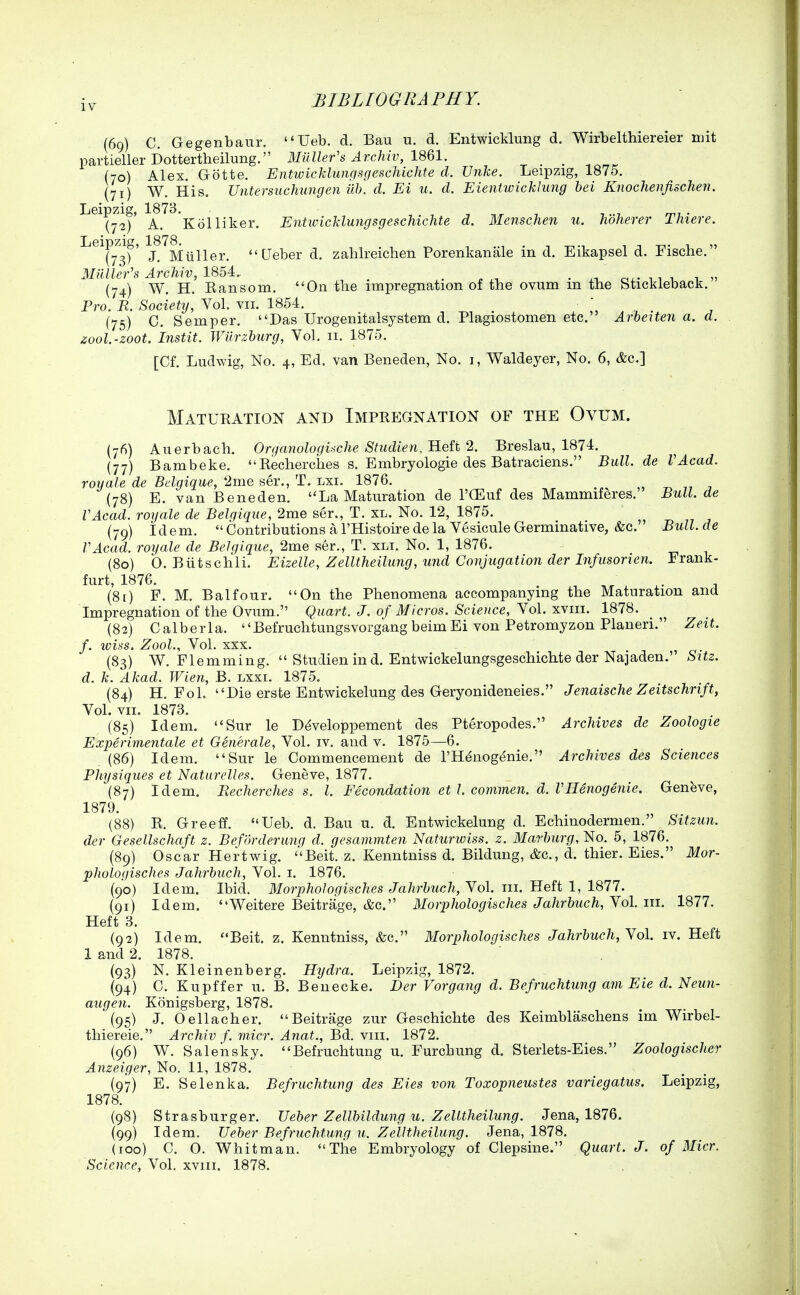 (69) C. Gegenbanr. Ueb. d. Bau u. d. Entwicklung d. Wirbelthiereier mit partieller Dottertheilung. Miiller's Archiv, I'd^l. _ (70) Alex. Grotte. Entwicklungsgeschichte d. Unke. Leipzig, 1875. (71) W. His. Untersuchungen iih. d. Ei u. d. Eientwicklung bei Knochenfischen. ''^^^('72^' A.'^'^'Kolliker. Entwicklungsgeschichte d. Menschen u. lidherer Thiere. ^^Ty^sf' ?'''mTiller.  Ueber d. zablreichen Porenkanale in d. Eikapsel d. Fische. Mailer's Archiv, 1854.. . n.- n 1 1 (74) W. H. Eansom. On tlie impregnation of the ovum m the Stickleback. Pro. R. Society, Vol. vii. 1854. (75) C. Semper. Das Urogenitalsystem d. Plagiostomen etc. Arbeiten a. d. zool.-zoot. Instit. JViirzburg, Vol. 11. 1875. [Cf. Ludwig, No. 4, Ed. van Beneden, No. i, Waldeyer, No. 6, &c.] Maturation and Impregnation of the Ovum. (76) Aiierbacli. Organologuche Studien, Heit 2. Breslau, 1874. {77) Bambeke. Eeclierches s. Embryologie des Batraciens. Bull, de VAcad. royale de Bdgique, 2me ser., T. lxi. 1876. -r. 77 j (78) E. van Beneden. La Maturation de I'CEuf des Mammiferes. Bull, de VAcad. royale de Belgique, 2me ser., T. xl. No. 12, 1875. (79) idem.  Contributions a I'Histoire de la Vesicule Germmative, &c. Bull.de VAcad. royale de Belgique, 2me ser., T. xli. No. 1, 1876. (80) 0. BtLtschli. Eizelle, Zelltheilimg, U7id Conjugation der Infusonen. Frank- furt, 1876. ^ (81) F. M. Balfour. On the Phenomena accompanying the Maturation and Impregnation of the Ovum. Quart. J. of Micros. Science, Yo\. xyiii. 1878. (82) Calberla. BefruchtungsvorgangbeimEi von Petromyzon Planeri. Zeit. f. wins. Zool., Vol. XXX. (83) W. Flemming.  Studien in d. Entwickelungsgeschichte der Najaden. S\tz. d. k. Akad. Wien, B. lxxi. 1875. (84) H. FoL Die erste Entwickelung des Geryonideneies. Jenaische Zeitschrift, Vol. VII. 1873. (85) Idem. Sur le D^veloppement des Pteropodes. Archives de Zoologie Experimentale et Generale, Vol. iv. and v. 1875—6. . (86) Idem. Sur le Commencement de I'H^nog^nie. Archives des Sciences Physiques et Naturelles, Geneve, 1877. (87) Idem. Recherches s. I. Fecondation et I. commen. d. VHenogenie. Geneve, 1879. (88) R. Greeff. Ueb. d. Bau u. d. Entwickelung d. Echinodermen. Sitzun. der Gesellschaft z. Befdrderunq d. gesammten Naturwiss. z. Marburg, No. 5, 1876. (89) Oscar Hertwig. Beit. z. Kenntniss d. Bildung, &c., d. thier. Eies. Mor- phologisches Jahrbuch, Vol. i. 1876. (90) Idem. Ibid. Morphologisches Jahrbuch, Vol. in. Heft 1, 1877. (91) Idem. Weitere Beitrage, &c. Morphologisches Jahrbuch, Yol. in. 1877. Heft 3. (92) Idem. Beit. z. Kenntniss, &c. Morphologisches Jahrbuch, Yol. iv. Heft 1 and 2. 1878. {93) N. Kleinenberg. Hydra. Leipzig, 1872. (94) C. Kupffer u. B. Benecke. Der Vorgang d. Befruchtung am Eie d. Neun- augen. Konigsberg, 1878. (95) J. Oellacher. Beitrage zur Geschichte des Keimblaschens im Wirbel- thiereie. Archiv f. niicr. Anat., Bd. viii. 1872. (96) W. Salensky. Befruchtung u. Furchung d. Sterlets-Eies. Zoologischer Anzeiger, No. 11, 1878. (97) E. Selenka. Befruchtung des Eies von Toxopneustes variegatus. Leipzig, 1878. (98) Strasburger. Ueber Zellbildung u. Zelltheilung. Jena, 1876. (99) Idem. Ueber Befruchtung u. Zelltheilung. Jena, 1878. (100) C. O. Whitman. The Embryology of Clepsine. Quart. J. of Micr.