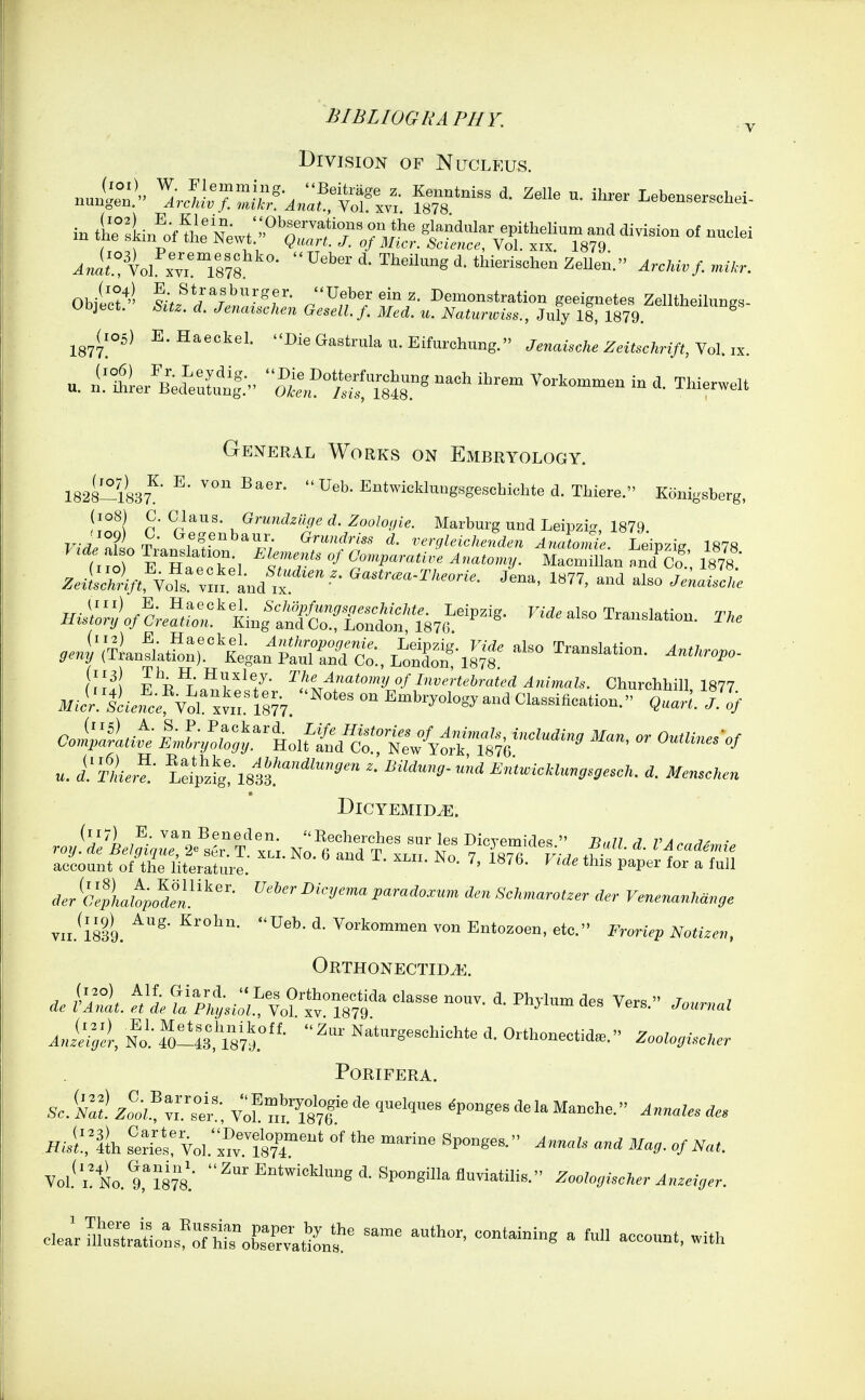 V Division of Nucleus. nu^:^^'' .J^fc ^r^^^ ^^^^^ - Lebensersehei. in f lyf^'^wt::^^^^^ Of n.elei Ob/ect^- ^Vf*/%'^'^f''- ''Uebereinz. Demonstration geeignetes Zelltheilungs- Object. Sitz. d. Jenaischen Gesell. f. Med. u. Natunoiss., July 18, 1879 ^^'''^''^^ 1877 (105) E. Haeckel. Die Gastrula u. Eifurchiing. Jenaische Zeitschrift, Vol. ix. General Works on Embryology. 1828-1837'^' ^' Entwioklu.,gsgeschichted.Thiere. K«nigsberg, (iq8) 0. Glaus. OrmMge d. Zoologie. Marburg und Leipzi.>, 1879 ^«LV/:V« Vo?«'™.'and Je-. -1 also ^e^Jc,; ..4\TLuflatfo::r'4an JlSrc^.L^t;^^ p'^Ti^'.^v'''';-''' ^!'i/'''^^»>>>y «f Ii'v^-iebraU'd Animals. Churchhill 1877 i/J^L,t^ol xvn.^'l877 Classification. Qaarl. Tof >■ IJ;.or4'.Hoifi;?d^C»^ritb''^'^ - -'-^ «. i'wL,?- Ldpg!-18l3.'''' d. ;lf„.o;u.n DlCYEMID^. (117) E. van Beneden. 'Recherches sur les DicvemiVlpq  n.m ^ va ■ roy. de Belgique, 2^ ser. T. xli. No. 6 and T xlii No 7 i j ^ i cadeime account of the literature. ^^^ ^' ^ ^^P^^^ ^ ^^^1 rf.r ^i'^iazto^ei.^'^'' ^''^''^'^ Jpara^o.rum ,S'c/.maroi..r der Venenanhdnge vii.^lsli. ^^^k<^«^«^en von Entozoen, etc. Froriep Notizen, Orthonectidj^. No'.-fo!!l8,l87l°- Naturgeschiohte d. Orthoneotid». Zoolo.uC.cr PORIFERA. Sc.'■ml z'^ooiX'^tt v';? mTsVf Vol \TL%%m: ^^'gi SpoBgillafluviatilis. ^ooZo^/fecA.r J„«,V<.r. clea;uSJ^oL^ft^b^srati•Lf ^ 