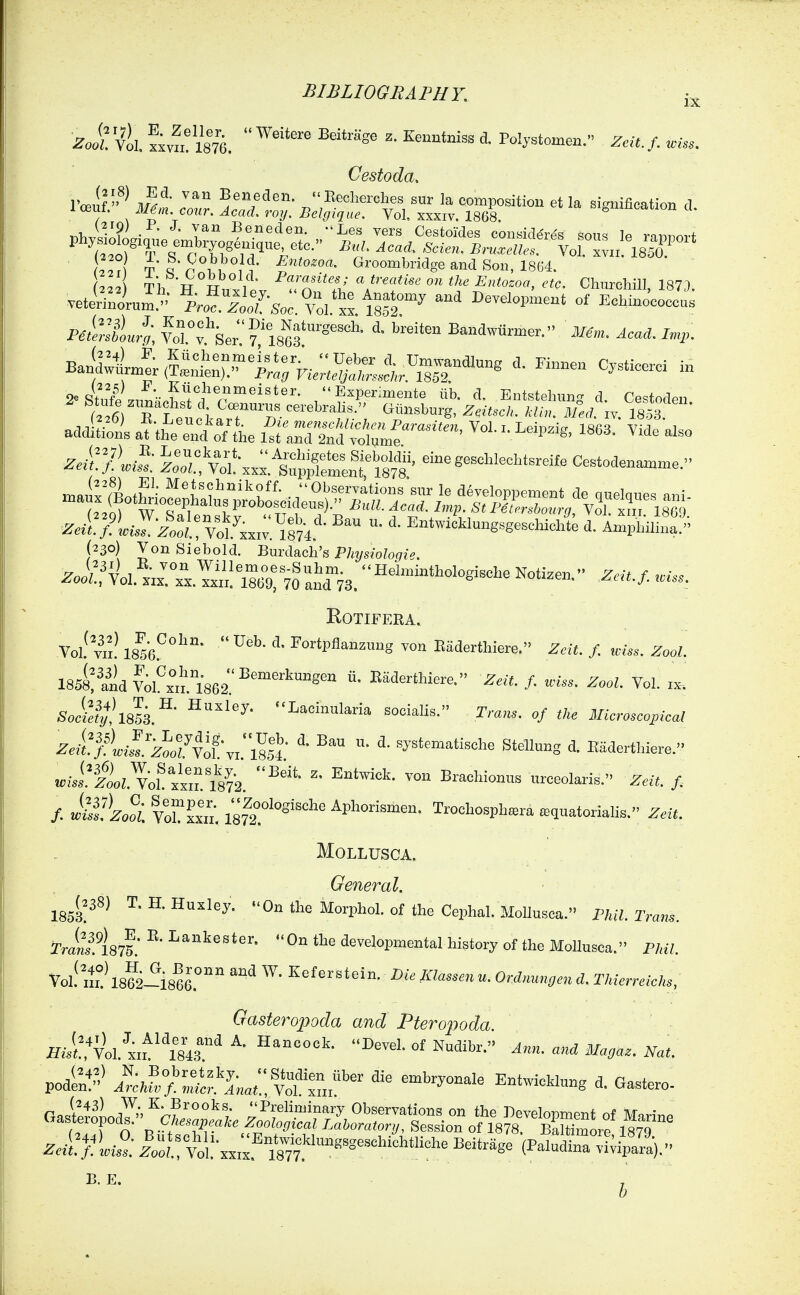ZolVtl. tyl'^im. ^'^'^ ^ Polystomen. Zeit.f. wise. Oestoda. tI'p , , Groombridge and Son, 1804. vetiSrum.- 1;.„?.lo:fso; tl'xx m2°^ ^^^ Developn^ent of EcMnocoecas pJellL'l; forfserfl86f Bandwurmer. 3/^,„. ^,<.,. Baftirr.:;^^^^^^^^^^^^ » 2«4S.,r-r';j Experiments ub. d. Entstelmn^d Cestoden addl:i!,'n's atttrd'oTt'he l^raSrSn'dri;.^''''' ^'^ ^^'''^'«> ^^^^^ ^'^ .a||oe|o^Sp^^^^^^^^ J-^?;.: yI'xx.;. ^°''-kl-8^«-d-We d. Amphmi.; (230) VonSiebold. BmdAch's PJnjsiologie. ^oi!f VoI.^'.J^x .Ij/,:\r9: 70 and78.  ^^'--''^'g-^^^ ^^'^-f- ROTIFERA. Vol! vii! IS^sk^''^''' ^* ^on Eaderthiere. Zeit. f. wlss. Zool. 185^:i^idmxi^l862'^ ^' ^^^^^t^ie^^- ^--^.Z. ZooZ. Vol. ix-. Soctty,lik'^' ''Lacinnlaria socialis. Trans, of tKe Microscopical zJ;Fyi^V::;^5l  ^^^^^--^-^1- SteHung d. Eaderthiere. ^.i'fioL v'oL xxiri8?'2.  ™ ^^^^^^^^^^ urceolaris. Z.e, /. /. wlf^Zo^oi vXxxii. I's^t^^^Sische Aphorismen. Trochosph.ra sequatorialis. Zeit. MOLLUSCA. General. ml^^^ ^' ^' ^^ ^''^ ^oxvhol. of the Cephal. MoUusea. Phil. Trans. Tr^ns.iaif. ^' On the developmental history of the MoUusea. PML Voll't? 18?2-i8^6' '^ ^^^--^^ cZ. TW./c/., Gasteropoda and Ptero])oda Hi^l:tl'ku}^lkr^ DeveLofNudibr. Ann. and Magaz. Nat. Zetflii?;. Ic,„?.!ti: xx,..^18™''°'''='°'^'^'^^ ^^-^^^^ (^'^^ ^i^iP--)- B. E. , 6