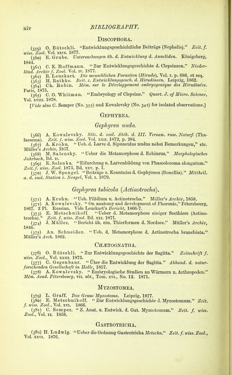 DiSCOPHORA. - - (359) 0. Biitsclili. Entwicklungsgeschichtliclie Beitrage (Nephelis). Zeit. f. wiss. Zool. Vol. XXIX. 1877. {360) E. Grube. Untersuchungen ub. d. Entwichlung d. Anneliden. Konigsberg, 1844. (361) C. K. Hoffmann.  Zur Entwicklungsgeschiclite d. Clepsineen.' Nieder- Idnd. Archiv f. Zool. Vol. iv. 1877. (362) E. Leuckart. Die menscJdichen Parasiten (Hirudo), Yol. 1.-p. Q86, et seq. (363) H. Eathke. Beit. z. Enttoicklungsgescli. d. Hirudineen. Leipzig, 1862. (364) Ch. Eobin. Mem. sur le Developpement embryogenique des Hirudinees. Paris, 1875. (365) C. 0. Whitman. Embryology of Clepsine. Quart. J. of Micro. Science, Vol. XVIII. 1878. [Vide also C. Semper (No. 355) and Kowalevsky (No. 342) for isolated observations.] ■ • Gephyeea. Gephyrea nuda. ' ' ' (366) A. Kowalevsky. Sitz. d. zool. Abth. d. III. Versam. russ. Naturf. (Tba- lassema). Zeit. f. iviss. Zool. Vol. xxii. 1872, p. 284. (367) A. Krohn.  Ueb. d. Larve d. Sipunculus nudus nebst Bemerkungen, etc. 'Muller's Archiv, 1857. (368) M. Salensky.  Ueber die Metamorphose d. Echiurus. Morphologisches Jahrbuch, Bd. 11. (369) E. Selenka. Eifurchung u. Larvenbildung von Phascolosoma elongatum. Zeit.f. loiss. Zool. 1875, Bd. xxv. p. 1. (370) J. W. Spengel. Beitrage z. Kenntniss d. Gephyreen (Bonellia). Mittheil. a. d. zool. Station z. Neapel, Vol. i. 1879. Gephyrea tubicola {Actmotrocha), (371) A. Krohn. Ueb. Pilidium u, Actinotrocha. Milller's Archiv, 1858. (372) A. Kowalevsky.  On anatomy and development of Phoronis, Petersbourg, 1867. 2 PL Eussian. Vide Leuckart's Bericht, 1866-7. (373) E. Metschnikoff. Ueber d. Metamorphose einiger Seethiere (Actino- trocha). Zeit. f. iviss. Zool. Bd. xxi. 1871. (374) J. Miiller. Bericht lib. ein. Thierformen d. Nordsee. Miiller's Archiv, 1846. (375) An. Schneider. Ueb. d. Metamorphose d. Actinotrocha branchiata. Miiller's Arch. 1862. Ch^tognatha. (376) 0. Biitschli.  Zur Entwicklungsgeschichte der Sagitta. Zeitschrift f. iviss. Zool., Vol. xxiii. 1873. (377) C. Gegenbaur.  Uber die Entwicklung der Sagitta. Abhand. d. natur- forschenden Gesellschaft in Halle, 1857. (378) A. Kowalevsky.  Embryologische Studien anWurmern u. Arthropoden. Mem. Acad. Petersbourg, vii. ser., Tom. xvi., No. 12. 1871. Myzostomea. (379) L. Graff. Das Genus Myzostoma. Leipzig, 1877. (380) E. Metschnikoff.  Zur Entwicldungsgeschichte d. Myzostomum. Zeit. f. wiss. Zool, Vol. XVI. 1866. (381) C. Semper. Z. Anat. u. Entwick. d. Gat. Myzostomum. Zeit. f. iviss. Zool., Vol. IX. 1858. Gasteoteicha. (382) H. Ludwig. Ueber die OrdnungGastrotrichailfeiscM. Zeit. f. wiss. Zool, Vol. XXVI. 1876.