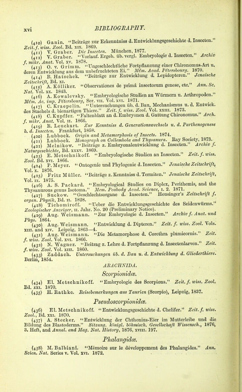 (410) Ganin. Beitrage zur Erkenntniss d. Entwicklungsgeschichte d. Insecten. Zeit.f.ioUs. Zool.Bdi. ]869. (411) V. Graber. Die Insecten. Miinchen, 1877. „ . (412) V. Graber. Vorlauf. Ergeb. iib. vergl. Embryologie d. Insecten. Archiv f.mikr. Anat. Yo\. TV. 1878. . ^ • - Ui'A O.V.Grimm.  Ungesclileclitliclie Fortpflanzung emer Chironomus-Art u. deren Entwicklung aus dem unbefrucliteten Ei. JSUm. Acad. Petersbourg. 1870. (414) B. Hatscliek. Beitrage zur Entwicklung d. Lepidopteren. Jenaische Zeitschrift, Bd. xi. , . . . . ^ „ ^ (415) A. Kolliker. Observationes de prima msectorum genese, etc. Ann. be. Nat. Vol. XX. 1843. . , „ , . „ (416) A. Kowalevsky. Embryologisclie Studien an Wurmern u. Arthropoden. 3Iem. Ac. imp. Petersbourg, Ser. vii. Vol. xvi. 1871. , ^ ^ . , (417) C. Kraepelin. Untersuchungen iib. d. Bau, Mechamsmus u. d. Entwick. des Stachels d. bienartigen Tbiere. Zeit.f. iviss. Zool. Vol. xxiii. 1873. (418) C. Kupffer. Faltenblatt an d. Embryonen d. Gattung Cbironomus. Arch, f. mikr. Anat. Vol. 11. 1866. (419) R. Leuckart. Zur Kenntniss d. Gencrationswechsels u, d. Parthenogenese h. d. Insecten. Frankfurt, 1858. (420) Lubbock. Origin and Metamorphosis of Insects. 1874. ^ • (421) Lubbock. Monograph on Collembola and Thysanura. Ray Society, 1873. (422) Melnikow. Beitrage z. Embryonalentwicklung d. Insecten. Archiv f. Naturgeschichte, Bd. xxxv. 1869. (423) E. Metsclinikoff.  Embryologische Studien an Insecten. Zeit. f. iviss. Zool. Bd. XVI. 1866. ^ . ^ (424) P.Meyer.  Ontogenie und Phylogenie d. Insecten. Jenaische Zeitschrift, Vol. x. 1876. (425) Fritz Miiller. Beitrage z. Kenntniss d. Termiten. Jenaische Zeitschrift, Vol. IX. 1875. (426) A. S. Packard. Embry©logical Studies on Diplex, Perithemis, and the Thysanurous genus Isotoma. Mem. Peabodij Acad. Science, i. 2. 1871. (427) Suckow. Geschlechtsorgane d. Insecten. Heusinger's ^eiisc/in/f/. organ. Physik,BdL. u. 1828. (428) Tichomiroff. Ueber die Entwicklungsgeschichte des Seidenwiirms. Zoologischer Anzeiger, 11. Jahr. No. 20 (Preliminary Notice). (429) Aug. Weismann. Zur Embryologie d. Insecten. Archiv f. Anat. und Phys. 1864. (430) Aug. Weismann. Entwicklung d. Dipteren. Zeit. f. loiss. Zool. Vols, xiii. and XIV. Leipzig, 1863—4. (431) Aug. Weismann. Die Metamorphose d. Corethra plumicorms. Zeit. f. wiss. Zool. Vol. XVI. 1866. (432) N.Wagner. Beitrag z. Lehre d. Fortpflanzung d. Insectenlarven. Zeit. f. wiss. Zool. Vol. XIII. 1860. (433) Zaddach. Untersuchungen iib. d. Bau u. d. Entwicklung d. Gliederthiere. Berlin, 1854. - . - - . . ARACHNIDA. ... , .. ... . .. , . Scorpionidce. (434) El. Metschnikoff. Embryologie des Scorpions. Zeit. f. iviss. Zool. Bd. XXI. 1870. (435) H. Rathke. Peisehemerkungen aus Taurien (Scorpio), Leipzig, 1837. ■  . Pseudoscorpiomdce. (436) El. Metschnikoff. Entwicklungsgeschichte d. Chelifer. Zeit.f. wiss. Zool., Bd. XXI. 1870. (437) A. Stecker. Entwicklung der Chthonius-Eier im Mutterleibe und die Bildung des Blastoderms. Sitzung. kdnigl. bohmisch. Gesellschaft Wissensch., 1876, 3. Heft, and Annal. and Mag. Nat. History, 1876, xviii. 197. Phalangidce. (438) M. Balbiani. Memoire sur le developpement des Phalangides. Ann, Scien. Nat. Series v. Vol. xvi. 1872.