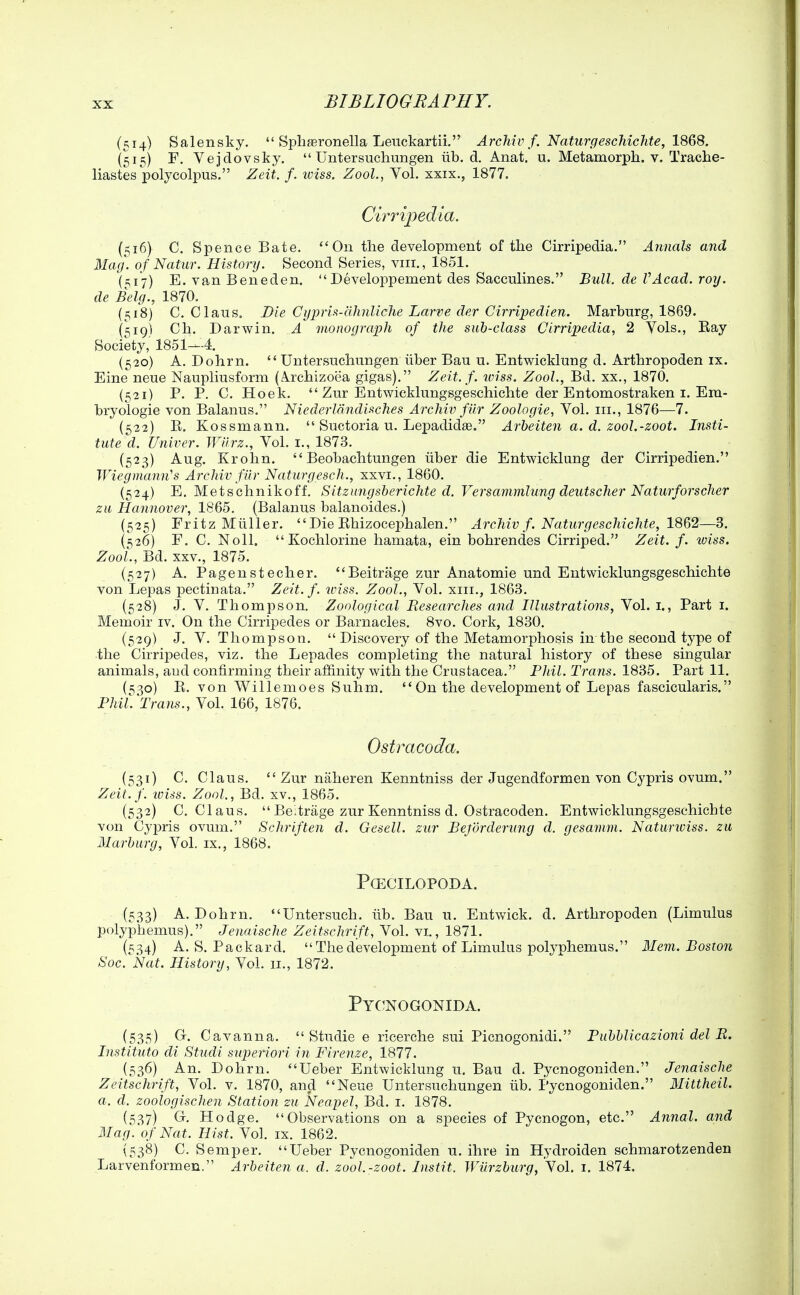 (514) Salensky.  Spliffironella Lenckartii. Archiv f. NafurgescMcJite, 1868. {515) F. Vejdovsky.  Untersuchungen iib. d. Anat. u. Metamorph. v. Trache- liastes polycolpus. Zeit. f. tviss. ZooL, Vol. xxix., 1877. Cirripedia. (516) C. Spence Bate. On the development of the Cirripedia. Annals and Mag. of Natur. History. Second Series, viii., 1851. (51*7) E, van Beneden. Developpement des Sacculines. Bull, de VAcad. roy. de Belg., 1870. (518) C. Clans. Die Gypris-ahnliche Larve der Cirripedien. Marbnrg, 1869. (^19) Ch. Darwin. A monograph of the sub-class Cirripedia, 2 Yols., Eay Society, 1851—4. (520) A. Dohrn.  Untersuchungen iiber Bau u. Entwicklung d. Arthropoden ix. Eine neue Naupliusform (Archizoea gigas). Zeit. f. iviss. ZooL, Bd. xx., 1870. (521) P. P. C. Hoek.  Zur Entwicklungsgeschichte der Entomostraken I. Era- hryologie von Balanus. Niederlandisches Archiv filr Zoologie, Vol. iii., 1876—7. (522) E. Kossmann.  Suctoria u. Lepadidae. Arbeiten a. d. zool.-zoot. Insti- tuted. Univer. Wiirz., Vol. i., 1873. (523) Aug. Krohn.  Beohachtungen liber die Entwicklung der Cirripedien. Wiegmann''s Archiv fUr Naturgesch., xxvi., 1860. (524) E. Metschnikoff. Sitzitngsberichte d. Versammlung deutscher Naturforscher zu Hannover, 1865. (Balanus balanoides.) (525) Fritz Miiller.  Die Ehizocephalen. Archiv f. Naturgeschichte, 18&2—3. (526) F. C. Noll.  Kochlorine hamata, ein bohrendes Cirriped. Zeit. f. wiss. ZooL, Bd. XXV., 1875. (527) A. Pagenstecher. Beitrage zur Anatomic und Entwicklungsgeschichte von Lepas pectinata. Zeit. f. iviss. ZooL, Vol. xiii., 1863. (528) J. V. Thompson. Zoological Researches and Illustrations, Vol. i., Part i. Memoir iv. On the Cirripedes or Barnacles. 8vo. Cork, 1830. (529) J. V. Thompson. Discovery of the Metamorphosis in the second type of the Cirripedes, viz. the Lepades completing the natural history of these singular animals, and confirming their affinity with the Crustacea. Phil. Trans. 1835. Part 11. (s;3o) E. von Willemoes Suhm.  On the development of Lepas fascicularis. Phil. Trans., Vol. 166, 1876. Ostracoda. (531) C. Claus.  Zur naheren Kenntniss der Jugendformen von Cypris ovum. Zeit.f. toiss. ZooL, Bd. xv., 1865. (532) C. Claus. Be:trage zur Kenntniss d. Ostracoden. Entwicklungsgeschichte von Cypris ovum. Scliriften d. Gesell. zur Beforderung d. gesamm. Naturiviss. zu Marburg, Vol. ix., 1868. PCECILOPODA. (533) A. Dohrn. Untersuch. iib. Bau u. Entwick. d. Arthropoden (Limulus polyphemus). Jenaische Zeitschrift, Vol. vi., 1871. (534) A.S.Packard.  The development of Limulus polyphemus. 31 em. Boston Soc. Nat. History, Vol. 11., 1872. Pycnogonida. (535) Gr. Cavanna.  Studie e ricerche sui Picnogonidi. Pubblicazioni del R. Instituto di Studi superiori in Firenze, 1877. (536) An. Dohrn. Ueber Entwicklung u. Bau d. Pycnogoniden. Jenaische Zeitschrift, Vol. v. 1870, and Neue Untersuchungen lib. Pycnogoniden. Mittheil. a. d. zoologischen Station zu Neapel, Bd. i. 1878. (5.37) Gr. Hodge. Observations on a species of Pycnogon, etc. Annal. and Mag. of Nat. Hist. Vol. ix. 1862. {538) C. Semper. Ueber Pycnogoniden u. ihre in Hydroiden schmarotzenden Larvenformen. Arbeiten a. d. zool.-zoot. Instit. Wiirzburg, Vol. i. 1874.